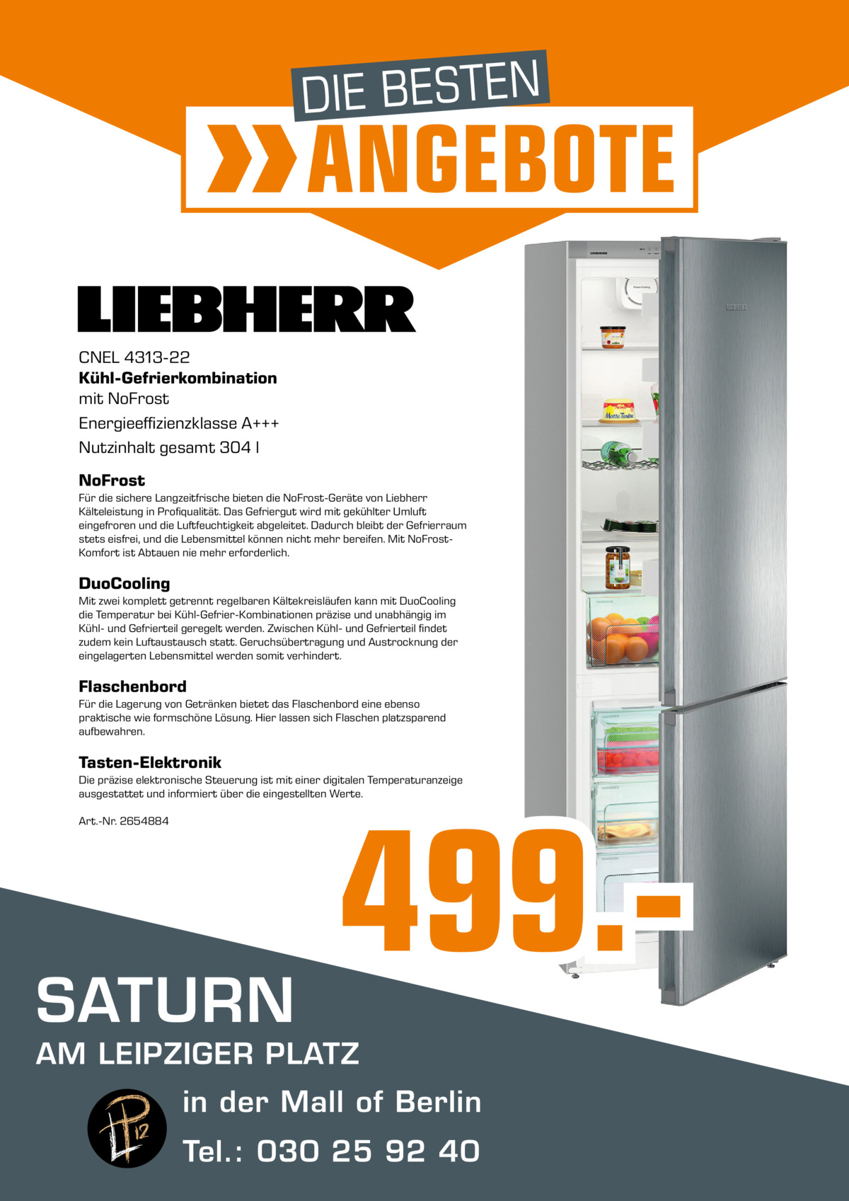 DIE BESTEN  ANGEBOTE  CNEL 4313-22 Kühl-Gefrierkombination mit NoFrost Energieeffizienzklasse A+++ Nutzinhalt gesamt 304 l NoFrost Für die sichere Langzeitfrische bieten die NoFrost-Geräte von Liebherr Kälteleistung in Profiqualität. Das Gefriergut wird mit gekühlter Umluft eingefroren und die Luftfeuchtigkeit abgeleitet. Dadurch bleibt der Gefrierraum stets eisfrei, und die Lebensmittel können nicht mehr bereifen. Mit NoFrostKomfort ist Abtauen nie mehr erforderlich.  DuoCooling Mit zwei komplett getrennt regelbaren Kältekreisläufen kann mit DuoCooling die Temperatur bei Kühl-Gefrier-Kombinationen präzise und unabhängig im Kühl- und Gefrierteil geregelt werden. Zwischen Kühl- und Gefrierteil findet zudem kein Luftaustausch statt. Geruchsübertragung und Austrocknung der eingelagerten Lebensmittel werden somit verhindert.  Flaschenbord Für die Lagerung von Getränken bietet das Flaschenbord eine ebenso praktische wie formschöne Lösung. Hier lassen sich Flaschen platzsparend aufbewahren.  Tasten-Elektronik Die präzise elektronische Steuerung ist mit einer digitalen Temperaturanzeige ausgestattet und informiert über die eingestellten Werte. Art.-Nr. 2654884  SATURN  499. AM LEIPZIGER PLATZ in der Mall of Berlin Tel.: 030 25 92 40 MALL OF BERLIN