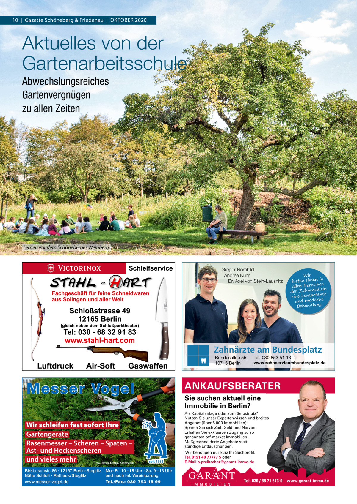 10  |  Gazette Schöneberg & Friedenau  |  OKTOBER 2020  Aktuelles von der Gartenarbeitsschule Abwechslungsreiches Gartenvergnügen zu allen Zeiten  Lernen vor dem Schöneberger Weinberg.  Gregor Römhild Andrea Kuhr Dr. Axel von Stein-Lausnitz  Wir in bieten Ihnen en allen Bereich izin der Zahnmed nte eine kompete und moderne . Behandlung  Zahnärzte am Bundesplatz Bundesallee 55 10715 Berlin  Messer Vogel Wir schleifen fast sofort Ihre Gartengeräte Rasenmesser – Scheren – Spaten – Ast- und Heckenscheren und vieles mehr Birkbuschstr. 86 · 12167 Berlin-Steglitz Nähe Schloß · Rathaus/Steglitz www.messer-vogel.de  Tel. 030 853 51 13  www.zahnaerzteambundesplatz.de  ANKAUFSBERATER Sie suchen aktuell eine Immobilie in Berlin? Als Kapitalanlage oder zum Selbstnutz? Nutzen Sie unser Expertenwissen und breites Angebot (über 6.000 Immobilien). Sparen Sie sich Zeit, Geld und Nerven! Erhalten Sie exklusiven Zugang zu so genannten off-market Immobilien. Maßgeschneiderte Angebote statt ständige Enttäuschungen.  seit 1935  Mo – Fr 10 – 18 Uhr · Sa. 9 – 13 Uhr und nach tel. Vereinbarung Tel./Fax.: 030 793 15 99  Wir benötigen nur kurz Ihr Suchprofil. Tel. 0151 40 77777 5 oder E-Mail o.preikschat@garant-immo.de  Tel. 030 / 88 71 573-0 www.garant-immo.de