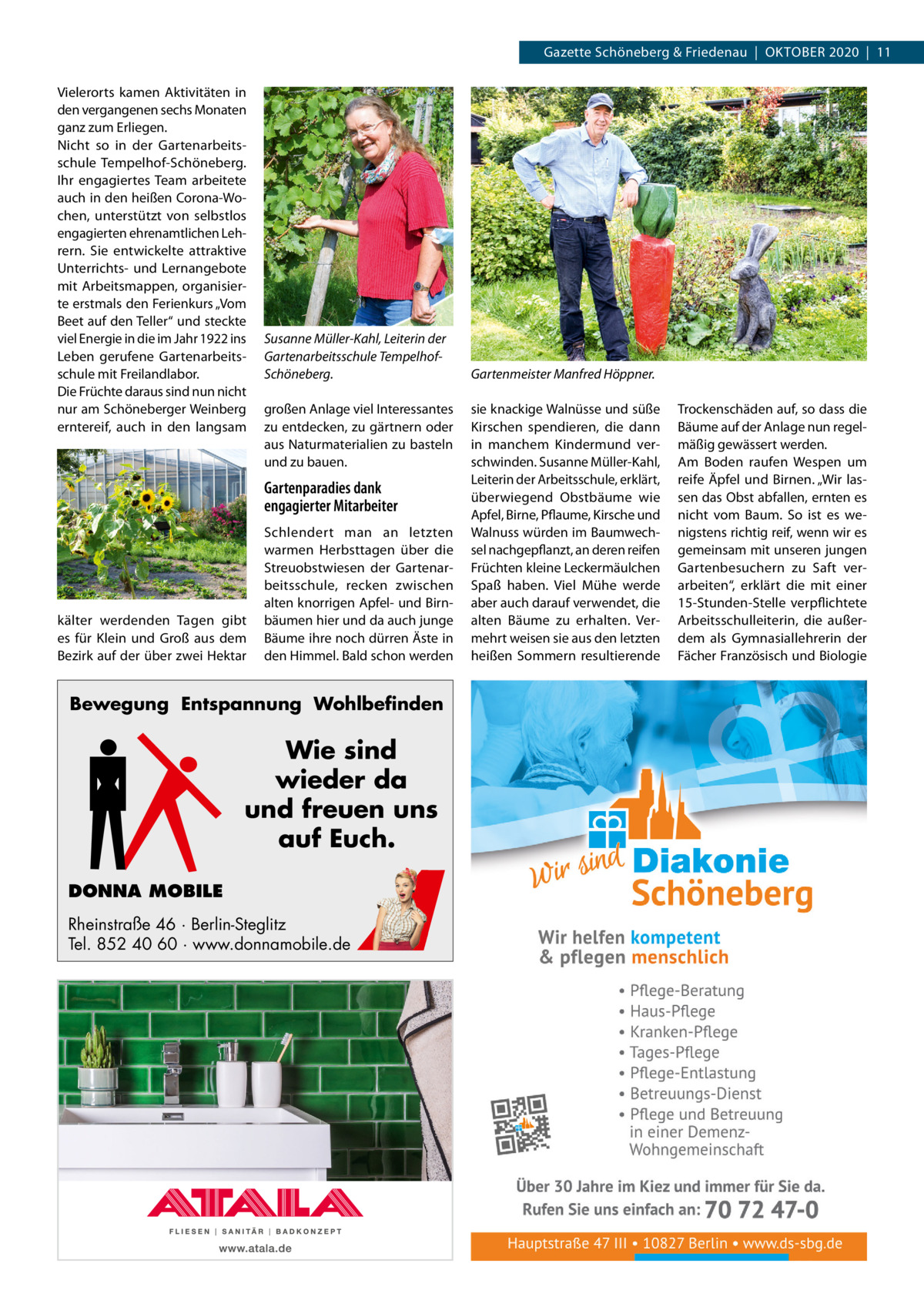 Gazette Schöneberg & Friedenau  |  OKTOBER 2020  |  11 Vielerorts kamen Aktivitäten in den vergangenen sechs Monaten ganz zum Erliegen. Nicht so in der Gartenarbeitsschule Tempelhof-Schöneberg. Ihr engagiertes Team arbeitete auch in den heißen Corona-Wochen, unterstützt von selbstlos engagierten ehrenamtlichen Lehrern. Sie entwickelte attraktive Unterrichts- und Lernangebote mit Arbeitsmappen, organisierte erstmals den Ferienkurs „Vom Beet auf den Teller“ und steckte viel Energie in die im Jahr 1922 ins Leben gerufene Gartenarbeitsschule mit Freilandlabor. Die Früchte daraus sind nun nicht nur am Schöneberger Weinberg erntereif, auch in den langsam  Susanne Müller-Kahl, Leiterin der Gartenarbeitsschule TempelhofSchöneberg. großen Anlage viel Interessantes zu entdecken, zu gärtnern oder aus Naturmaterialien zu basteln und zu bauen.  Gartenparadies dank engagierter Mitarbeiter  kälter werdenden Tagen gibt es für Klein und Groß aus dem Bezirk auf der über zwei Hektar  Schlendert man an letzten warmen Herbsttagen über die Streuobstwiesen der Gartenarbeitsschule, recken zwischen alten knorrigen Apfel- und Birnbäumen hier und da auch junge Bäume ihre noch dürren Äste in den Himmel. Bald schon werden  Bewegung Entspannung Wohlbefinden  Wie sind wieder da und freuen uns auf Euch. DONNA MOBILE Rheinstraße 46 · Berlin-Steglitz Tel. 852 40 60 · www.donnamobile.de  Gartenmeister Manfred Höppner. sie knackige Walnüsse und süße Kirschen spendieren, die dann in manchem Kindermund verschwinden. Susanne Müller-Kahl, Leiterin der Arbeitsschule, erklärt, überwiegend Obstbäume wie Apfel, Birne, Pflaume, Kirsche und Walnuss würden im Baumwechsel nachgepflanzt, an deren reifen Früchten kleine Leckermäulchen Spaß haben. Viel Mühe werde aber auch darauf verwendet, die alten Bäume zu erhalten. Vermehrt weisen sie aus den letzten heißen Sommern resultierende  Trockenschäden auf, so dass die Bäume auf der Anlage nun regelmäßig gewässert werden. Am Boden raufen Wespen um reife Äpfel und Birnen. „Wir lassen das Obst abfallen, ernten es nicht vom Baum. So ist es wenigstens richtig reif, wenn wir es gemeinsam mit unseren jungen Gartenbesuchern zu Saft verarbeiten“, erklärt die mit einer 15-Stunden-Stelle verpflichtete Arbeitsschulleiterin, die außerdem als Gymnasiallehrerin der Fächer Französisch und Biologie