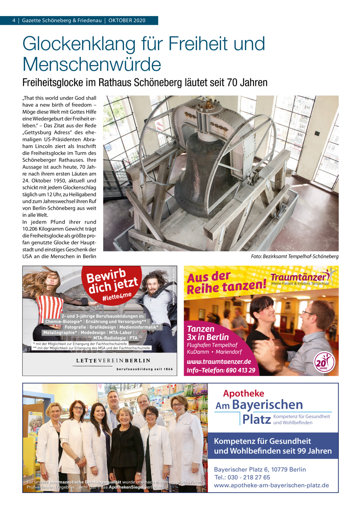 4  |  Gazette Schöneberg & Friedenau  |  OKTOBER 2020  Glockenklang für Freiheit und Menschenwürde Freiheitsglocke im Rathaus Schöneberg läutet seit 70 Jahren „That this world under God shall have a new birth of freedom – Möge diese Welt mit Gottes Hilfe eine Wiedergeburt der Freiheit erleben.“ – Das Zitat aus der Rede „Gettysburg Adress“ des ehemaligen US-Präsidenten Abraham Lincoln ziert als Inschrift die Freiheitsglocke im Turm des Schöneberger Rathauses. Ihre Aussage ist auch heute, 70 Jahre nach ihrem ersten Läuten am 24.  Oktober 1950, aktuell und schickt mit jedem Glockenschlag täglich um 12 Uhr, zu Heiligabend und zum Jahreswechsel ihren Ruf von Berlin-Schöneberg aus weit in alle Welt. In jedem Pfund ihrer rund 10.206 Kilogramm Gewicht trägt die Freiheitsglocke als größte profan genutzte Glocke der Hauptstadt und einstiges Geschenk der USA an die Menschen in Berlin  Foto: Bezirksamt Tempelhof-Schöneberg  Apotheke Am Bayerischen  Platz  Kompetenz für Gesundheit und Wohlbefinden  Kompetenz für Gesundheit und Wohlbefinden seit 99 Jahren  Für unsere pharmazeutische Beratungsqualität wurde uns nach einem anspruchsvollen Prüfverfahren (Ergebnis: „sehr gut“) das ApothekenSiegel verliehen.  Bayerischer Platz 6, 10779 Berlin Tel.: 030 - 218 27 65 www.apotheke-am-bayerischen-platz.de