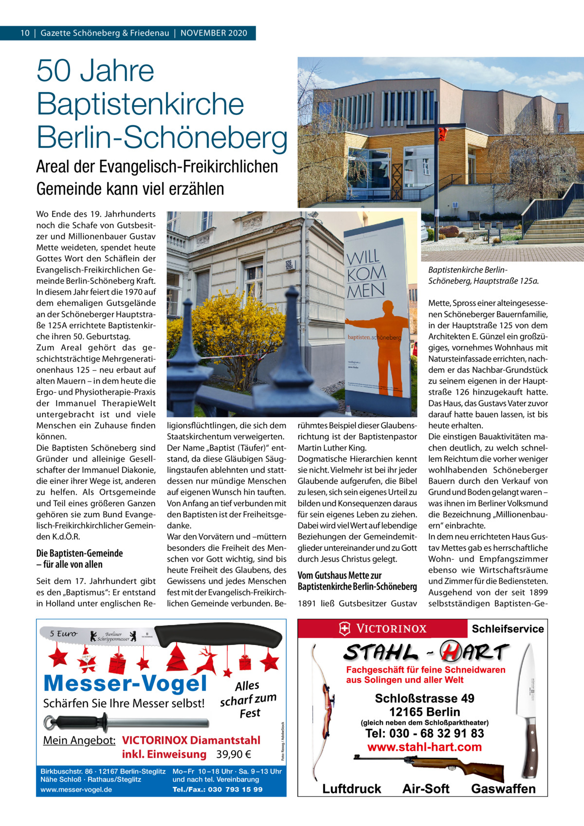 10  |  Gazette Schöneberg & Friedenau  |  NOVEMBER 2020  50 Jahre Baptistenkirche Berlin-Schöneberg Areal der Evangelisch-Freikirchlichen Gemeinde kann viel erzählen Wo Ende des 19.  Jahrhunderts noch die Schafe von Gutsbesitzer und Millionenbauer Gustav Mette weideten, spendet heute Gottes Wort den Schäflein der Evangelisch-Freikirchlichen Gemeinde Berlin-Schöneberg Kraft. In diesem Jahr feiert die 1970 auf dem ehemaligen Gutsgelände an der Schöneberger Hauptstraße 125A errichtete Baptistenkirche ihren 50. Geburtstag. Zum Areal gehört das geschichtsträchtige Mehrgenerationenhaus 125 – neu erbaut auf alten Mauern – in dem heute die Ergo- und Physiotherapie-Praxis der Immanuel TherapieWelt untergebracht ist und viele Menschen ein Zuhause finden können. Die Baptisten Schöneberg sind Gründer und alleinige Gesellschafter der Immanuel Diakonie, die einer ihrer Wege ist, anderen zu helfen. Als Ortsgemeinde und Teil eines größeren Ganzen gehören sie zum Bund Evangelisch-Freikirchkirchlicher Gemeinden K.d.Ö.R.  Die Baptisten-Gemeinde – für alle von allen Seit dem 17.  Jahrhundert gibt es den „Baptismus“: Er entstand in Holland unter englischen Re Baptistenkirche BerlinSchöneberg, Hauptstraße 125a.  ligionsflüchtlingen, die sich dem Staatskirchentum verweigerten. Der Name „Baptist (Täufer)“ entstand, da diese Gläubigen Säuglingstaufen ablehnten und stattdessen nur mündige Menschen auf eigenen Wunsch hin tauften. Von Anfang an tief verbunden mit den Baptisten ist der Freiheitsgedanke. War den Vorvätern und –müttern besonders die Freiheit des Menschen vor Gott wichtig, sind bis heute Freiheit des Glaubens, des Gewissens und jedes Menschen fest mit der Evangelisch-Freikirchlichen Gemeinde verbunden. Be 5 Euro  Messer-Vogel Schärfen Sie Ihre Messer selbst!  Alles scharf zum Fest  Mein Angebot: VICTORINOX Diamantstahl inkl. Einweisung 39,90 € Birkbuschstr. 86 · 12167 Berlin-Steglitz Nähe Schloß · Rathaus/Steglitz www.messer-vogel.de  Mo – Fr 10 – 18 Uhr · Sa. 9 – 13 Uhr und nach tel. Vereinbarung Tel./Fax.: 030 793 15 99  rühmtes Beispiel dieser Glaubensrichtung ist der Baptistenpastor Martin Luther King. Dogmatische Hierarchien kennt sie nicht. Vielmehr ist bei ihr jeder Glaubende aufgerufen, die Bibel zu lesen, sich sein eigenes Urteil zu bilden und Konsequenzen daraus für sein eigenes Leben zu ziehen. Dabei wird viel Wert auf lebendige Beziehungen der Gemeindemitglieder untereinander und zu Gott durch Jesus Christus gelegt.  Vom Gutshaus Mette zur Baptistenkirche Berlin-Schöneberg 1891 ließ Gutsbesitzer Gustav  Mette, Spross einer alteingesessenen Schöneberger Bauernfamilie, in der Hauptstraße 125 von dem Architekten E. Günzel ein großzügiges, vornehmes Wohnhaus mit Natursteinfassade errichten, nachdem er das Nachbar-Grundstück zu seinem eigenen in der Hauptstraße  126 hinzugekauft hatte. Das Haus, das Gustavs Vater zuvor darauf hatte bauen lassen, ist bis heute erhalten. Die einstigen Bauaktivitäten machen deutlich, zu welch schnellem Reichtum die vorher weniger wohlhabenden Schöneberger Bauern durch den Verkauf von Grund und Boden gelangt waren – was ihnen im Berliner Volksmund die Bezeichnung „Millionenbauern“ einbrachte. In dem neu errichteten Haus Gustav Mettes gab es herrschaftliche Wohn- und Empfangszimmer ebenso wie Wirtschaftsräume und Zimmer für die Bediensteten. Ausgehend von der seit 1899 selbstständigen Baptisten-G