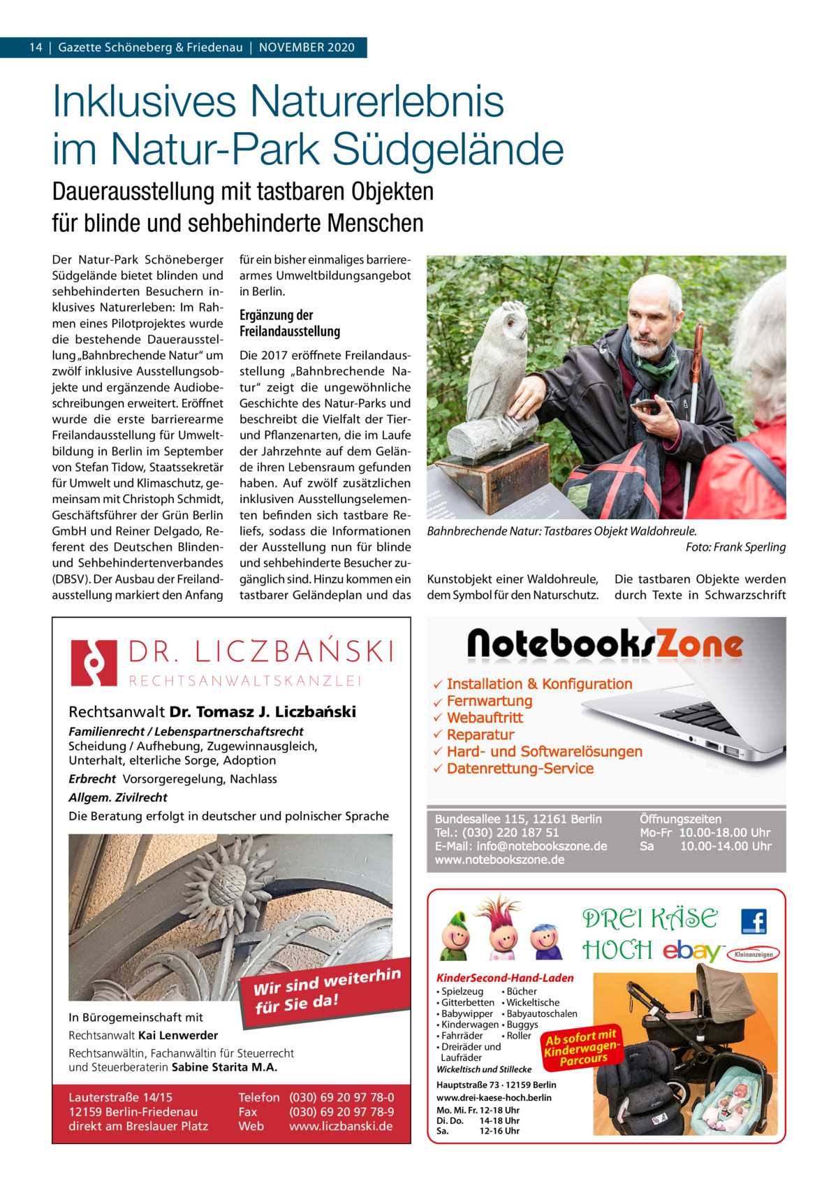 14  |  Gazette Schöneberg & Friedenau  |  November 2020  Inklusives Naturerlebnis im Natur-Park Südgelände Dauerausstellung mit tastbaren Objekten für blinde und sehbehinderte Menschen Der Natur-Park Schöneberger Südgelände bietet blinden und sehbehinderten Besuchern inklusives Naturerleben: Im Rahmen eines Pilotprojektes wurde die bestehende Dauerausstellung „Bahnbrechende Natur“ um zwölf inklusive Ausstellungsobjekte und ergänzende Audiobeschreibungen erweitert. Eröffnet wurde die erste barrierearme Freilandausstellung für Umweltbildung in Berlin im September von Stefan Tidow, Staatssekretär für Umwelt und Klimaschutz, gemeinsam mit Christoph Schmidt, Geschäftsführer der Grün Berlin GmbH und Reiner Delgado, Referent des Deutschen Blindenund Sehbehindertenverbandes (DBSV). Der Ausbau der Freilandausstellung markiert den Anfang  für ein bisher einmaliges barrierearmes Umweltbildungsangebot in Berlin.  Ergänzung der Freilandausstellung Die 2017 eröffnete Freilandausstellung „Bahnbrechende Natur“ zeigt die ungewöhnliche Geschichte des Natur-Parks und beschreibt die Vielfalt der Tierund Pflanzenarten, die im Laufe der Jahrzehnte auf dem Gelände ihren Lebensraum gefunden haben. Auf zwölf zusätzlichen inklusiven Ausstellungselementen befinden sich tastbare Reliefs, sodass die Informationen der Ausstellung nun für blinde und sehbehinderte Besucher zugänglich sind. Hinzu kommen ein tastbarer Geländeplan und das  Bahnbrechende Natur: Tastbares Objekt Waldohreule. � Foto: Frank Sperling Kunstobjekt einer Waldohreule, dem Symbol für den Naturschutz.  Die tastbaren Objekte werden durch Texte in Schwarzschrift  Rechtsanwalt Dr. Tomasz J. Liczba´nski Familienrecht / Lebenspartnerschaftsrecht Scheidung / Aufhebung, Zugewinnausgleich, Unterhalt, elterliche Sorge, Adoption Erbrecht Vorsorgeregelung, Nachlass Allgem. Zivilrecht Die Beratung erfolgt in deutscher und polnischer Sprache  DREI KÄSE HOCH In Bürogemeinschaft mit  weiterhin Wir sind a! für Sie d  Rechtsanwalt Kai Lenwerder Rechtsanwältin, Fachanwältin für Steuerrecht und Steuerberaterin Sabine Starita M.A.  Lauterstraße 14/15 12159 Berlin-Friedenau direkt am Breslauer Platz  Telefon (030) 69 20 97 78-0 Fax (030) 69 20 97 78-9 Web www.liczbanski.de  KinderSecond-Hand-Laden • Spielzeug • Bücher • Gitterbetten • Wickeltische • Babywipper • Babyautoschalen • Kinderwagen • Buggys • Fahrräder • Roller mit Ab sofort • Dreiräder und erwagend in K Laufräder arcours Wickeltisch und Stillecke  Hauptstraße 73 · 12159 Berlin www.drei-kaese-hoch.berlin Mo. Mi. Fr. 12-18 Uhr Di. Do. 14-18 Uhr Sa. 12-16 Uhr  P