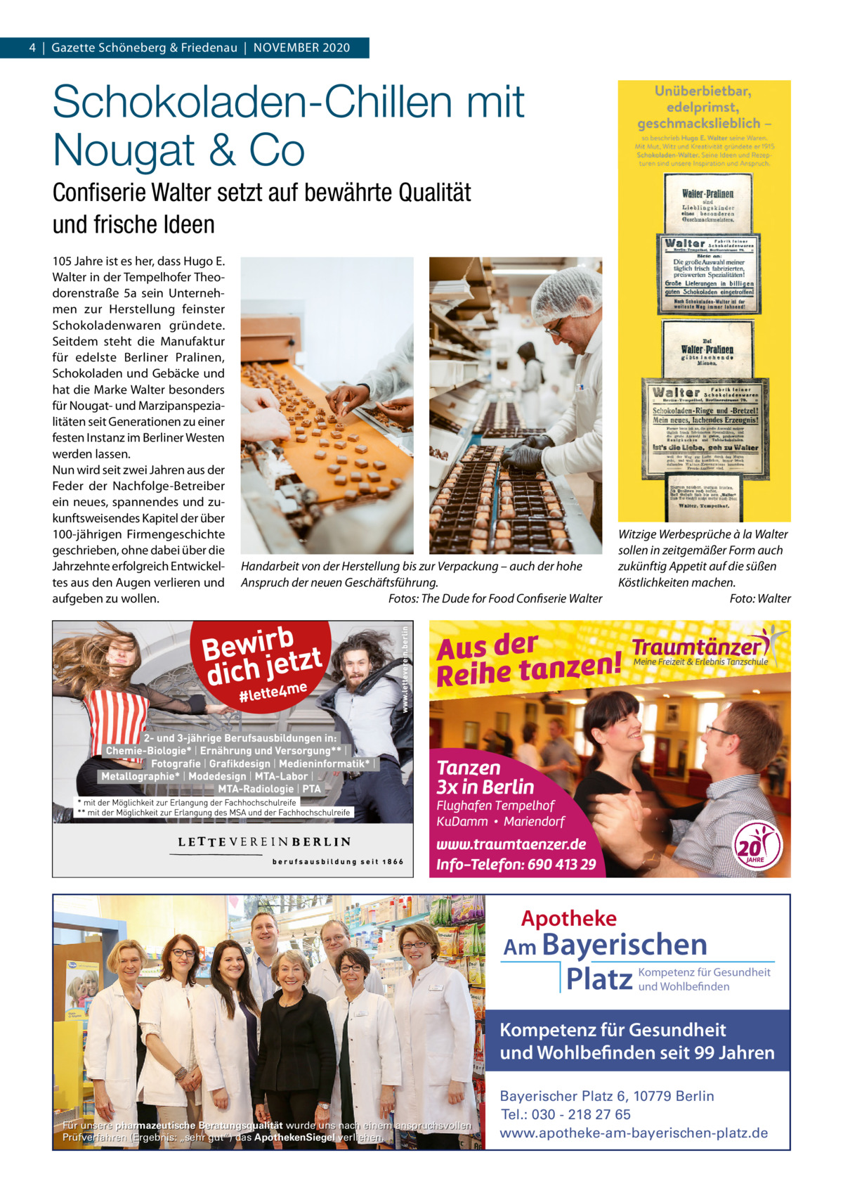 4  |  Gazette Schöneberg & Friedenau  |  NOVEMBER 2020  Schokoladen-Chillen mit Nougat & Co Conﬁserie Walter setzt auf bewährte Qualität und frische Ideen 105 Jahre ist es her, dass Hugo E. Walter in der Tempelhofer Theodorenstraße  5a sein Unternehmen zur Herstellung feinster Schokoladenwaren gründete. Seitdem steht die Manufaktur für edelste Berliner Pralinen, Schokoladen und Gebäcke und hat die Marke Walter besonders für Nougat- und Marzipanspezialitäten seit Generationen zu einer festen Instanz im Berliner Westen werden lassen. Nun wird seit zwei Jahren aus der Feder der Nachfolge-Betreiber ein neues, spannendes und zukunftsweisendes Kapitel der über 100-jährigen Firmengeschichte geschrieben, ohne dabei über die Jahrzehnte erfolgreich Entwickeltes aus den Augen verlieren und aufgeben zu wollen.  Handarbeit von der Herstellung bis zur Verpackung – auch der hohe Anspruch der neuen Geschäftsführung. Fotos: The Dude for Food Confiserie Walter  Witzige Werbesprüche à la Walter sollen in zeitgemäßer Form auch zukünftig Appetit auf die süßen Köstlichkeiten machen. Foto: Walter  Apotheke Am Bayerischen  Platz  Kompetenz für Gesundheit und Wohlbefinden  Kompetenz für Gesundheit und Wohlbefinden seit 99 Jahren  Für unsere pharmazeutische Beratungsqualität wurde uns nach einem anspruchsvollen Prüfverfahren (Ergebnis: „sehr gut“) das ApothekenSiegel verliehen.  Bayerischer Platz 6, 10779 Berlin Tel.: 030 - 218 27 65 www.apotheke-am-bayerischen-platz.de