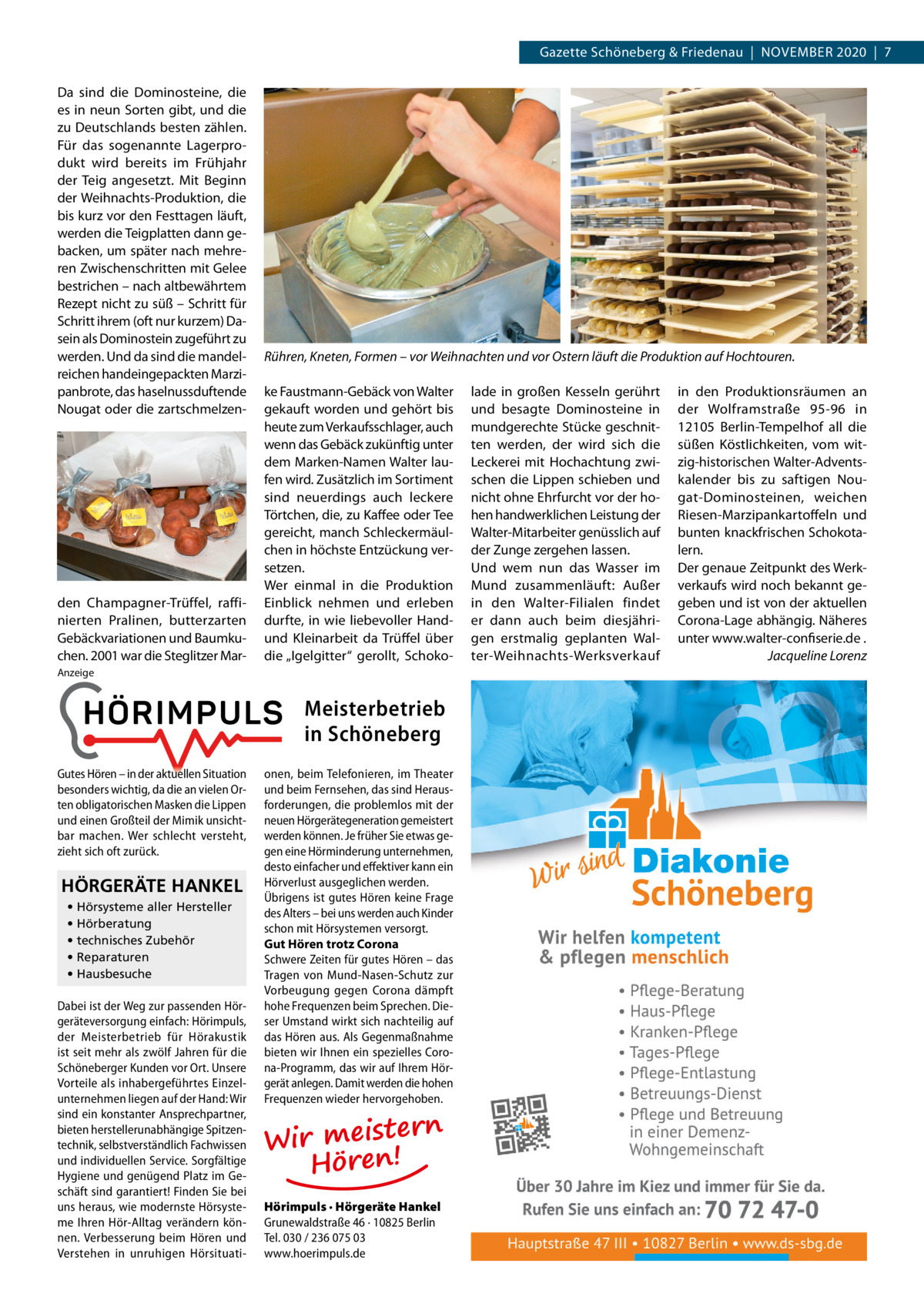 Gazette Schöneberg & Friedenau  |  November 2020  |  7 Da sind die Dominosteine, die es in neun Sorten gibt, und die zu Deutschlands besten zählen. Für das sogenannte Lagerprodukt wird bereits im Frühjahr der Teig angesetzt. Mit Beginn der Weihnachts-Produktion, die bis kurz vor den Festtagen läuft, werden die Teigplatten dann gebacken, um später nach mehreren Zwischenschritten mit Gelee bestrichen – nach altbewährtem Rezept nicht zu süß – Schritt für Schritt ihrem (oft nur kurzem) Dasein als Dominostein zugeführt zu werden. Und da sind die mandelreichen handeingepackten Marzipanbrote, das haselnussduftende Nougat oder die zartschmelzen den Champagner-Trüffel, raffinierten Pralinen, butterzarten Gebäckvariationen und Baumkuchen. 2001 war die Steglitzer Mar Rühren, Kneten, Formen – vor Weihnachten und vor Ostern läuft die Produktion auf Hochtouren. ke Faustmann-Gebäck von Walter gekauft worden und gehört bis heute zum Verkaufsschlager, auch wenn das Gebäck zukünftig unter dem Marken-Namen Walter laufen wird. Zusätzlich im Sortiment sind neuerdings auch leckere Törtchen, die, zu Kaffee oder Tee gereicht, manch Schleckermäulchen in höchste Entzückung versetzen. Wer einmal in die Produktion Einblick nehmen und erleben durfte, in wie liebevoller Handund Kleinarbeit da Trüffel über die „Igelgitter“ gerollt, Schoko Anzeige  Meisterbetrieb in Schöneberg onen, beim Telefonieren, im Theater und beim Fernsehen, das sind Herausforderungen, die problemlos mit der neuen Hörgerätegeneration gemeistert werden können. Je früher Sie etwas gegen eine Hörminderung unternehmen, www.hoerimpuls.de desto einfacher und effektiver kann ein HÖRGERÄTE HANKEL Hörverlust ausgeglichen werden. Übrigens ist gutes Hören keine Frage • Hörsysteme aller Hersteller des Alters – bei uns werden auch Kinder • Hörberatung schon mit Hörsystemen versorgt. • technisches Zubehör Gut Hören trotz Corona • Reparaturen Schwere Zeiten für gutes Hören – das • Hausbesuche Tragen von Mund-Nasen-Schutz zur Vorbeugung gegen Corona dämpft Grunewaldstraße 46 10825 Berlin ☎ 030 / 236 075 03 Dabei ist der Weg zur passenden Hör- hohe Frequenzen beim Sprechen. Diegeräteversorgung einfach: Hörimpuls, ser Umstand wirkt sich nachteilig auf der Meisterbetrieb für Hörakustik das Hören aus. Als Gegenmaßnahme ist seit mehr als zwölf Jahren für die bieten wir Ihnen ein spezielles CoroSchöneberger Kunden vor Ort. Unsere na-Programm, das wir auf Ihrem Hörwww.hoerimpuls.de Vorteile als inhabergeführtes Einzel- gerät anlegen. Damit werden die hohen unternehmen liegen auf der Hand: Wir Frequenzen wieder hervorgehoben. HANKEL sindHÖRGERÄTE ein konstanter Ansprechpartner, Hörsysteme aller Hersteller bieten• herstellerunabhängige Spitzentechnik, selbstverständlich Fachwissen • Hörberatung und individuellen Service. Sorgfältige • technisches Zubehör Hygiene und genügend Platz im Ge• Reparaturen schäft• sind garantiert! Finden Sie bei Hausbesuche uns heraus, wie modernste Hörsyste- Hörimpuls · Hörgeräte Hankel Grunewaldstraße 46 10825Grunewaldstraße 46 Berlin ☎ 030 / 236 075 03 me Ihren Hör-Alltag verändern kön· 10825 Berlin nen. Verbesserung beim Hören und Tel. 030 / 236 075 03 Verstehen in unruhigen Hörsituati- www.hoerimpuls.de Gutes Hören – in der aktuellen Situation besonders wichtig, da die an vielen Orten obligatorischen Masken die Lippen und einen Großteil der Mimik unsichtbar machen. Wer schlecht versteht, zieht sich oft zurück.  rn Wir meiste Hören!  rn Wir meiste Hören!  lade in großen Kesseln gerührt und besagte Dominosteine in mundgerechte Stücke geschnitten werden, der wird sich die Leckerei mit Hochachtung zwischen die Lippen schieben und nicht ohne Ehrfurcht vor der hohen handwerklichen Leistung der Walter-Mitarbeiter genüsslich auf der Zunge zergehen lassen. Und wem nun das Wasser im Mund zusammenläuft: Außer in den Walter-Filialen findet er dann auch beim diesjährigen erstmalig geplanten Walter-Weihnachts-Werksverkauf  in den Produktionsräumen an der Wolframstraße  95-96 in 12105  Berlin-Tempelhof all die süßen Köstlichkeiten, vom witzig-historischen Walter-Adventskalender bis zu saftigen Nougat-Dominosteinen, weichen Riesen-Marzipankartoffeln und bunten knackfrischen Schokotalern. Der genaue Zeitpunkt des Werkverkaufs wird noch bekannt gegeben und ist von der aktuellen Corona-Lage abhängig. Näheres unter www.walter-confiserie.de . � Jacqueline Lorenz