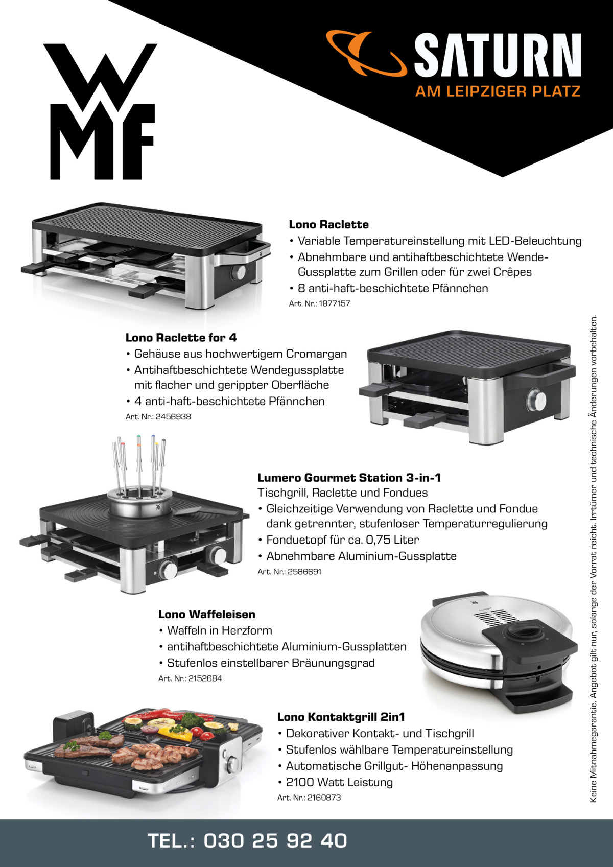 AM LEIPZIGER PLATZ  Lono Raclette • Variable Temperatureinstellung mit LED-Beleuchtung • Abnehmbare und antihaftbeschichtete WendeGussplatte zum Grillen oder für zwei Crêpes • 8 anti-haft-beschichtete Pfännchen  Lono Raclette for 4 • Gehäuse aus hochwertigem Cromargan • Antihaftbeschichtete Wendegussplatte mit flacher und gerippter Oberfläche • 4 anti-haft-beschichtete Pfännchen Art. Nr.: 2456938  Lumero Gourmet Station 3-in-1 Tischgrill, Raclette und Fondues • Gleichzeitige Verwendung von Raclette und Fondue dank getrennter, stufenloser Temperaturregulierung • Fonduetopf für ca. 0,75 Liter • Abnehmbare Aluminium-Gussplatte Art. Nr.: 2586691  Lono Waffeleisen • Waffeln in Herzform • antihaftbeschichtete Aluminium-Gussplatten • Stufenlos einstellbarer Bräunungsgrad Art. Nr.: 2152684  Lono Kontaktgrill 2in1 • Dekorativer Kontakt- und Tischgrill • Stufenlos wählbare Temperatureinstellung • Automatische Grillgut- Höhenanpassung • 2100 Watt Leistung Art. Nr.: 2160873  TEL.: 030 25 92 40  Keine Mitnahmegarantie. Angebot gilt nur, solange der Vorrat reicht. Irrtümer und technische Änderungen vorbehalten.  Art. Nr.: 1877157