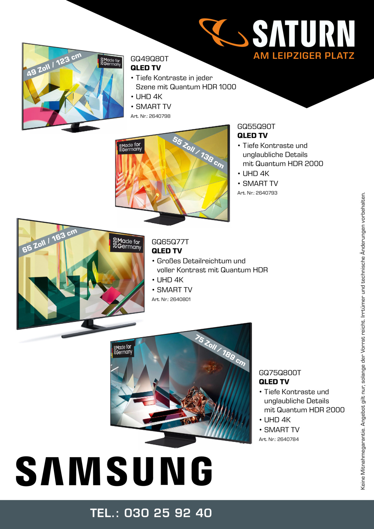 m  3c  12 oll / Z 9  4  AM LEIPZIGER PLATZ  GQ49Q80T QLED TV • Tiefe Kontraste in jeder Szene mit Quantum HDR 1000 • UHD 4K • SMART TV Art. Nr.: 2640798  Zo ll  /1  38  cm  Art. Nr.: 2640793  m  3c  6  16 oll / Z 5  GQ65Q77T QLED TV • Großes Detailreichtum und voller Kontrast mit Quantum HDR • UHD 4K • SMART TV Art. Nr.: 2640801  75  Zo ll  /1  89  cm  GQ75Q800T QLED TV • Tiefe Kontraste und unglaubliche Details mit Quantum HDR 2000 • UHD 4K • SMART TV Art. Nr.: 2640784  TEL.: 030 25 92 40  Keine Mitnahmegarantie. Angebot gilt nur, solange der Vorrat reicht. Irrtümer und technische Änderungen vorbehalten.  55  GQ55Q90T QLED TV • Tiefe Kontraste und unglaubliche Details mit Quantum HDR 2000 • UHD 4K • SMART TV