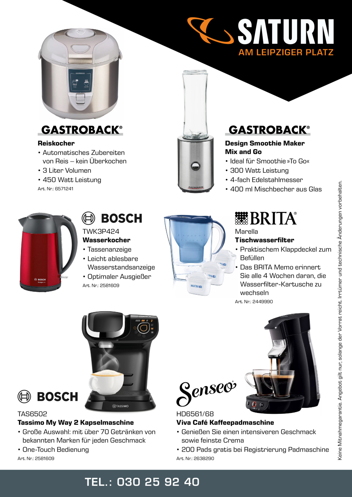 Reiskocher • Automatisches Zubereiten von Reis – kein Überkochen • 3 Liter Volumen • 450 Watt Leistung  Design Smoothie Maker Mix and Go • Ideal für Smoothie »To Go« • 300 Watt Leistung • 4-fach Edelstahlmesser • 400 ml Mischbecher aus Glas  Art. Nr.: 6571241  TWK3P424 Wasserkocher • Tassenanzeige • Leicht ablesbare Wasserstandsanzeige • Optimaler Ausgießer  Marella Tischwasserfilter • Praktischem Klappdeckel zum Befüllen • Das BRITA Memo erinnert Sie alle 4 Wochen daran, die Wasserfilter-Kartusche zu wechseln  Art. Nr.: 2581609  Art. Nr.: 2449990  TAS6502 Tassimo My Way 2 Kapselmaschine • Große Auswahl: mit über 70 Getränken von bekannten Marken für jeden Geschmack • One-Touch Bedienung  HD6561/68 Viva Café Kaffeepadmaschine • Genießen Sie einen intensiveren Geschmack sowie feinste Crema • 200 Pads gratis bei Registrierung Padmaschine  Art. Nr.: 2581609  Art. Nr.: 2638290  TEL.: 030 25 92 40  Keine Mitnahmegarantie. Angebot gilt nur, solange der Vorrat reicht. Irrtümer und technische Änderungen vorbehalten.  AM LEIPZIGER PLATZ