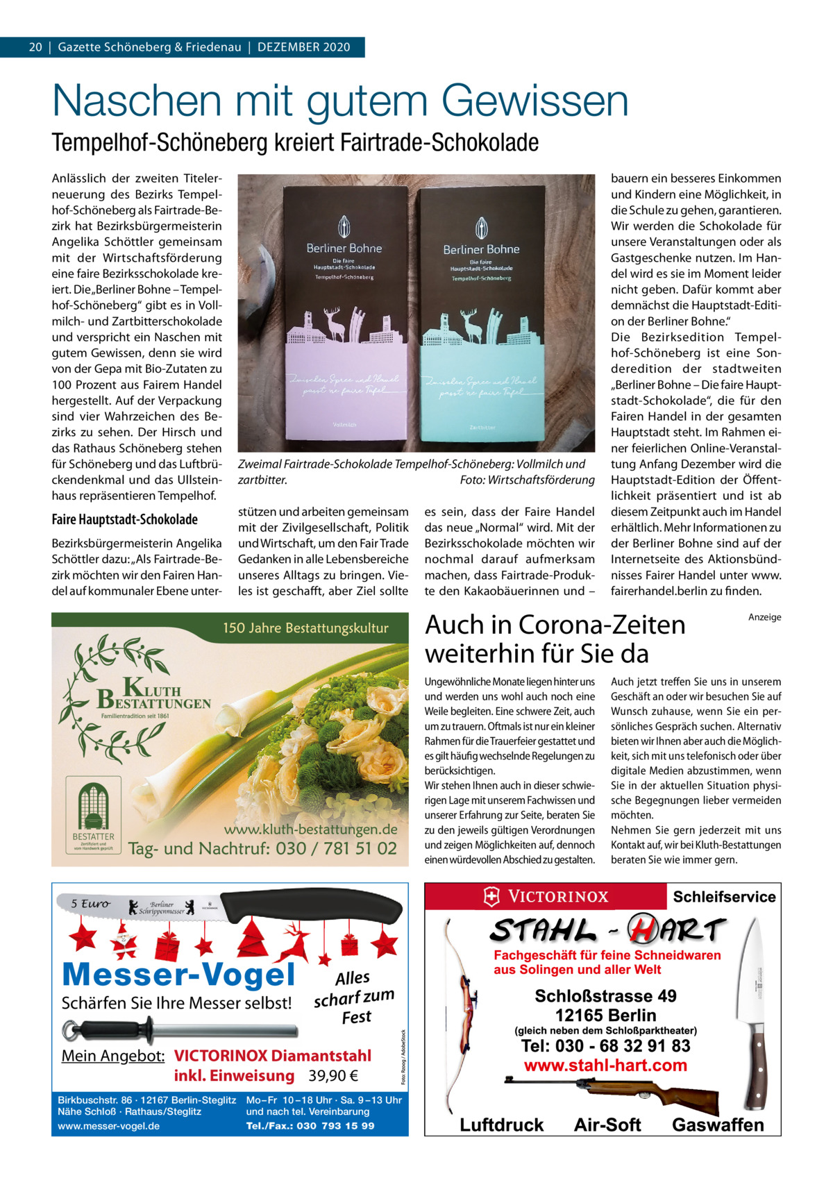 20  |  Gazette Schöneberg & Friedenau  |  DEzEMBER 2020  Naschen mit gutem Gewissen Tempelhof-Schöneberg kreiert Fairtrade-Schokolade Anlässlich der zweiten Titelerneuerung des Bezirks Tempelhof-Schöneberg als Fairtrade-Bezirk hat Bezirksbürgermeisterin Angelika Schöttler gemeinsam mit der Wirtschaftsförderung eine faire Bezirksschokolade kreiert. Die „Berliner Bohne – Tempelhof-Schöneberg“ gibt es in Vollmilch- und zartbitterschokolade und verspricht ein Naschen mit gutem Gewissen, denn sie wird von der Gepa mit Bio-zutaten zu 100  Prozent aus Fairem Handel hergestellt. Auf der Verpackung sind vier Wahrzeichen des Bezirks zu sehen. Der Hirsch und das Rathaus Schöneberg stehen für Schöneberg und das Luftbrückendenkmal und das Ullsteinhaus repräsentieren Tempelhof.  Faire Hauptstadt-Schokolade Bezirksbürgermeisterin Angelika Schöttler dazu: „Als Fairtrade-Bezirk möchten wir den Fairen Handel auf kommunaler Ebene unter Zweimal Fairtrade-Schokolade Tempelhof-Schöneberg: Vollmilch und zartbitter. Foto: Wirtschaftsförderung stützen und arbeiten gemeinsam mit der zivilgesellschaft, Politik und Wirtschaft, um den Fair Trade Gedanken in alle Lebensbereiche unseres Alltags zu bringen. Vieles ist geschafft, aber ziel sollte  es sein, dass der Faire Handel das neue „Normal“ wird. Mit der Bezirksschokolade möchten wir nochmal darauf aufmerksam machen, dass Fairtrade-Produkte den Kakaobäuerinnen und –  bauern ein besseres Einkommen und Kindern eine Möglichkeit, in die Schule zu gehen, garantieren. Wir werden die Schokolade für unsere Veranstaltungen oder als Gastgeschenke nutzen. Im Handel wird es sie im Moment leider nicht geben. Dafür kommt aber demnächst die Hauptstadt-Edition der Berliner Bohne.“ Die Bezirksedition Tempelhof-Schöneberg ist eine Sonderedition der stadtweiten „Berliner Bohne – Die faire Hauptstadt-Schokolade“, die für den Fairen Handel in der gesamten Hauptstadt steht. Im Rahmen einer feierlichen Online-Veranstaltung Anfang Dezember wird die Hauptstadt-Edition der Öffentlichkeit präsentiert und ist ab diesem zeitpunkt auch im Handel erhältlich. Mehr Informationen zu der Berliner Bohne sind auf der Internetseite des Aktionsbündnisses Fairer Handel unter www. fairerhandel.berlin zu finden.  Auch in Corona-Zeiten weiterhin für Sie da Ungewöhnliche Monate liegen hinter uns und werden uns wohl auch noch eine Weile begleiten. Eine schwere Zeit, auch um zu trauern. Oftmals ist nur ein kleiner Rahmen für die Trauerfeier gestattet und es gilt häufig wechselnde Regelungen zu berücksichtigen. Wir stehen Ihnen auch in dieser schwierigen Lage mit unserem Fachwissen und unserer Erfahrung zur Seite, beraten Sie zu den jeweils gültigen Verordnungen und zeigen Möglichkeiten auf, dennoch einen würdevollen Abschied zu gestalten.  5 Euro  Messer-Vogel Schärfen Sie Ihre Messer selbst!  Alles scharf zum Fest  Mein Angebot: VICTORINOX Diamantstahl inkl. Einweisung 39,90 € Birkbuschstr. 86 · 12167 Berlin-Steglitz Nähe Schloß · Rathaus/Steglitz www.messer-vogel.de  Mo – Fr 10 – 18 Uhr · Sa. 9 – 13 Uhr und nach tel. Vereinbarung Tel./Fax.: 030 793 15 99  Anzeige  Auch jetzt treffen Sie uns in unserem Geschäft an oder wir besuchen Sie auf Wunsch zuhause, wenn Sie ein persönliches Gespräch suchen. Alternativ bieten wir Ihnen aber auch die Möglichkeit, sich mit uns telefonisch oder über digitale Medien abzustimmen, wenn Sie in der aktuellen Situation physische Begegnungen lieber vermeiden möchten. Nehmen Sie gern jederzeit mit uns Kontakt auf, wir bei Kluth-Bestattungen beraten Sie wie immer gern.