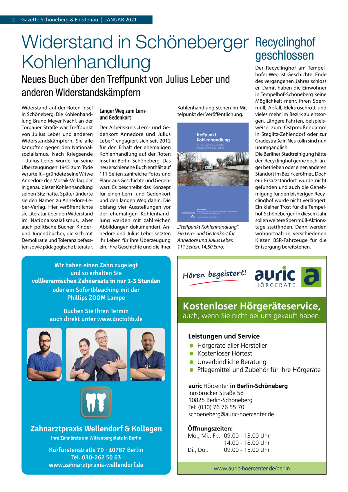 2  |  Gazette Schöneberg & Friedenau  |  JANuAR 2021  Widerstand in Schöneberger Kohlenhandlung Neues Buch über den Treffpunkt von Julius Leber und anderen Widerstandskämpfern Widerstand auf der Roten Insel in Schöneberg. Die Kohlenhandlung Bruno Meyer Nachf. an der Torgauer Straße war Treffpunkt von Julius Leber und anderen Widerstandskämpfern. Sie alle kämpften gegen den Nationalsozialismus. Nach Kriegsende – Julius Leber wurde für seine Überzeugungen 1945 zum Tode verurteilt – gründete seine Witwe Annedore den Mosaik-Verlag, der in genau dieser Kohlenhandlung seinen Sitz hatte. Später änderte sie den Namen zu Annedore-Leber-Verlag. Hier veröffentlichte sie Literatur über den Widerstand im Nationalsozialismus, aber auch politische Bücher, Kinderund Jugendbücher, die sich mit Demokratie und Toleranz befassten sowie pädagogische Literatur.  Langer Weg zum Lernund Gedenkort Der Arbeitskreis „Lern- und Gedenkort Annedore und Julius Leber“ engagiert sich seit 2012 für den Erhalt der ehemaligen Kohlenhandlung auf der Roten Insel in Berlin-Schöneberg. Das neu erschienene Buch enthält auf 111 Seiten zahlreiche Fotos und Pläne aus Geschichte und Gegenwart. Es beschreibt das Konzept für einen Lern- und Gedenkort und den langen Weg dahin. Die bislang vier Ausstellungen vor der ehemaligen Kohlenhandlung werden mit zahlreichen Abbildungen dokumentiert. Annedore und Julius Leber setzten ihr Leben für ihre Überzeugung ein. Ihre Geschichte und die ihrer  Wir haben einen Zahn zugelegt und so erhalten Sie vollkeramischen Zahnersatz in nur 1-3 Stunden oder ein Sofortbleaching mit der Phillips ZOOM Lampe Buchen Sie Ihren Termin auch direkt unter www.doctolib.de  Kurfürstenstraße 79 · 10787 Berlin Tel. 030-262 50 63 www.zahnarztpraxis-wellendorf.de  Kohlenhandlung stehen im Mittelpunkt der Veröffentlichung.  „Treﬀpunkt Kohlenhandlung“. Ein Lern- und Gedenkort für Annedore und Julius Leber. 111 Seiten, 14,50 Euro.  Recyclinghof geschlossen Der Recyclinghof am Tempelhofer Weg ist Geschichte. Ende des vergangenen Jahres schloss er. Damit haben die Einwohner in Tempelhof-Schöneberg keine Möglichkeit mehr, ihren Sperrmüll, Abfall, Elektroschrott und vieles mehr im Bezirk zu entsorgen. Längere Fahrten, beispielsweise zum Ostpreußendamm in Steglitz-Zehlendorf oder zur Gradestraße in Neukölln sind nun unumgänglich. Die Berliner Stadtreinigung hätte den Recyclinghof gerne noch länger betrieben oder einen anderen Standort im Bezirk eröffnet. Doch ein Ersatzstandort wurde nicht gefunden und auch die Genehmigung für den bisherigen Recyclinghof wurde nicht verlängert. Ein kleiner Trost für die Tempelhof-Schöneberger: In diesem Jahr sollen weitere Sperrmüll-Aktionstage stattfinden. Dann werden wohnortnah in verschiedenen Kiezen BSR-Fahrzeuge für die Entsorgung bereitstehen.