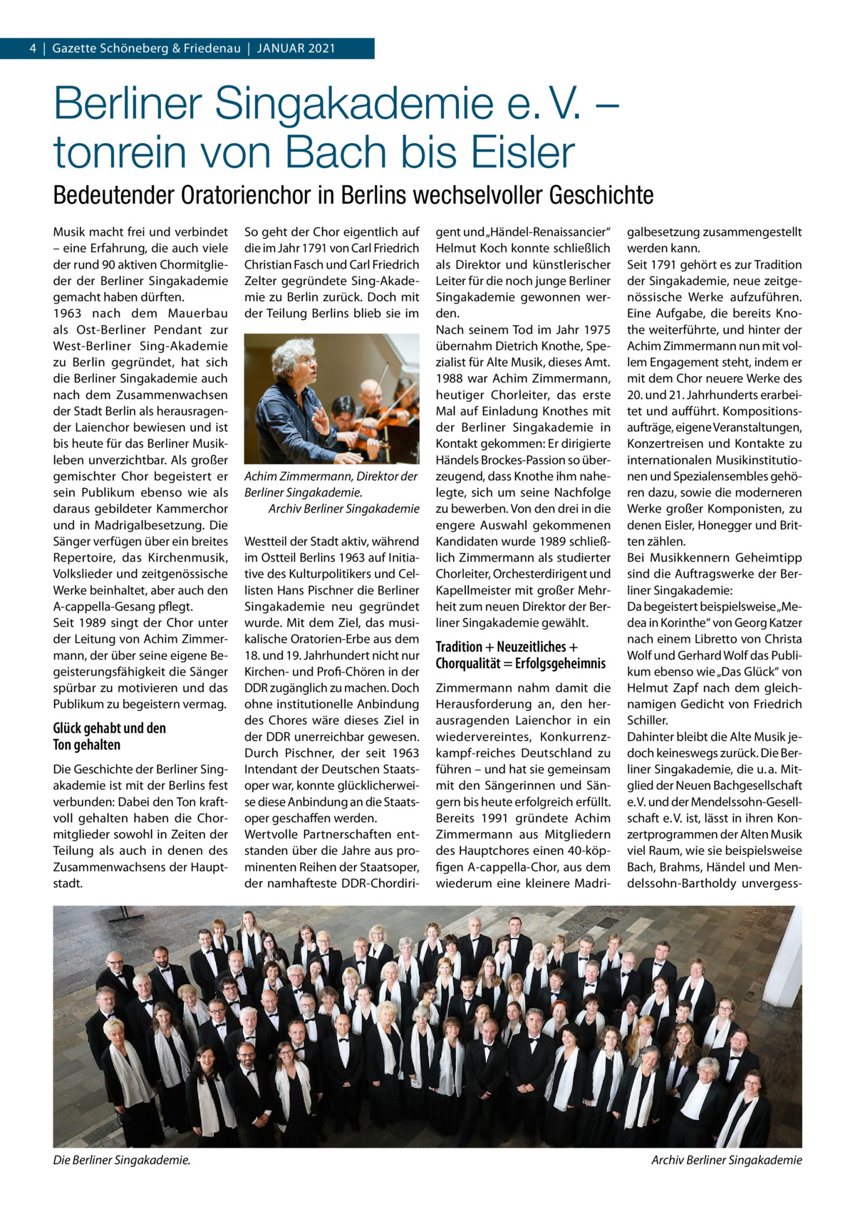 4  |  Gazette Schöneberg & Friedenau  |  Januar 2021  Berliner Singakademie e. V. – tonrein von Bach bis Eisler Bedeutender Oratorienchor in Berlins wechselvoller Geschichte Musik macht frei und verbindet – eine Erfahrung, die auch viele der rund 90 aktiven Chormitglieder der Berliner Singakademie gemacht haben dürften. 1963 nach dem Mauerbau als Ost-Berliner Pendant zur West-Berliner Sing-Akademie zu Berlin gegründet, hat sich die Berliner Singakademie auch nach dem Zusammenwachsen der Stadt Berlin als herausragender Laienchor bewiesen und ist bis heute für das Berliner Musikleben unverzichtbar. Als großer gemischter Chor begeistert er sein Publikum ebenso wie als daraus gebildeter Kammerchor und in Madrigalbesetzung. Die Sänger verfügen über ein breites Repertoire, das Kirchenmusik, Volkslieder und zeitgenössische Werke beinhaltet, aber auch den A-cappella-Gesang pflegt. Seit 1989 singt der Chor unter der Leitung von Achim Zimmermann, der über seine eigene Begeisterungsfähigkeit die Sänger spürbar zu motivieren und das Publikum zu begeistern vermag.  Glück gehabt und den Ton gehalten Die Geschichte der Berliner Singakademie ist mit der Berlins fest verbunden: Dabei den Ton kraftvoll gehalten haben die Chormitglieder sowohl in Zeiten der Teilung als auch in denen des Zusammenwachsens der Hauptstadt.  Die Berliner Singakademie.�  So geht der Chor eigentlich auf die im Jahr 1791 von Carl Friedrich Christian Fasch und Carl Friedrich Zelter gegründete Sing-Akademie zu Berlin zurück. Doch mit der Teilung Berlins blieb sie im  Achim Zimmermann, Direktor der Berliner Singakademie. Archiv Berliner Singakademie Westteil der Stadt aktiv, während im Ostteil Berlins 1963 auf Initiative des Kulturpolitikers und Cellisten Hans Pischner die Berliner Singakademie neu gegründet wurde. Mit dem Ziel, das musikalische Oratorien-Erbe aus dem 18. und 19. Jahrhundert nicht nur Kirchen- und Profi-Chören in der DDR zugänglich zu machen. Doch ohne institutionelle Anbindung des Chores wäre dieses Ziel in der DDR unerreichbar gewesen. Durch Pischner, der seit 1963 Intendant der Deutschen Staatsoper war, konnte glücklicherweise diese Anbindung an die Staatsoper geschaffen werden. Wertvolle Partnerschaften entstanden über die Jahre aus prominenten Reihen der Staatsoper, der namhafteste DDR-Chordiri gent und „Händel-Renaissancier“ Helmut Koch konnte schließlich als Direktor und künstlerischer Leiter für die noch junge Berliner Singakademie gewonnen werden. Nach seinem Tod im Jahr 1975 übernahm Dietrich Knothe, Spezialist für Alte Musik, dieses Amt. 1988 war Achim Zimmermann, heutiger Chorleiter, das erste Mal auf Einladung Knothes mit der Berliner Singakademie in Kontakt gekommen: Er dirigierte Händels Brockes-Passion so überzeugend, dass Knothe ihm nahelegte, sich um seine Nachfolge zu bewerben. Von den drei in die engere Auswahl gekommenen Kandidaten wurde 1989 schließlich Zimmermann als studierter Chorleiter, Orchesterdirigent und Kapellmeister mit großer Mehrheit zum neuen Direktor der Berliner Singakademie gewählt.  Tradition + Neuzeitliches + Chorqualität = Erfolgsgeheimnis Zimmermann nahm damit die Herausforderung an, den herausragenden Laienchor in ein wiedervereintes, Konkurrenzkampf-reiches Deutschland zu führen – und hat sie gemeinsam mit den Sängerinnen und Sängern bis heute erfolgreich erfüllt. Bereits 1991 gründete Achim Zimmermann aus Mitgliedern des Hauptchores einen 40-köpfigen A-cappella-Chor, aus dem wiederum eine kleinere Madri galbesetzung zusammengestellt werden kann. Seit 1791 gehört es zur Tradition der Singakademie, neue zeitgenössische Werke aufzuführen. Eine Aufgabe, die bereits Knothe weiterführte, und hinter der Achim Zimmermann nun mit vollem Engagement steht, indem er mit dem Chor neuere Werke des 20. und 21. Jahrhunderts erarbeitet und aufführt. Kompositionsaufträge, eigene Veranstaltungen, Konzertreisen und Kontakte zu internationalen Musikinstitutionen und Spezialensembles gehören dazu, sowie die moderneren Werke großer Komponisten, zu denen Eisler, Honegger und Britten zählen. Bei Musikkennern Geheimtipp sind die Auftragswerke der Berliner Singakademie: Da begeistert beispielsweise „Medea in Korinthe“ von Georg Katzer nach einem Libretto von Christa Wolf und Gerhard Wolf das Publikum ebenso wie „Das Glück“ von Helmut Zapf nach dem gleichnamigen Gedicht von Friedrich Schiller. Dahinter bleibt die Alte Musik jedoch keineswegs zurück. Die Berliner Singakademie, die u. a. Mitglied der Neuen Bachgesellschaft e. V. und der Mendelssohn-Gesellschaft e. V. ist, lässt in ihren Konzertprogrammen der Alten Musik viel Raum, wie sie beispielsweise Bach, Brahms, Händel und Mendelssohn-Bartholdy unvergess Archiv Berliner Singakademie