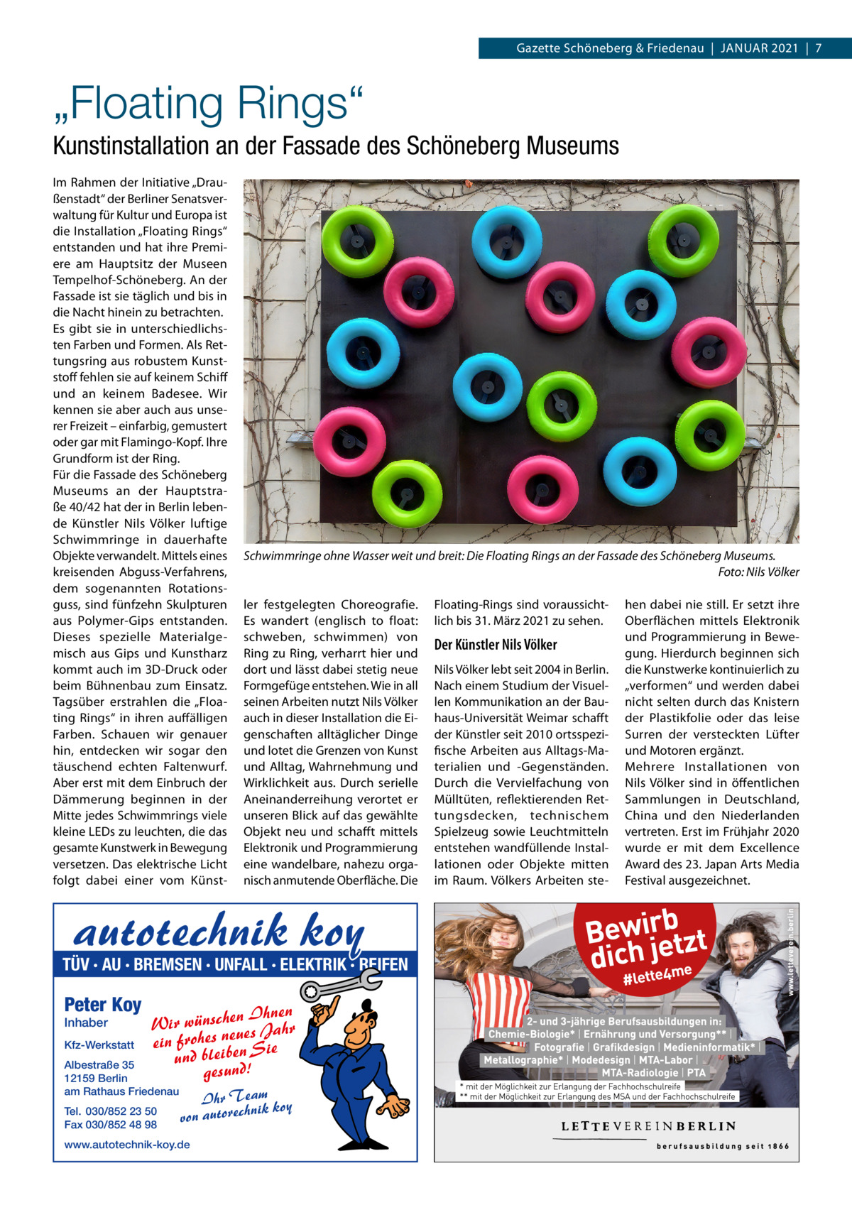 Gazette Schöneberg & Friedenau  |  Januar 2021  |  7  „Floating Rings“ Kunstinstallation an der Fassade des Schöneberg Museums Im Rahmen der Initiative „Draußenstadt“ der Berliner Senatsverwaltung für Kultur und Europa ist die Installation „Floating Rings“ entstanden und hat ihre Premiere am Hauptsitz der Museen Tempelhof-Schöneberg. An der Fassade ist sie täglich und bis in die Nacht hinein zu betrachten. Es gibt sie in unterschiedlichsten Farben und Formen. Als Rettungsring aus robustem Kunststoff fehlen sie auf keinem Schiff und an keinem Badesee. Wir kennen sie aber auch aus unserer Freizeit – einfarbig, gemustert oder gar mit Flamingo-Kopf. Ihre Grundform ist der Ring. Für die Fassade des Schöneberg Museums an der Hauptstraße 40/42 hat der in Berlin lebende Künstler Nils Völker luftige Schwimmringe in dauerhafte Objekte verwandelt. Mittels eines kreisenden Abguss-Verfahrens, dem sogenannten Rotationsguss, sind fünfzehn Skulpturen aus Polymer-Gips entstanden. Dieses spezielle Materialgemisch aus Gips und Kunstharz kommt auch im 3D-Druck oder beim Bühnenbau zum Einsatz. Tagsüber erstrahlen die „Floating Rings“ in ihren auffälligen Farben. Schauen wir genauer hin, entdecken wir sogar den täuschend echten Faltenwurf. Aber erst mit dem Einbruch der Dämmerung beginnen in der Mitte jedes Schwimmrings viele kleine LEDs zu leuchten, die das gesamte Kunstwerk in Bewegung versetzen. Das elektrische Licht folgt dabei einer vom Künst Schwimmringe ohne Wasser weit und breit: Die Floating Rings an der Fassade des Schöneberg Museums. � Foto: Nils Völker ler festgelegten Choreografie. Es wandert (englisch to float: schweben, schwimmen) von Ring zu Ring, verharrt hier und dort und lässt dabei stetig neue Formgefüge entstehen. Wie in all seinen Arbeiten nutzt Nils Völker auch in dieser Installation die Eigenschaften alltäglicher Dinge und lotet die Grenzen von Kunst und Alltag, Wahrnehmung und Wirklichkeit aus. Durch serielle Aneinanderreihung verortet er unseren Blick auf das gewählte Objekt neu und schafft mittels Elektronik und Programmierung eine wandelbare, nahezu organisch anmutende Oberfläche. Die  autotechnik koy  TÜV · AU · BREMSEN · UNFALL · ELEKTRIK · REIFEN  Peter Koy Inhaber  Kfz-Werkstatt  n Ihnen Wir wünscheues Jahr ein frohes ne n Sie und bleibe gesund!  Albestraße 35 12159 Berlin am Rathaus Friedenau Tel. 030/852 23 50 Fax 030/852 48 98  Ihr Team koy nik von autorech  www.autotechnik-koy.de  Floating-Rings sind voraussichtlich bis 31. März 2021 zu sehen.  Der Künstler Nils Völker Nils Völker lebt seit 2004 in Berlin. Nach einem Studium der Visuellen Kommunikation an der Bauhaus-Universität Weimar schafft der Künstler seit 2010 ortsspezifische Arbeiten aus Alltags-Materialien und -Gegenständen. Durch die Vervielfachung von Mülltüten, reflektierenden Rettungsdecken, technischem Spielzeug sowie Leuchtmitteln entstehen wandfüllende Installationen oder Objekte mitten im Raum. Völkers Arbeiten ste hen dabei nie still. Er setzt ihre Oberflächen mittels Elektronik und Programmierung in Bewegung. Hierdurch beginnen sich die Kunstwerke kontinuierlich zu „verformen“ und werden dabei nicht selten durch das Knistern der Plastikfolie oder das leise Surren der versteckten Lüfter und Motoren ergänzt. Mehrere Installationen von Nils Völker sind in öffentlichen Sammlungen in Deutschland, China und den Niederlanden vertreten. Erst im Frühjahr 2020 wurde er mit dem Excellence Award des 23. Japan Arts Media Festival ausgezeichnet.