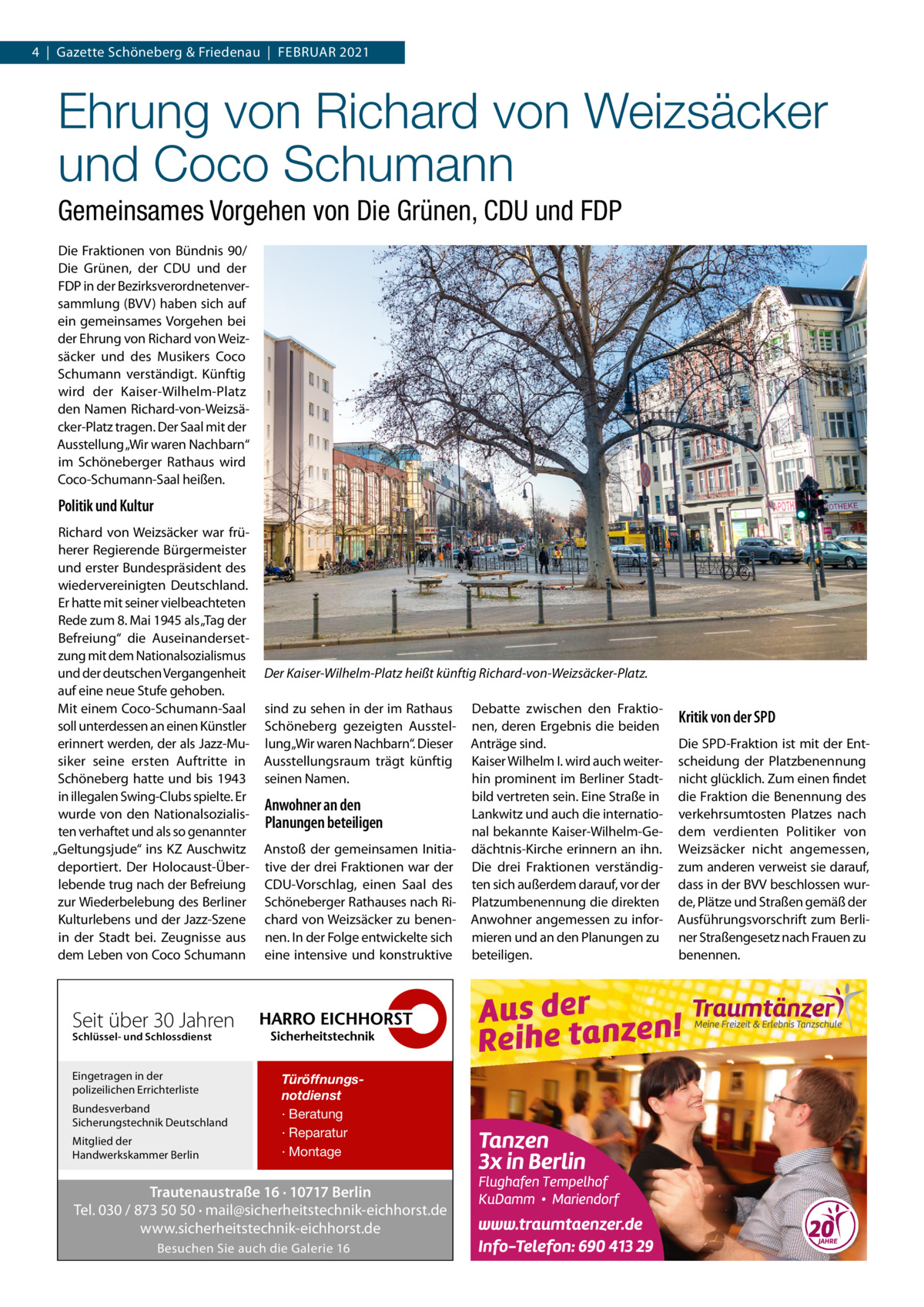 4  |  Gazette Schöneberg & Friedenau  |  Februar 2021  Ehrung von Richard von Weizsäcker und Coco Schumann Gemeinsames Vorgehen von Die Grünen, CDU und FDP Die Fraktionen von Bündnis 90/ Die Grünen, der CDU und der FDP in der Bezirksverordnetenversammlung (BVV) haben sich auf ein gemeinsames Vorgehen bei der Ehrung von Richard von Weizsäcker und des Musikers Coco Schumann verständigt. Künftig wird der Kaiser-Wilhelm-Platz den Namen Richard-von-Weizsäcker-Platz tragen. Der Saal mit der Ausstellung „Wir waren Nachbarn“ im Schöneberger Rathaus wird Coco-Schumann-Saal heißen.  Politik und Kultur Richard von Weizsäcker war früherer Regierende Bürgermeister und erster Bundespräsident des wiedervereinigten Deutschland. Er hatte mit seiner vielbeachteten Rede zum 8. Mai 1945 als „Tag der Befreiung“ die Auseinandersetzung mit dem Nationalsozialismus und der deutschen Vergangenheit auf eine neue Stufe gehoben. Mit einem Coco-Schumann-Saal soll unterdessen an einen Künstler erinnert werden, der als Jazz-Musiker seine ersten Auftritte in Schöneberg hatte und bis 1943 in illegalen Swing-Clubs spielte. Er wurde von den Nationalsozialisten verhaftet und als so genannter „Geltungsjude“ ins KZ Auschwitz deportiert. Der Holocaust-Überlebende trug nach der Befreiung zur Wiederbelebung des Berliner Kulturlebens und der Jazz-Szene in der Stadt bei. Zeugnisse aus dem Leben von Coco Schumann  Der Kaiser-Wilhelm-Platz heißt künftig Richard-von-Weizsäcker-Platz. sind zu sehen in der im Rathaus Schöneberg gezeigten Ausstellung „Wir waren Nachbarn“. Dieser Ausstellungsraum trägt künftig seinen Namen.  Anwohner an den Planungen beteiligen Anstoß der gemeinsamen Initiative der drei Fraktionen war der CDU-Vorschlag, einen Saal des Schöneberger Rathauses nach Richard von Weizsäcker zu benennen. In der Folge entwickelte sich eine intensive und konstruktive  Seit über 30 Jahren Schlüssel- und Schlossdienst  Eingetragen in der polizeilichen Errichterliste Bundesverband Sicherungstechnik Deutschland Mitglied der Handwerkskammer Berlin  Türöffnungsnotdienst · Beratung · Reparatur · Montage  Trautenaustraße 16 · 10717 Berlin Tel. 030 / 873 50 50 · mail@sicherheitstechnik-eichhorst.de www.sicherheitstechnik-eichhorst.de Besuchen Sie auch die Galerie 16  Debatte zwischen den Fraktionen, deren Ergebnis die beiden Anträge sind. Kaiser Wilhelm I. wird auch weiterhin prominent im Berliner Stadtbild vertreten sein. Eine Straße in Lankwitz und auch die international bekannte Kaiser-Wilhelm-Gedächtnis-Kirche erinnern an ihn. Die drei Fraktionen verständigten sich außerdem darauf, vor der Platzumbenennung die direkten Anwohner angemessen zu informieren und an den Planungen zu beteiligen.  Kritik von der SPD Die SPD-Fraktion ist mit der Entscheidung der Platzbenennung nicht glücklich. Zum einen findet die Fraktion die Benennung des verkehrsumtosten Platzes nach dem verdienten Politiker von Weizsäcker nicht angemessen, zum anderen verweist sie darauf, dass in der BVV beschlossen wurde, Plätze und Straßen gemäß der Ausführungsvorschrift zum Berliner Straßengesetz nach Frauen zu benennen.