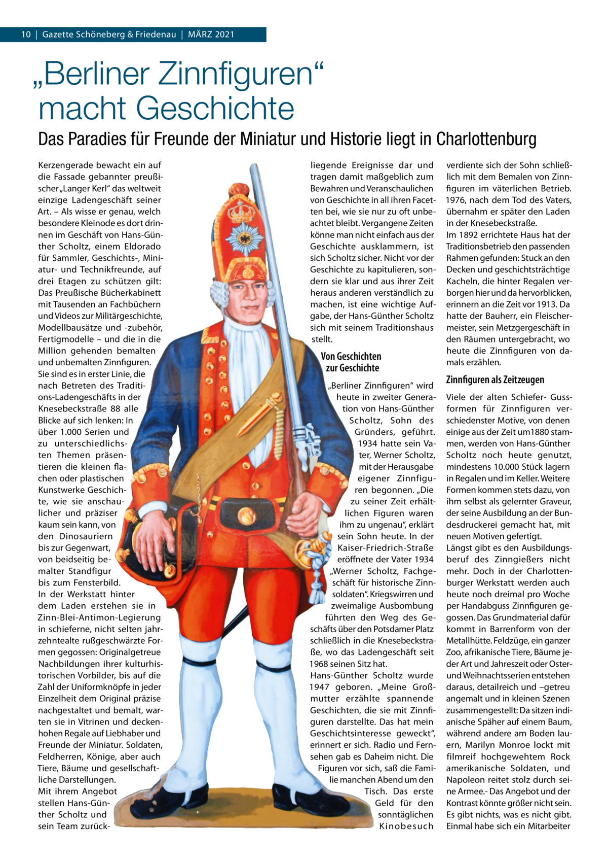 10  |  Gazette Schöneberg & Friedenau  |  MäRZ 2021  „Berliner Zinnﬁguren“ macht Geschichte Das Paradies für Freunde der Miniatur und Historie liegt in Charlottenburg Kerzengerade bewacht ein auf die Fassade gebannter preußischer „Langer Kerl“ das weltweit einzige Ladengeschäft seiner Art. – Als wisse er genau, welch besondere Kleinode es dort drinnen im Geschäft von Hans-Günther Scholtz, einem Eldorado für Sammler, Geschichts-, Miniatur- und Technikfreunde, auf drei Etagen zu schützen gilt: Das Preußische Bücherkabinett mit Tausenden an Fachbüchern und Videos zur Militärgeschichte, Modellbausätze und -zubehör, Fertigmodelle – und die in die Million gehenden bemalten und unbemalten Zinnfiguren. Sie sind es in erster Linie, die nach Betreten des Traditions-Ladengeschäfts in der Knesebeckstraße  88 alle Blicke auf sich lenken: In über 1.000  Serien und zu unterschiedlichsten Themen präsentieren die kleinen flachen oder plastischen Kunstwerke Geschichte, wie sie anschaulicher und präziser kaum sein kann, von den Dinosauriern bis zur Gegenwart, von beidseitig bemalter Standfigur bis zum Fensterbild. In der Werkstatt hinter dem Laden erstehen sie in Zinn-Blei-Antimon-Legierung in schieferne, nicht selten jahrzehntealte rußgeschwärzte Formen gegossen: Originalgetreue Nachbildungen ihrer kulturhistorischen Vorbilder, bis auf die Zahl der Uniformknöpfe in jeder Einzelheit dem Original präzise nachgestaltet und bemalt, warten sie in Vitrinen und deckenhohen Regale auf Liebhaber und Freunde der Miniatur. Soldaten, Feldherren, Könige, aber auch Tiere, Bäume und gesellschaftliche Darstellungen. Mit ihrem Angebot stellen Hans-Günther Scholtz und sein Team zurück liegende Ereignisse dar und tragen damit maßgeblich zum Bewahren und Veranschaulichen von Geschichte in all ihren Facetten bei, wie sie nur zu oft unbeachtet bleibt. Vergangene Zeiten könne man nicht einfach aus der Geschichte ausklammern, ist sich Scholtz sicher. Nicht vor der Geschichte zu kapitulieren, sondern sie klar und aus ihrer Zeit heraus anderen verständlich zu machen, ist eine wichtige Aufgabe, der Hans-Günther Scholtz sich mit seinem Traditionshaus stellt.  Von Geschichten zur Geschichte „Berliner Zinnfiguren“ wird heute in zweiter Generation von Hans-Günther Scholtz, Sohn des Gründers, geführt. 1934 hatte sein Vater, Werner Scholtz, mit der Herausgabe eigener Zinnfiguren begonnen. „Die zu seiner Zeit erhältlichen Figuren waren ihm zu ungenau“, erklärt sein Sohn heute. In der Kaiser-Friedrich-Straße eröffnete der Vater 1934 „Werner Scholtz, Fachgeschäft für historische Zinnsoldaten“. Kriegswirren und zweimalige Ausbombung führten den Weg des Geschäfts über den Potsdamer Platz schließlich in die Knesebeckstraße, wo das Ladengeschäft seit 1968 seinen Sitz hat. Hans-Günther Scholtz wurde 1947 geboren. „Meine Großmutter erzählte spannende Geschichten, die sie mit Zinnfiguren darstellte. Das hat mein Geschichtsinteresse geweckt“, erinnert er sich. Radio und Fernsehen gab es Daheim nicht. Die Figuren vor sich, saß die Familie manchen Abend um den Tisch. Das erste Geld für den sonntäglichen Kinobesuch  verdiente sich der Sohn schließlich mit dem Bemalen von Zinnfiguren im väterlichen Betrieb. 1976, nach dem Tod des Vaters, übernahm er später den Laden in der Knesebeckstraße. Im 1892 errichtete Haus hat der Traditionsbetrieb den passenden Rahmen gefunden: Stuck an den Decken und geschichtsträchtige Kacheln, die hinter Regalen verborgen hier und da hervorblicken, erinnern an die Zeit vor 1913. Da hatte der Bauherr, ein Fleischermeister, sein Metzgergeschäft in den Räumen untergebracht, wo heute die Zinnfiguren von damals erzählen.  Zinnfiguren als Zeitzeugen Viele der alten Schiefer- Gussformen für Zinnfiguren verschiedenster Motive, von denen einige aus der Zeit um1880 stammen, werden von Hans-Günther Scholtz noch heute genutzt, mindestens 10.000 Stück lagern in Regalen und im Keller. Weitere Formen kommen stets dazu, von ihm selbst als gelernter Graveur, der seine Ausbildung an der Bundesdruckerei gemacht hat, mit neuen Motiven gefertigt. Längst gibt es den Ausbildungsberuf des Zinngießers nicht mehr. Doch in der Charlottenburger Werkstatt werden auch heute noch dreimal pro Woche per Handabguss Zinnfiguren gegossen. Das Grundmaterial dafür kommt in Barrenform von der Metallhütte. Feldzüge, ein ganzer Zoo, afrikanische Tiere, Bäume jeder Art und Jahreszeit oder Osterund Weihnachtsserien entstehen daraus, detailreich und –getreu angemalt und in kleinen Szenen zusammengestellt: Da sitzen indianische Späher auf einem Baum, während andere am Boden lauern, Marilyn Monroe lockt mit filmreif hochgewehtem Rock amerikanische Soldaten, und Napoleon reitet stolz durch seine Armee.- Das Angebot und der Kontrast könnte größer nicht sein. Es gibt nichts, was es nicht gibt. Einmal habe sich ein Mitarbeiter