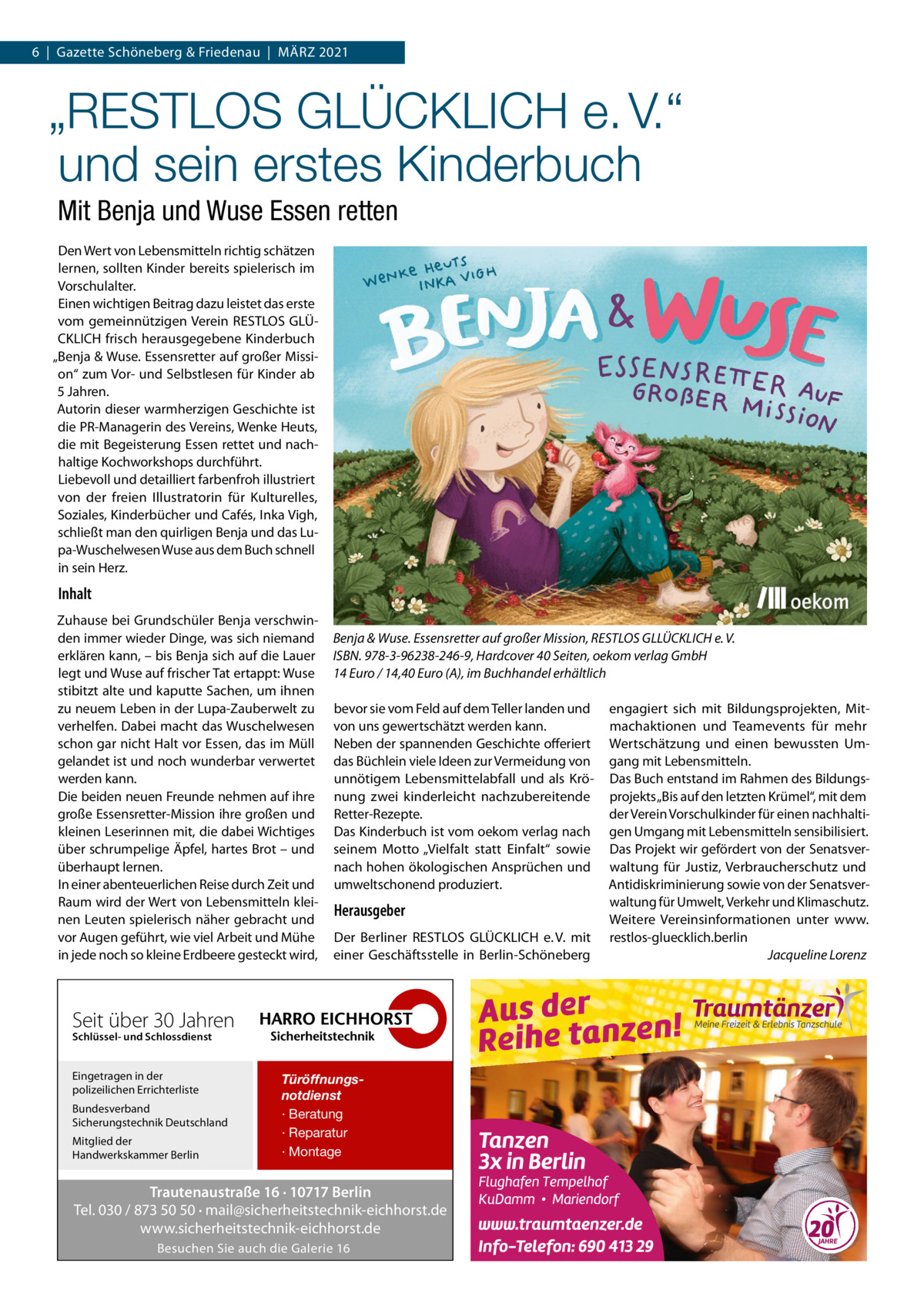 6  |  Gazette Schöneberg & Friedenau  |  MäRZ 2021  „RESTLOS GLÜCKLICH e. V.“ und sein erstes Kinderbuch Mit Benja und Wuse Essen retten Den Wert von Lebensmitteln richtig schätzen lernen, sollten Kinder bereits spielerisch im Vorschulalter. Einen wichtigen Beitrag dazu leistet das erste vom gemeinnützigen Verein RESTLOS GLÜCKLICH frisch herausgegebene Kinderbuch „Benja & Wuse. Essensretter auf großer Mission“ zum Vor- und Selbstlesen für Kinder ab 5 Jahren. Autorin dieser warmherzigen Geschichte ist die PR-Managerin des Vereins, Wenke Heuts, die mit Begeisterung Essen rettet und nachhaltige Kochworkshops durchführt. Liebevoll und detailliert farbenfroh illustriert von der freien Illustratorin für Kulturelles, Soziales, Kinderbücher und Cafés, Inka Vigh, schließt man den quirligen Benja und das Lupa-Wuschelwesen Wuse aus dem Buch schnell in sein Herz.  Inhalt Zuhause bei Grundschüler Benja verschwinden immer wieder Dinge, was sich niemand erklären kann, – bis Benja sich auf die Lauer legt und Wuse auf frischer Tat ertappt: Wuse stibitzt alte und kaputte Sachen, um ihnen zu neuem Leben in der Lupa-Zauberwelt zu verhelfen. Dabei macht das Wuschelwesen schon gar nicht Halt vor Essen, das im Müll gelandet ist und noch wunderbar verwertet werden kann. Die beiden neuen Freunde nehmen auf ihre große Essensretter-Mission ihre großen und kleinen Leserinnen mit, die dabei Wichtiges über schrumpelige äpfel, hartes Brot – und überhaupt lernen. In einer abenteuerlichen Reise durch Zeit und Raum wird der Wert von Lebensmitteln kleinen Leuten spielerisch näher gebracht und vor Augen geführt, wie viel Arbeit und Mühe in jede noch so kleine Erdbeere gesteckt wird,  Benja & Wuse. Essensretter auf großer Mission, RESTLOS GLLÜCKLICH e. V. ISBN. 978-3-96238-246-9, Hardcover 40 Seiten, oekom verlag GmbH 14 Euro / 14,40 Euro (A), im Buchhandel erhältlich bevor sie vom Feld auf dem Teller landen und von uns gewertschätzt werden kann. Neben der spannenden Geschichte offeriert das Büchlein viele Ideen zur Vermeidung von unnötigem Lebensmittelabfall und als Krönung zwei kinderleicht nachzubereitende Retter-Rezepte. Das Kinderbuch ist vom oekom verlag nach seinem Motto „Vielfalt statt Einfalt“ sowie nach hohen ökologischen Ansprüchen und umweltschonend produziert.  Herausgeber Der Berliner RESTLOS GLÜCKLICH e. V. mit einer Geschäftsstelle in Berlin-Schöneberg  Seit über 30 Jahren Schlüssel- und Schlossdienst  Eingetragen in der polizeilichen Errichterliste Bundesverband Sicherungstechnik Deutschland Mitglied der Handwerkskammer Berlin  Türöffnungsnotdienst · Beratung · Reparatur · Montage  Trautenaustraße 16 · 10717 Berlin Tel. 030 / 873 50 50 · mail@sicherheitstechnik-eichhorst.de www.sicherheitstechnik-eichhorst.de Besuchen Sie auch die Galerie 16  engagiert sich mit Bildungsprojekten, Mitmachaktionen und Teamevents für mehr Wertschätzung und einen bewussten Umgang mit Lebensmitteln. Das Buch entstand im Rahmen des Bildungsprojekts „Bis auf den letzten Krümel“, mit dem der Verein Vorschulkinder für einen nachhaltigen Umgang mit Lebensmitteln sensibilisiert. Das Projekt wir gefördert von der Senatsverwaltung für Justiz, Verbraucherschutz und Antidiskriminierung sowie von der Senatsverwaltung für Umwelt, Verkehr und Klimaschutz. Weitere Vereinsinformationen unter www. restlos-gluecklich.berlin Jacqueline Lorenz