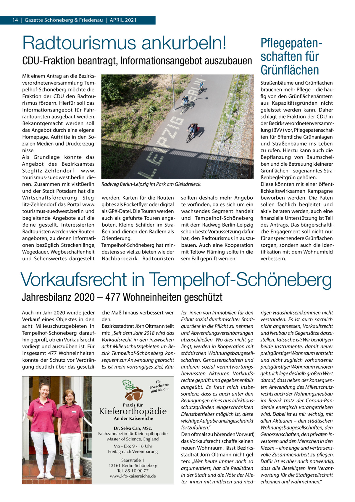 14  |  Gazette Schöneberg & Friedenau  |  April 2021  Radtourismus ankurbeln!  PflegepatenCDU-Fraktion beantragt, Informationsangebot auszubauen schaften für Grünflächen Mit einem Antrag an die Bezirksverordnetenversammlung Tempelhof-Schöneberg möchte die Fraktion der CDU den Radtourismus fördern. Hierfür soll das Informationsangebot für Fahrradtouristen ausgebaut werden. Bekanntgemacht werden soll das Angebot durch eine eigene Homepage, Auftritte in den Sozialen Medien und Druckerzeugnisse. Als Grundlage könnte das Angebot des Bezirksamtes Steglitz-Zehlendor f www. tourismus-suedwest.berlin dienen. Zusammen mit visitBerlin und der Stadt Potsdam hat die Wirtschaftsförderung Steglitz-Zehlendorf das Portal www. tourismus-suedwest.berlin und begleitende Angebote auf die Beine gestellt. Interessierten Radtouristen werden vier Routen angeboten, zu denen Informationen bezüglich Streckenlänge, Wegedauer, Wegbeschaffenheit und Sehenswertes dargestellt  Radweg Berlin-Leipzig im Park am Gleisdreieck. werden. Karten für die Routen gibt es als Pocketflyer oder digital als GPX-Datei. Die Touren werden auch als geführte Touren angeboten. Kleine Schilder im Straßenland dienen den Radlern als Orientierung. Tempelhof-Schöneberg hat mindestens so viel zu bieten wie der Nachbarbezirk. Radtouristen  sollten deshalb mehr Angebote vorfinden, da es sich um ein wachsendes Segment handelt und Tempelhof-Schöneberg mit dem Radweg Berlin-Leipzig schon beste Voraussetzung dafür hat, den Radtourismus in auszubauen. Auch eine Kooperation mit Teltow-Fläming sollte in diesem Fall geprüft werden.  Straßenbäume und Grünflächen brauchen mehr Pflege – die häufig von den Grünflächenämtern aus Kapazitätsgründen nicht geleistet werden kann. Daher schlägt die Fraktion der CDU in der Bezirksverordnetenversammlung (BVV) vor, Pflegepatenschaften für öffentliche Grünanlagen und Straßenbäume ins Leben zu rufen. Hierzu kann auch die Bepflanzung von Baumscheiben und die Betreuung kleinerer Grünflächen - sogenanntes Straßenbegleitgrün gehören. Diese könnten mit einer öffentlichkeitswirksamen Kampagne beworben werden. Die Paten sollen fachlich begleitet und aktiv beraten werden, auch eine finanzielle Unterstützung ist Teil des Antrags. Das bürgerschaftliche Engagement soll nicht nur für ansprechendere Grünflächen sorgen, sondern auch die Identifikation mit dem Wohnumfeld verbessern.  Vorkaufsrecht in Tempelhof-Schöneberg Jahresbilanz 2020 – 477 Wohneinheiten geschützt Auch im Jahr 2020 wurde jeder Verkauf eines Objektes in den acht Milieuschutzgebieten in Tempelhof-Schöneberg daraufhin geprüft, ob ein Vorkaufsrecht vorliegt und auszuüben ist. Für insgesamt 477  Wohneinheiten konnte der Schutz vor Verdrängung deutlich über das gesetzli che Maß hinaus verbessert werden. Bezirksstadtrat Jörn Oltmann teilt mit: „Seit dem Jahr 2018 wird das Vorkaufsrecht in den inzwischen acht Milieuschutzgebieten im Bezirk Tempelhof-Schöneberg konsequent zur Anwendung gebracht Es ist mein vorrangiges Ziel, KäuFür sene Erwach der und Kin  Praxis für  Kieferorthopädie An der Kaisereiche  Dr. Selva Can, MSc. Fachzahnärztin für Kieferopthopädie Master of Science, England Mo - Do: 9 - 18 Uhr Freitag nach Vereinbarung Saarstraße 1 12161 Berlin-Schöneberg Tel. 85 10 90 77 www.kfo-kaisereiche.de  fer_innen von Immobilien für den Erhalt sozial durchmischter Stadtquartiere in die Pflicht zu nehmen und Abwendungsvereinbarungen abzuschließen. Wo dies nicht gelingt, werden in Kooperation mit städtischen Wohnungsbaugesellschaften, Genossenschaften und anderen sozial verantwortungsbewussten Akteuren Vorkaufsrechte geprüft und gegebenenfalls ausgeübt. Es freut mich insbesondere, dass es auch unter den Bedingungen eines aus Infektionsschutzgründen eingeschränkten Dienstbetriebes möglich ist, diese wichtige Aufgabe uneingeschränkt fortzuführen.“ Den oftmals zu hörenden Vorwurf, das Vorkaufsrecht schaffe keinen neuen Wohnraum, lässt Bezirksstadtrat Jörn Oltmann nicht gelten: „Wer heute immer noch so argumentiert, hat die Realitäten in der Stadt und die Nöte der Mieter_innen mit mittleren und nied rigen Haushaltseinkommen nicht verstanden. Es ist auch sachlich nicht angemessen, Vorkaufsrecht und Neubau als Gegensätze darzustellen. Tatsache ist: Wir benötigen beide Instrumente, damit neuer preisgünstiger Wohnraum entsteht und nicht zugleich vorhandener preisgünstiger Wohnraum verloren geht. Ich lege deshalb großen Wert darauf, dass neben der konsequenten Anwendung des Milieuschutzrechts auch der Wohnungsneubau im Bezirk trotz der Corona-Pandemie energisch vorangetrieben wird. Dabei ist es mir wichtig, mit allen Akteuren – den städtischen Wohnungsbaugesellschaften, den Genossenschaften, den privaten Investoren und den Menschen in den Kiezen – eine enge und vertrauensvolle Zusammenarbeit zu pflegen. Dafür ist es aber auch notwendig, dass alle Beteiligten ihre Verantwortung für die Stadtgesellschaft erkennen und wahrnehmen.“