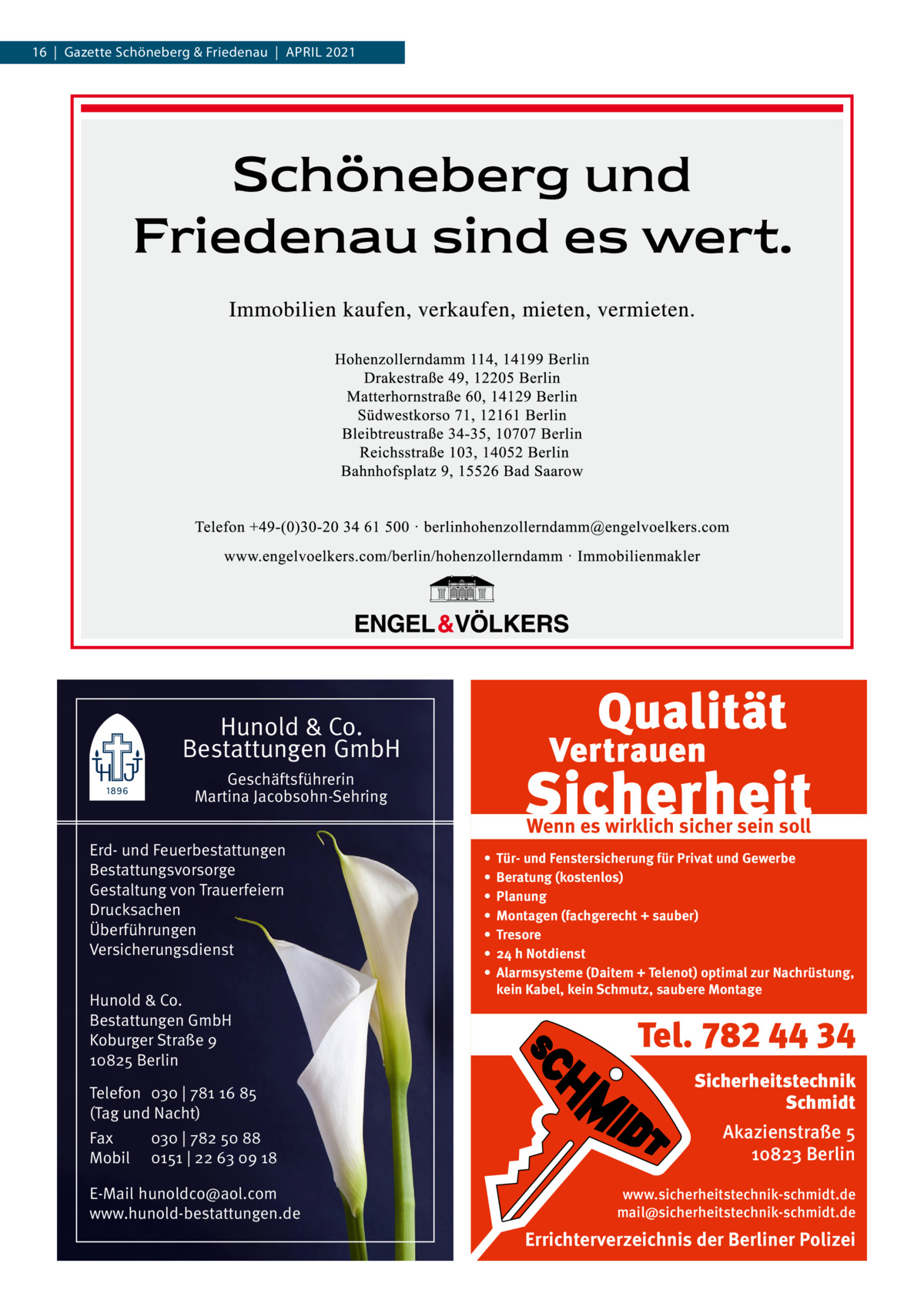 16  |  Gazette Schöneberg & Friedenau  |  APRIL 2021  Hunold & Co. Bestattungen GmbH Geschäftsführerin Martina Jacobsohn-Sehring Erd- und Feuerbestattungen Bestattungsvorsorge Gestaltung von Trauerfeiern Drucksachen Überführungen Versicherungsdienst Hunold & Co. Bestattungen GmbH Koburger Straße 9 10825 Berlin Telefon 030 | 781 16 85 (Tag und Nacht) Fax Mobil  030 | 782 50 88 0151 | 22 63 09 18  E-Mail hunoldco@aol.com www.hunold-bestattungen.de  Wenn es wirklich sicher sein soll • • • • • • •  Tür- und Fenstersicherung für Privat und Gewerbe Beratung (kostenlos) Planung Montagen (fachgerecht + sauber) Tresore 24 h Notdienst Alarmsysteme (Daitem + Telenot) optimal zur Nachrüstung, kein Kabel, kein Schmutz, saubere Montage  Tel. 782 44 34 Sicherheitstechnik Schmidt Akazienstraße 5 10823 Berlin www.sicherheitstechnik-schmidt.de mail@sicherheitstechnik-schmidt.de  Errichterverzeichnis der Berliner Polizei