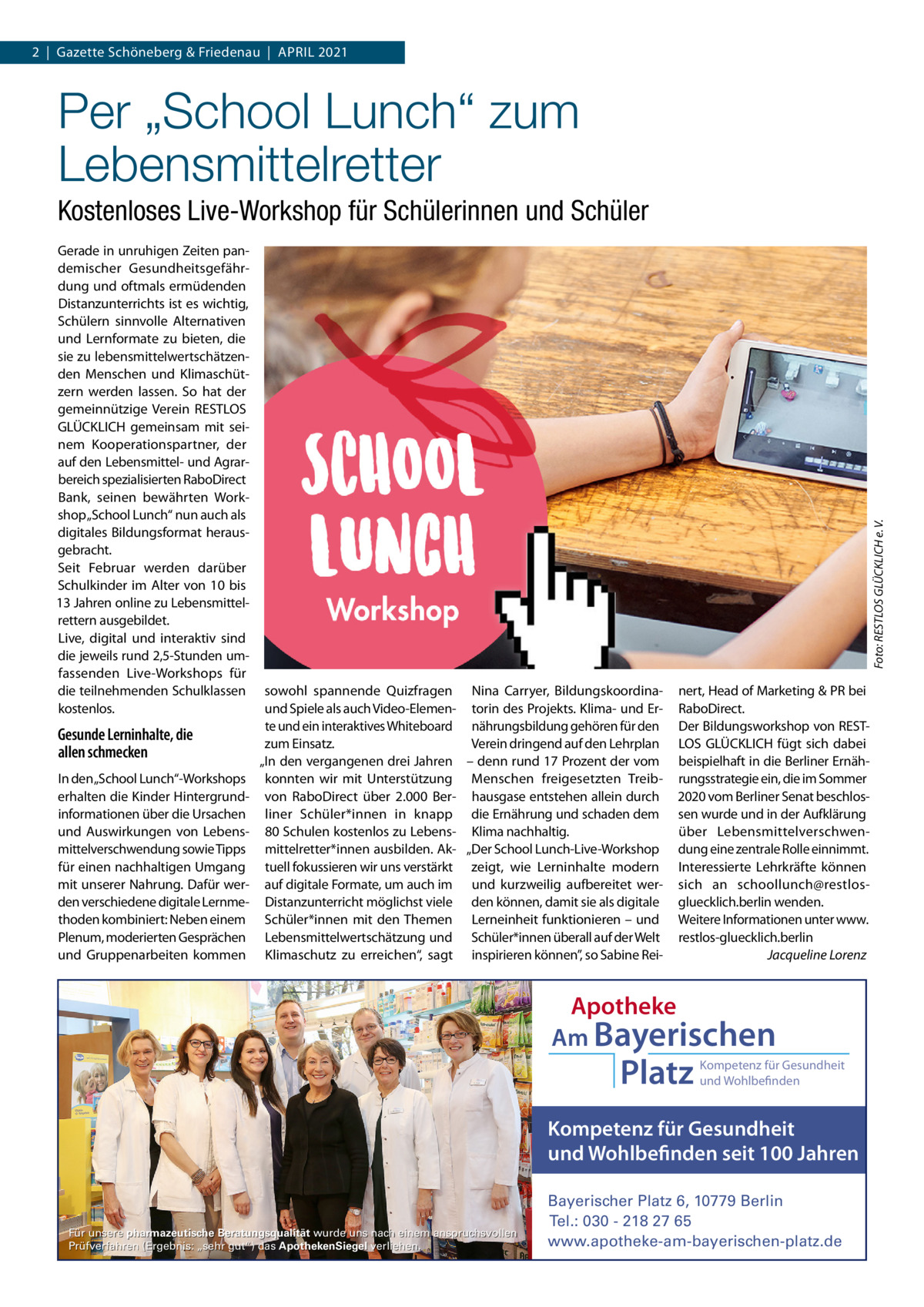 2  |  Gazette Schöneberg & Friedenau  |  APRIL 2021  Per „School Lunch“ zum Lebensmittelretter Gerade in unruhigen Zeiten pandemischer Gesundheitsgefährdung und oftmals ermüdenden Distanzunterrichts ist es wichtig, Schülern sinnvolle Alternativen und Lernformate zu bieten, die sie zu lebensmittelwertschätzenden Menschen und Klimaschützern werden lassen. So hat der gemeinnützige Verein RESTLOS GLÜCKLICH gemeinsam mit seinem Kooperationspartner, der auf den Lebensmittel- und Agrarbereich spezialisierten RaboDirect Bank, seinen bewährten Workshop „School Lunch“ nun auch als digitales Bildungsformat herausgebracht. Seit Februar werden darüber Schulkinder im Alter von 10 bis 13 Jahren online zu Lebensmittelrettern ausgebildet. Live, digital und interaktiv sind die jeweils rund 2,5-Stunden umfassenden Live-Workshops für die teilnehmenden Schulklassen kostenlos.  Gesunde Lerninhalte, die allen schmecken In den „School Lunch“-Workshops erhalten die Kinder Hintergrundinformationen über die Ursachen und Auswirkungen von Lebensmittelverschwendung sowie Tipps für einen nachhaltigen Umgang mit unserer Nahrung. Dafür werden verschiedene digitale Lernmethoden kombiniert: Neben einem Plenum, moderierten Gesprächen und Gruppenarbeiten kommen  Foto: RESTLOS GLÜCKLICH e. V.  Kostenloses Live-Workshop für Schülerinnen und Schüler  sowohl spannende Quizfragen Nina Carryer, Bildungskoordinaund Spiele als auch Video-Elemen- torin des Projekts. Klima- und Erte und ein interaktives Whiteboard nährungsbildung gehören für den zum Einsatz. Verein dringend auf den Lehrplan „In den vergangenen drei Jahren – denn rund 17 Prozent der vom konnten wir mit Unterstützung Menschen freigesetzten Treibvon RaboDirect über 2.000  Ber- hausgase entstehen allein durch liner Schüler*innen in knapp die Ernährung und schaden dem 80 Schulen kostenlos zu Lebens- Klima nachhaltig. mittelretter*innen ausbilden. Ak- „Der School Lunch-Live-Workshop tuell fokussieren wir uns verstärkt zeigt, wie Lerninhalte modern auf digitale Formate, um auch im und kurzweilig aufbereitet werDistanzunterricht möglichst viele den können, damit sie als digitale Schüler*innen mit den Themen Lerneinheit funktionieren – und Lebensmittelwertschätzung und Schüler*innen überall auf der Welt Klimaschutz zu erreichen“, sagt inspirieren können”, so Sabine Rei nert, Head of Marketing & PR bei RaboDirect. Der Bildungsworkshop von RESTLOS GLÜCKLICH fügt sich dabei beispielhaft in die Berliner Ernährungsstrategie ein, die im Sommer 2020 vom Berliner Senat beschlossen wurde und in der Aufklärung über Lebensmittelverschwendung eine zentrale Rolle einnimmt. Interessierte Lehrkräfte können sich an schoollunch@restlosgluecklich.berlin wenden. Weitere Informationen unter www. restlos-gluecklich.berlin Jacqueline Lorenz  Apotheke Am Bayerischen  Platz  Kompetenz für Gesundheit und Wohlbefinden  Kompetenz für Gesundheit und Wohlbefinden seit 100 Jahren  Für unsere pharmazeutische Beratungsqualität wurde uns nach einem anspruchsvollen Prüfverfahren (Ergebnis: „sehr gut“) das ApothekenSiegel verliehen.  Bayerischer Platz 6, 10779 Berlin Tel.: 030 - 218 27 65 www.apotheke-am-bayerischen-platz.de