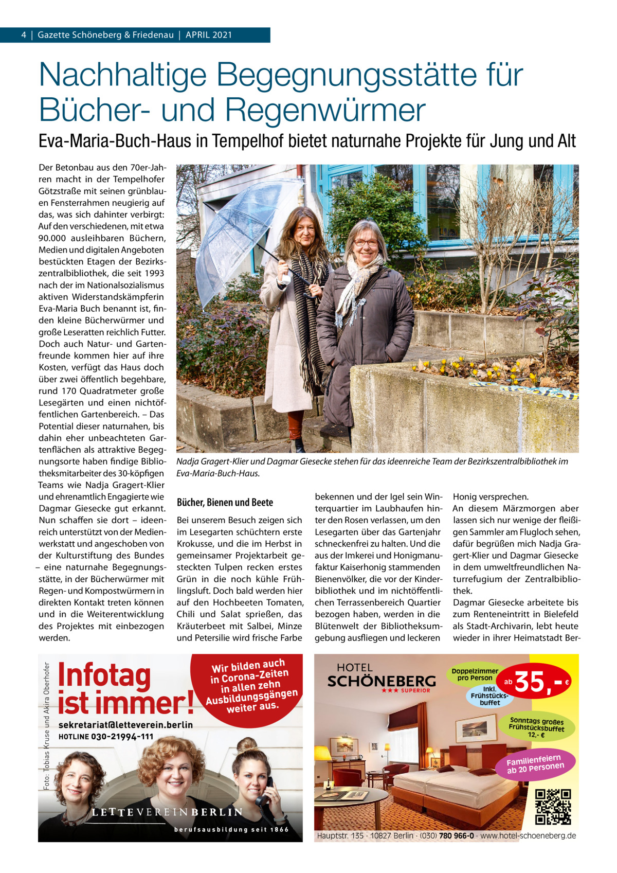 4  |  Gazette Schöneberg & Friedenau  |  APRIL 2021  Nachhaltige Begegnungsstätte für Bücher- und Regenwürmer Eva-Maria-Buch-Haus in Tempelhof bietet naturnahe Projekte für Jung und Alt Der Betonbau aus den 70er-Jahren macht in der Tempelhofer Götzstraße mit seinen grünblauen Fensterrahmen neugierig auf das, was sich dahinter verbirgt: Auf den verschiedenen, mit etwa 90.000 ausleihbaren Büchern, Medien und digitalen Angeboten bestückten Etagen der Bezirkszentralbibliothek, die seit 1993 nach der im Nationalsozialismus aktiven Widerstandskämpferin Eva-Maria Buch benannt ist, finden kleine Bücherwürmer und große Leseratten reichlich Futter. Doch auch Natur- und Gartenfreunde kommen hier auf ihre Kosten, verfügt das Haus doch über zwei öffentlich begehbare, rund 170  Quadratmeter große Lesegärten und einen nichtöffentlichen Gartenbereich. – Das Potential dieser naturnahen, bis dahin eher unbeachteten Gartenflächen als attraktive Begegnungsorte haben findige Bibliotheksmitarbeiter des 30-köpfigen Teams wie Nadja Gragert-Klier und ehrenamtlich Engagierte wie Dagmar Giesecke gut erkannt. Nun schaffen sie dort – ideenreich unterstützt von der Medienwerkstatt und angeschoben von der Kulturstiftung des Bundes – eine naturnahe Begegnungsstätte, in der Bücherwürmer mit Regen- und Kompostwürmern in direkten Kontakt treten können und in die Weiterentwicklung des Projektes mit einbezogen werden.  Nadja Gragert-Klier und Dagmar Giesecke stehen für das ideenreiche Team der Bezirkszentralbibliothek im Eva-Maria-Buch-Haus.  Bücher, Bienen und Beete Bei unserem Besuch zeigen sich im Lesegarten schüchtern erste Krokusse, und die im Herbst in gemeinsamer Projektarbeit gesteckten Tulpen recken erstes Grün in die noch kühle Frühlingsluft. Doch bald werden hier auf den Hochbeeten Tomaten, Chili und Salat sprießen, das Kräuterbeet mit Salbei, Minze und Petersilie wird frische Farbe  bekennen und der Igel sein Winterquartier im Laubhaufen hinter den Rosen verlassen, um den Lesegarten über das Gartenjahr schneckenfrei zu halten. Und die aus der Imkerei und Honigmanufaktur Kaiserhonig stammenden Bienenvölker, die vor der Kinderbibliothek und im nichtöffentlichen Terrassenbereich Quartier bezogen haben, werden in die Blütenwelt der Bibliotheksumgebung ausfliegen und leckeren  Honig versprechen. An diesem Märzmorgen aber lassen sich nur wenige der fleißigen Sammler am Flugloch sehen, dafür begrüßen mich Nadja Gragert-Klier und Dagmar Giesecke in dem umweltfreundlichen Naturrefugium der Zentralbibliothek. Dagmar Giesecke arbeitete bis zum Renteneintritt in Bielefeld als Stadt-Archivarin, lebt heute wieder in ihrer Heimatstadt Ber Doppelzimmer pro Person ★★★ SUPERIOR  ab Inkl. Frühstücksbuffet  35, €  Sonntags großes Frühstücksbuffet 12,- €  iern Familienfe nen so ab 20 Per  Hauptstr. 135 · 10827 Berlin · (030) 780 966-0 · www.hotel-schoeneberg.de