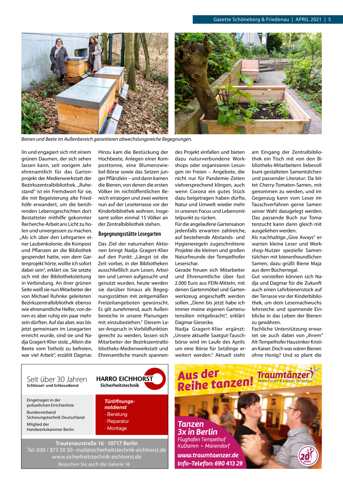 Gazette Schöneberg & Friedenau  |  April 2021  |  5  Bienen und Beete im Außenbereich garantieren abwechslungsreiche Begegnungen. lin und engagiert sich mit einem grünen Daumen, der sich sehen lassen kann, seit vorigem Jahr ehrenamtlich für das Gartenprojekt der Medienwerkstatt der Bezirkszentralbibliothek. „Ruhestand“ ist ein Fremdwort für sie, die mit Begeisterung alte Friedhöfe erwandert, um die berührenden Lebensgeschichten dort Bestatteter mithilfe gekonnter Recherche-Arbeit ans Licht zu holen und unvergessen zu machen. „Als ich über den Lehrgarten einer Laubenkolonie, die Kompost und Pflanzen an die Bibliothek gespendet hatte, von dem Gartenprojekt hörte, wollte ich sofort dabei sein“, erklärt sie. Sie setzte sich mit der Bibliotheksleitung in Verbindung. An ihrer grünen Seite weiß sie nun Mitarbeiter der von Michael Ruhnke geleiteten Bezirkszentralbibliothek ebenso wie ehrenamtliche Helfer, von denen es aber ruhig ein paar mehr sein dürften. Auf das aber, was bis jetzt gemeinsam im Lesegarten erreicht wurde, sind sie und Nadja Gragert-Klier stolz. „Allein die Beete vom Totholz zu befreien, war viel Arbeit“, erzählt Dagmar.  Hinzu kam die Bestückung der Hochbeete, Anlegen einer Komposttonne, eine Blumenzwiebel-Börse sowie das Setzen junger Pflänzlein – und dann kamen die Bienen, von denen die ersten Völker im nichtöffentlichen Bereich einzogen und zwei weitere nun auf der Leseterrasse vor der Kinderbibliothek wohnen. Insgesamt sollen einmal 15 Völker an der Zentralbibliothek stehen.  Begegnungsstätte Lesegarten Das Ziel der naturnahen Aktionen bringt Nadja Gragert-Klier auf den Punkt: „Längst ist die Zeit vorbei, in der Bibliotheken ausschließlich zum Lesen, Arbeiten und Lernen aufgesucht und genutzt wurden, heute werden sie darüber hinaus als Begegnungsstätten mit zeitgemäßen Freizeitangeboten gewünscht. Es gilt zunehmend, auch Außenbereiche in unsere Planungen mit einzubeziehen.“ Diesem Leser-Anspruch in Vorbildfunktion gerecht zu werden, lassen sich Mitarbeiter der Bezirkszentralbibliotheks-Medienwerkstatt und Ehrenamtliche manch spannen Seit über 30 Jahren Schlüssel- und Schlossdienst  Eingetragen in der polizeilichen Errichterliste Bundesverband Sicherungstechnik Deutschland Mitglied der Handwerkskammer Berlin  Türöffnungsnotdienst · Beratung · Reparatur · Montage  Trautenaustraße 16 · 10717 Berlin Tel. 030 / 873 50 50 · mail@sicherheitstechnik-eichhorst.de www.sicherheitstechnik-eichhorst.de Besuchen Sie auch die Galerie 16  des Projekt einfallen und bieten dazu naturverbundene Workshops oder organisieren Lesungen im Freien – Angebote, die nicht nur für Pandemie-Zeiten vielversprechend klingen, auch wenn Corona ein gutes Stück dazu beigetragen haben dürfte, Natur und Umwelt wieder mehr in unseren Focus und Lebensmittelpunkt zu rücken. Für die angelaufene Gartensaison jedenfalls erwarten zahlreiche, auf bestehende Abstands- und Hygieneregeln zugeschnittene Projekte die kleinen und großen Naturfreunde der Tempelhofer Leserschar. Gerade freuen sich Mitarbeiter und Ehrenamtliche über fast 2.000 Euro aus FEIN-Mitteln, mit denen Gartenmöbel und Gartenwerkzeug angeschafft werden sollen. „Denn bis jetzt habe ich immer meine eigenen Gartenutensilien mitgebracht“, erklärt Dagmar Giesecke. Nadja Gragert-Klier ergänzt: „Unsere aktuelle Saatgut-Tauschbörse wird im Laufe des Aprils um eine Börse für Setzlinge erweitert werden.“ Aktuell steht  am Eingang der Zentralbibliothek ein Tisch mit von den Bibliotheks-Mitarbeitern liebevoll bunt-gestalteten Samentütchen und passender Literatur: Da bittet Cherry-Tomaten-Samen, mitgenommen zu werden, und im Gegenzug kann vom Leser im Tauschverfahren gerne Samen seiner Wahl dazugelegt werden. Das passende Buch zur Tomatenzucht kann dann gleich mit ausgeliehen werden. Als nachhaltige „Give Aways“ erwarten kleine Leser und Workshop-Nutzer spezielle Samentütchen mit bienenfreundlichen Samen, dazu grüßt Biene Maja aus dem Bücherregal. Gut vorstellen können sich Nadja und Dagmar für die Zukunft auch einen Lehrbienenstock auf der Terrasse vor der Kinderbibliothek, um dem Lesernachwuchs lehrreiche und spannende Einblicke in das Leben der Bienen zu gewähren. Fachliche Unterstützung erwartet sie auch dabei von „ihrem“ Alt-Tempelhofer Hausimker Kristian Kaiser. Doch was wären Bienen ohne Honig? Und so plant die