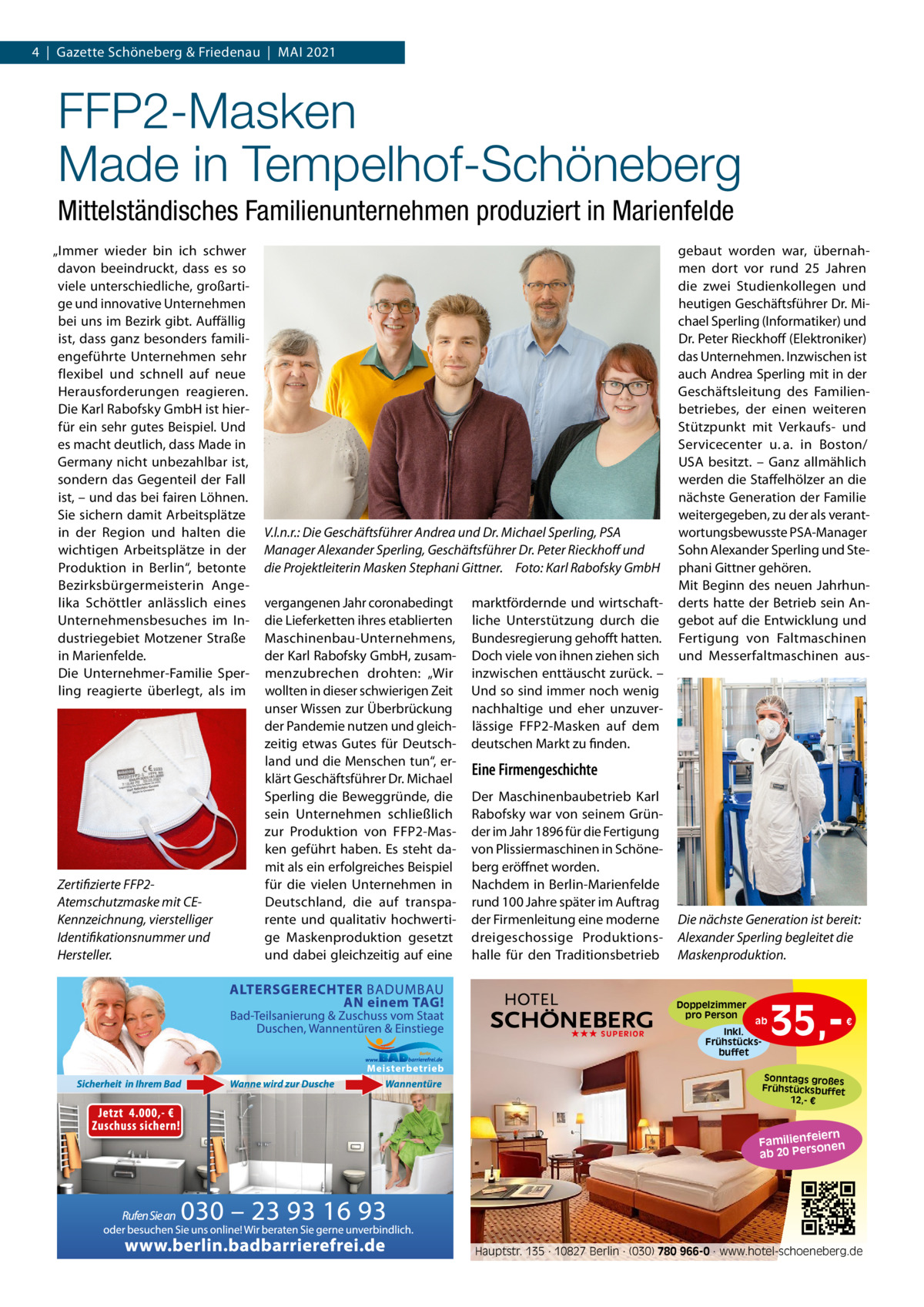 4  |  Gazette Schöneberg & Friedenau  |  MAI 2021  FFP2-Masken Made in Tempelhof-Schöneberg Mittelständisches Familienunternehmen produziert in Marienfelde „Immer wieder bin ich schwer davon beeindruckt, dass es so viele unterschiedliche, großartige und innovative Unternehmen bei uns im Bezirk gibt. Auffällig ist, dass ganz besonders familiengeführte Unternehmen sehr flexibel und schnell auf neue Herausforderungen reagieren. Die Karl Rabofsky GmbH ist hierfür ein sehr gutes Beispiel. Und es macht deutlich, dass Made in Germany nicht unbezahlbar ist, sondern das Gegenteil der Fall ist, – und das bei fairen Löhnen. Sie sichern damit Arbeitsplätze in der Region und halten die wichtigen Arbeitsplätze in der Produktion in Berlin“, betonte Bezirksbürgermeisterin Angelika Schöttler anlässlich eines Unternehmensbesuches im Industriegebiet Motzener Straße in Marienfelde. Die Unternehmer-Familie Sperling reagierte überlegt, als im  Zertifizierte FFP2Atemschutzmaske mit CEKennzeichnung, vierstelliger Identifikationsnummer und Hersteller.  V.l.n.r.: Die Geschäftsführer Andrea und Dr. Michael Sperling, PSA Manager Alexander Sperling, Geschäftsführer Dr. Peter Rieckhoff und die Projektleiterin Masken Stephani Gittner. Foto: Karl Rabofsky GmbH vergangenen Jahr coronabedingt die Lieferketten ihres etablierten Maschinenbau-Unternehmens, der Karl Rabofsky GmbH, zusammenzubrechen drohten: „Wir wollten in dieser schwierigen Zeit unser Wissen zur Überbrückung der Pandemie nutzen und gleichzeitig etwas Gutes für Deutschland und die Menschen tun“, erklärt Geschäftsführer Dr. Michael Sperling die Beweggründe, die sein Unternehmen schließlich zur Produktion von FFP2-Masken geführt haben. Es steht damit als ein erfolgreiches Beispiel für die vielen Unternehmen in Deutschland, die auf transparente und qualitativ hochwertige Maskenproduktion gesetzt und dabei gleichzeitig auf eine  marktfördernde und wirtschaftliche Unterstützung durch die Bundesregierung gehofft hatten. Doch viele von ihnen ziehen sich inzwischen enttäuscht zurück. – Und so sind immer noch wenig nachhaltige und eher unzuverlässige FFP2-Masken auf dem deutschen Markt zu finden.  gebaut worden war, übernahmen dort vor rund 25  Jahren die zwei Studienkollegen und heutigen Geschäftsführer Dr. Michael Sperling (Informatiker) und Dr. Peter Rieckhoff (Elektroniker) das Unternehmen. Inzwischen ist auch Andrea Sperling mit in der Geschäftsleitung des Familienbetriebes, der einen weiteren Stützpunkt mit Verkaufs- und Servicecenter u. a. in Boston/ USA besitzt. – Ganz allmählich werden die Staffelhölzer an die nächste Generation der Familie weitergegeben, zu der als verantwortungsbewusste PSA-Manager Sohn Alexander Sperling und Stephani Gittner gehören. Mit Beginn des neuen Jahrhunderts hatte der Betrieb sein Angebot auf die Entwicklung und Fertigung von Faltmaschinen und Messerfaltmaschinen aus Eine Firmengeschichte Der Maschinenbaubetrieb Karl Rabofsky war von seinem Gründer im Jahr 1896 für die Fertigung von Plissiermaschinen in Schöneberg eröffnet worden. Nachdem in Berlin-Marienfelde rund 100 Jahre später im Auftrag der Firmenleitung eine moderne dreigeschossige Produktionshalle für den Traditionsbetrieb  Die nächste Generation ist bereit: Alexander Sperling begleitet die Maskenproduktion.  Doppelzimmer pro Person ★★★ SUPERIOR  ab Inkl. Frühstücksbuffet  35, €  Sonntags großes Frühstücksbuffet 12,- €  iern Familienfe nen so ab 20 Per  Hauptstr. 135 · 10827 Berlin · (030) 780 966-0 · www.hotel-schoeneberg.de