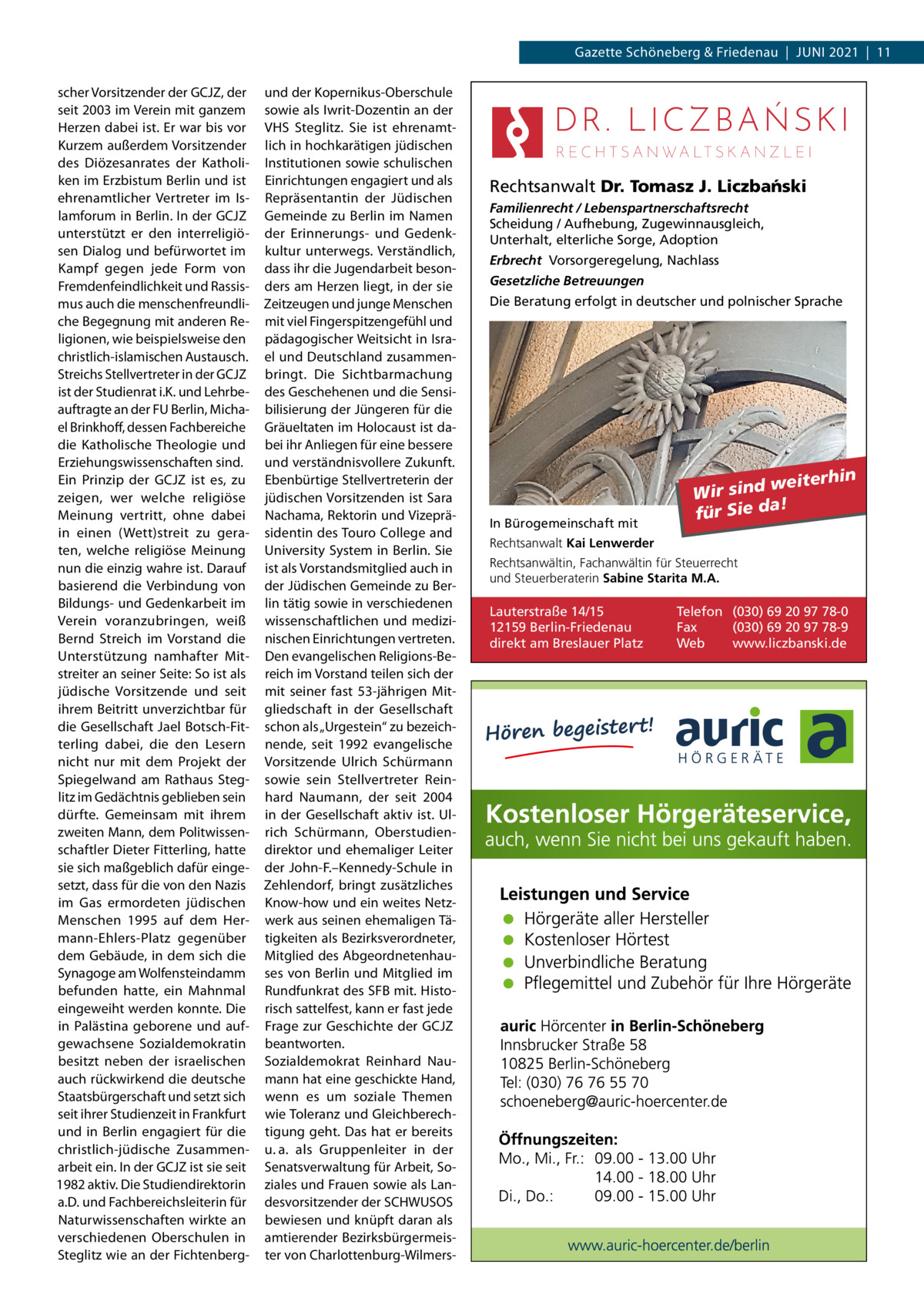 Gazette Schöneberg & Friedenau  |  Juni 2021  |  11 scher Vorsitzender der GCJZ, der seit 2003 im Verein mit ganzem Herzen dabei ist. Er war bis vor Kurzem außerdem Vorsitzender des Diözesanrates der Katholiken im Erzbistum Berlin und ist ehrenamtlicher Vertreter im Islamforum in Berlin. In der GCJZ unterstützt er den interreligiösen Dialog und befürwortet im Kampf gegen jede Form von Fremdenfeindlichkeit und Rassismus auch die menschenfreundliche Begegnung mit anderen Religionen, wie beispielsweise den christlich-islamischen Austausch. Streichs Stellvertreter in der GCJZ ist der Studienrat i.K. und Lehrbeauftragte an der FU Berlin, Michael Brinkhoff, dessen Fachbereiche die Katholische Theologie und Erziehungswissenschaften sind. Ein Prinzip der GCJZ ist es, zu zeigen, wer welche religiöse Meinung vertritt, ohne dabei in einen (Wett)streit zu geraten, welche religiöse Meinung nun die einzig wahre ist. Darauf basierend die Verbindung von Bildungs- und Gedenkarbeit im Verein voranzubringen, weiß Bernd Streich im Vorstand die Unterstützung namhafter Mitstreiter an seiner Seite: So ist als jüdische Vorsitzende und seit ihrem Beitritt unverzichtbar für die Gesellschaft Jael Botsch-Fitterling dabei, die den Lesern nicht nur mit dem Projekt der Spiegelwand am Rathaus Steglitz im Gedächtnis geblieben sein dürfte. Gemeinsam mit ihrem zweiten Mann, dem Politwissenschaftler Dieter Fitterling, hatte sie sich maßgeblich dafür eingesetzt, dass für die von den Nazis im Gas ermordeten jüdischen Menschen 1995 auf dem Hermann-Ehlers-Platz gegenüber dem Gebäude, in dem sich die Synagoge am Wolfensteindamm befunden hatte, ein Mahnmal eingeweiht werden konnte. Die in Palästina geborene und aufgewachsene Sozialdemokratin besitzt neben der israelischen auch rückwirkend die deutsche Staatsbürgerschaft und setzt sich seit ihrer Studienzeit in Frankfurt und in Berlin engagiert für die christlich-jüdische Zusammenarbeit ein. In der GCJZ ist sie seit 1982 aktiv. Die Studiendirektorin a.D. und Fachbereichsleiterin für Naturwissenschaften wirkte an verschiedenen Oberschulen in Steglitz wie an der Fichtenberg und der Kopernikus-Oberschule sowie als Iwrit-Dozentin an der VHS Steglitz. Sie ist ehrenamtlich in hochkarätigen jüdischen Institutionen sowie schulischen Einrichtungen engagiert und als Repräsentantin der Jüdischen Gemeinde zu Berlin im Namen der Erinnerungs- und Gedenkkultur unterwegs. Verständlich, dass ihr die Jugendarbeit besonders am Herzen liegt, in der sie Zeitzeugen und junge Menschen mit viel Fingerspitzengefühl und pädagogischer Weitsicht in Israel und Deutschland zusammenbringt. Die Sichtbarmachung des Geschehenen und die Sensibilisierung der Jüngeren für die Gräueltaten im Holocaust ist dabei ihr Anliegen für eine bessere und verständnisvollere Zukunft. Ebenbürtige Stellvertreterin der jüdischen Vorsitzenden ist Sara Nachama, Rektorin und Vizepräsidentin des Touro College and University System in Berlin. Sie ist als Vorstandsmitglied auch in der Jüdischen Gemeinde zu Berlin tätig sowie in verschiedenen wissenschaftlichen und medizinischen Einrichtungen vertreten. Den evangelischen Religions-Bereich im Vorstand teilen sich der mit seiner fast 53-jährigen Mitgliedschaft in der Gesellschaft schon als „Urgestein“ zu bezeichnende, seit 1992 evangelische Vorsitzende Ulrich Schürmann sowie sein Stellvertreter Reinhard Naumann, der seit 2004 in der Gesellschaft aktiv ist. Ulrich Schürmann, Oberstudiendirektor und ehemaliger Leiter der John-F.–Kennedy-Schule in Zehlendorf, bringt zusätzliches Know-how und ein weites Netzwerk aus seinen ehemaligen Tätigkeiten als Bezirksverordneter, Mitglied des Abgeordnetenhauses von Berlin und Mitglied im Rundfunkrat des SFB mit. Historisch sattelfest, kann er fast jede Frage zur Geschichte der GCJZ beantworten. Sozialdemokrat Reinhard Naumann hat eine geschickte Hand, wenn es um soziale Themen wie Toleranz und Gleichberechtigung geht. Das hat er bereits u. a. als Gruppenleiter in der Senatsverwaltung für Arbeit, Soziales und Frauen sowie als Landesvorsitzender der SCHWUSOS bewiesen und knüpft daran als amtierender Bezirksbürgermeister von Charlottenburg-Wilmers Rechtsanwalt Dr. Tomasz J. Liczba´nski Familienrecht / Lebenspartnerschaftsrecht Scheidung / Aufhebung, Zugewinnausgleich, Unterhalt, elterliche Sorge, Adoption Erbrecht Vorsorgeregelung, Nachlass Gesetzliche Betreuungen Die Beratung erfolgt in deutscher und polnischer Sprache  In Bürogemeinschaft mit  weiterhin Wir sind a! für Sie d  Rechtsanwalt Kai Lenwerder Rechtsanwältin, Fachanwältin für Steuerrecht und Steuerberaterin Sabine Starita M.A.  Lauterstraße 14/15 12159 Berlin-Friedenau direkt am Breslauer Platz  Telefon (030) 69 20 97 78-0 Fax (030) 69 20 97 78-9 Web www.liczbanski.de