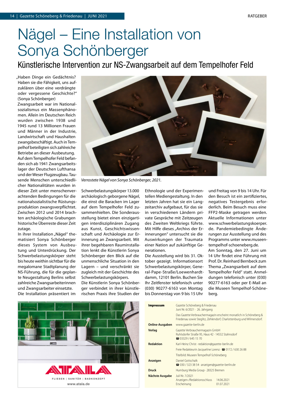 14  |  Gazette Schöneberg & Friedenau  |  Juni 2021  RATGEBER  Nägel – Eine Installation von Sonya Schönberger Künstlerische Intervention zur NS-Zwangsarbeit auf dem Tempelhofer Feld „Haben Dinge ein Gedächtnis? Haben sie die Fähigkeit, uns aufzuklären über eine verdrängte oder vergessene Geschichte?“ (Sonya Schönberger) Zwangsarbeit war im Nationalsozialismus ein Massenphänomen. Allein im Deutschen Reich wurden zwischen 1938 und 1945 rund 13 Millionen Frauen und Männer in der Industrie, Landwirtschaft und Haushalten zwangsbeschäftigt. Auch in Tempelhof beteiligten sich zahlreiche Betriebe an dieser Ausbeutung. Auf dem Tempelhofer Feld befanden sich ab 1941 Zwangsarbeitslager der Deutschen Lufthansa und der Weser Flugzeugbau. Tausende Menschen unterschiedlicher Nationalitäten wurden in dieser Zeit unter menschenverachtenden Bedingungen für die nationalsozialistische Rüstungsproduktion zwangsverpflichtet. Zwischen 2012 und 2014 brachten archäologische Grabungen historische Überreste dieser Zeit zutage. In ihrer Installation „Nägel“ thematisiert Sonya Schönberger dieses System von Ausbeutung und Unterdrückung. Der Schwerbelastungskörper steht bis heute weithin sichtbar für die megalomane Stadtplanung der NS-Führung, die für die geplante Neugestaltung Berlins selbst zahlreiche Zwangsarbeiterinnen und Zwangsarbeiter einsetzte. Die Installation präsentiert im  Verrostete Nägel von Sonya Schönberger, 2021. Schwerbelastungskörper 13.000 archäologisch geborgene Nägel, die einst die Baracken im Lager auf dem Tempelhofer Feld zusammenhielten. Die Sonderausstellung bietet einen einzigartigen interdisziplinären Zugang aus Kunst, Geschichtswissenschaft und Archäologie zur Erinnerung an Zwangsarbeit. Mit ihrer begehbaren Rauminstallation lenkt die Künstlerin Sonya Schönberger den Blick auf die unmenschliche Situation in den Lagern – und verschränkt sie zugleich mit der Geschichte des Schwerbelastungskörpers. Die Künstlerin Sonya Schönberger verbindet in ihrer künstlerischen Praxis ihre Studien der  Ethnologie und der Experimen- und Freitag von 9 bis 14 Uhr. Für tellen Mediengestaltung. In den den Besuch ist ein zertifiziertes, letzten Jahren hat sie ein Lang- negatives Testergebnis erforzeitarchiv aufgebaut, für das sie derlich. Beim Besuch muss eine in verschiedenen Ländern pri- FFP2-Maske getragen werden. vate Gespräche mit Zeitzeugen Aktuelle Informationen unter des Zweiten Weltkriegs führte. www.schwerbelastungskoerper. Mit Hilfe dieses „Archivs der Er- de. Pandemiebedingte Ändeinnerungen“ untersucht sie die rungen zur Ausstellung und des Auswirkungen der Traumata Programms unter www.museeneiner Nation auf zukünftige Ge- tempelhof-schoeneberg.de. nerationen. Am Sonntag, den 27.  Juni um Die Ausstellung wird bis 31. Ok- 14 Uhr findet eine Führung mit tober gezeigt. Informationsort Prof. Dr. Reinhard Bernbeck zum Schwerbelastungskörper, Gene- Thema „Zwangsarbeit auf dem ral-Pape-Straße/Loewenhardt- Tempelhofer Feld“ statt. Anmeldamm, 12101 Berlin. Buchen Sie dungen telefonisch unter (030) Ihr Zeitfenster telefonisch unter 90277-6163 oder per E-Mail an (030) 90277-6163 von Montag die Museen Tempelhof-Schönebis Donnerstag von 9 bis 15 Uhr berg. Impressum	  Gazette Schöneberg & Friedenau Juni Nr. 6/2021 ·  26. Jahrgang Das Gazette Verbrauchermagazin erscheint monatlich in Schöneberg & Friedenau sowie Steglitz, Zehlendorf, Charlottenburg und Wilmersdorf.  Online-Ausgaben	www.gazette-berlin.de Verlag	  Gazette Verbrauchermagazin GmbH Ruhlsdorfer Straße 95, Haus 42 · 14532 Stahnsdorf ☎ 03329 / 645 15 70  Redaktion	  Karl-Heinz Christ · redaktion@gazette-berlin.de  	  Freie Redakteurin Jacqueline Lorenz · ☎ 0172 / 630 26 88  	  Titelbild: Museen Tempelhof-Schöneberg  Anzeigen	  Daniel Gottschalk ☎ 030 / 323 38 54 · anzeigen@gazette-berlin.de  Druck	  Humburg Media Group · 28325 Bremen  Nächste Ausgabe	  Juli Nr. 7/2021 Anzeigen-/Redaktionsschluss	14.06.2021 Erscheinung	01.07.2021