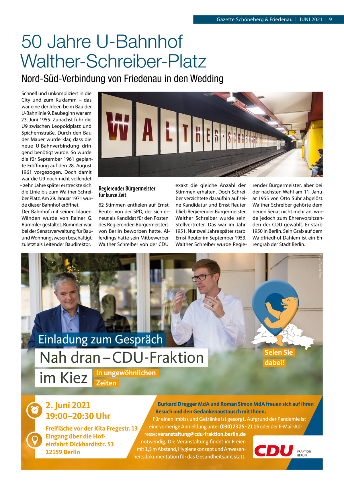 Gazette Schöneberg & Friedenau  |  Juni 2021  |  9  50 Jahre U-Bahnhof Walther-Schreiber-Platz Nord-Süd-Verbindung von Friedenau in den Wedding Schnell und unkompliziert in die City und zum Ku’damm – das war eine der Ideen beim Bau der U-Bahnlinie 9. Baubeginn war am 23. Juni 1955. Zunächst fuhr die U9 zwischen Leopoldplatz und Spichernstraße. Durch den Bau der Mauer wurde klar, dass die neue U-Bahnverbindung dringend benötigt wurde. So wurde die für September 1961 geplante Eröffnung auf den 28. August 1961 vorgezogen. Doch damit war die U9 noch nicht vollendet – zehn Jahre später erstreckte sich die Linie bis zum Walther-Schreiber Platz. Am 29. Januar 1971 wurde dieser Bahnhof eröffnet. Der Bahnhof mit seinen blauen Wänden wurde von Rainer G. Rümmler gestaltet. Rümmler war bei der Senatsverwaltung für Bauund Wohnungswesen beschäftigt, zuletzt als Leitender Baudirektor.  exakt die gleiche Anzahl der render Bürgermeister, aber bei Stimmen erhalten. Doch Schrei- der nächsten Wahl am 11. Januber verzichtete daraufhin auf sei- ar 1955 von Otto Suhr abgelöst. 62 Stimmen entfielen auf Ernst ne Kandidatur und Ernst Reuter Walther Schreiber gehörte dem Reuter von der SPD, der sich er- blieb Regierender Bürgermeister. neuen Senat nicht mehr an, wurneut als Kandidat für den Posten Walther Schreiber wurde sein de jedoch zum Ehrenvorsitzendes Regierenden Bürgermeisters Stellvertreter. Das war im Jahr den der CDU gewählt. Er starb von Berlin beworben hatte. Al- 1951. Nur zwei Jahre später starb 1950 in Berlin. Sein Grab auf dem lerdings hatte sein Mitbewerber Ernst Reuter im September 1953. Waldfriedhof Dahlem ist ein EhWalther Schreiber von der CDU Walther Schreiber wurde Regie- rengrab der Stadt Berlin.  Regierender Bürgermeister für kurze Zeit