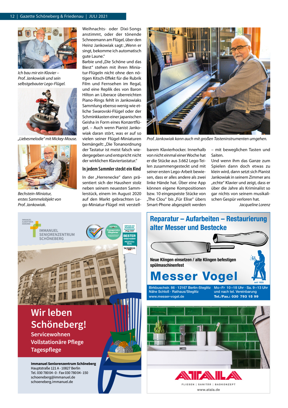 12  |  Gazette Schöneberg & Friedenau  |  JULI 2021  Ich bau mir ein Klavier – Prof. Jankowiak und sein selbstgebauter Lego-Flügel.  „Liebesmelodie“ mit Mickey-Mouse.  Weihnachts- oder Dixi-Songs anstimmt, oder der tönende Schneemann am Flügel, über den Heinz Jankowiak sagt: „Wenn er singt, bekomme ich automatisch gute Laune.“ Barbie und „Die Schöne und das Biest“ stehen mit ihren Miniatur-Flügeln nicht ohne den nötigen Kitsch-Effekt für die Rubrik Film und Fernsehen im Regal, und eine Replik des von Baron Hilton an Liberace überreichten Piano-Rings fehlt in Jankowiaks Sammlung ebenso wenig wie etliche Swarovski-Flügel oder der Schminkkasten einer japanischen Geisha in Form eines Konzertflügel. – Auch wenn Pianist Jankowiak daran stört, was er auf so vielen seiner Flügel-Miniaturen bemängelt: „Die Tonanordnung der Tastatur ist meist falsch wiedergegeben und entspricht nicht der wirklichen Klaviertastatur.“  In jedem Sammler steckt ein Kind  Bechstein-Miniatur, erstes Sammelobjekt von Prof. Jankowiak.  In der „Herrenecke“ dann präsentiert sich der Hausherr stolz neben seinem neuesten Sammlerstück, einem im August 2020 auf den Markt gebrachten Lego-Miniatur-Flügel mit verstell Prof. Jankowiak kann auch mit großen Tasteninstrumenten umgehen. barem Klavierhocker. Innerhalb von nicht einmal einer Woche hat er die Stücke aus 3.662 Lego-Teilen zusammengesteckt und mit seiner ersten Lego-Arbeit bewiesen, dass er alles andere als zwei linke Hände hat. Über eine App können eigene Kompositionen bzw. 10 eingespeiste Stücke von „The Clou“ bis „Für Elise“ übers Smart-Phone abgespielt werden  – mit beweglichen Tasten und Saiten. Und wenn ihm das Ganze zum Spielen dann doch etwas zu klein wird, dann setzt sich Pianist Jankowiak in seinem Zimmer ans „echte“ Klavier und zeigt, dass er über die Jahre als Kriminalist so gar nichts von seinem musikalischen Gespür verloren hat. Jacqueline Lorenz  Reparatur – Aufarbeiten – Restaurierung alter Messer und Bestecke  Neue Klingen einsetzen / alte Klingen befestigen spülmaschinenfest  Messer Vogel Birkbuschstr. 86 · 12167 Berlin-Steglitz Nähe Schloß · Rathaus/Steglitz www.messer-vogel.de  seit 1935  Mo – Fr 10 – 18 Uhr · Sa. 9 – 13 Uhr und nach tel. Vereinbarung Tel./Fax.: 030 793 15 99