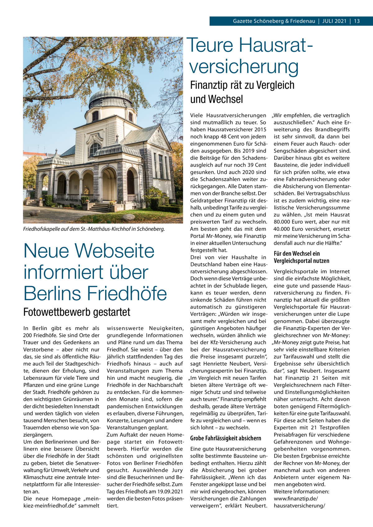 Gazette Schöneberg & Friedenau  |  Juli 2021  |  13  Teure Hausrat­ versicherung Finanztip rät zu Vergleich und Wechsel  Friedhofskapelle auf dem St.-Matthäus-Kirchhof in Schöneberg.  Neue Webseite informiert über Berlins Friedhöfe Fotowettbewerb gestartet In Berlin gibt es mehr als 200 Friedhöfe. Sie sind Orte der Trauer und des Gedenkens an Verstorbene – aber nicht nur das, sie sind als öffentliche Räume auch Teil der Stadtgeschichte, dienen der Erholung, sind Lebensraum für viele Tiere und Pflanzen und eine grüne Lunge der Stadt. Friedhöfe gehören zu den wichtigsten Grünräumen in der dicht besiedelten Innenstadt und werden täglich von vielen tausend Menschen besucht, von Trauernden ebenso wie von Spaziergängern. Um den Berlinerinnen und Berlinern eine bessere Übersicht über die Friedhöfe in der Stadt zu geben, bietet die Senatsverwaltung für Umwelt, Verkehr und Klimaschutz eine zentrale Internetplattform für alle Interessierten an. Die neue Homepage „meinkiez-meinfriedhof.de“ sammelt  wissenswerte Neuigkeiten, grundlegende Informationen und Pläne rund um das Thema Friedhof. Sie weist – über den jährlich stattfindenden Tag des Friedhofs hinaus – auch auf Veranstaltungen zum Thema hin und macht neugierig, die Friedhöfe in der Nachbarschaft zu entdecken. Für die kommenden Monate sind, sofern die pandemischen Entwicklungen es erlauben, diverse Führungen, Konzerte, Lesungen und andere Veranstaltungen geplant. Zum Auftakt der neuen Homepage startet ein Fotowettbewerb. Hierfür werden die schönsten und originellsten Fotos von Berliner Friedhöfen gesucht. Auswählende Jury sind die Besucherinnen und Besucher der Friedhöfe selbst. Zum Tag des Friedhofs am 19.09.2021 werden die besten Fotos präsentiert.  Viele Hausratversicherungen „Wir empfehlen, die vertraglich sind mutmaßlich zu teuer. So auszuschließen.“ Auch eine Erhaben Hausratversicherer 2015 weiterung des Brandbegriffs noch knapp 48 Cent von jedem ist sehr sinnvoll, da dann bei eingenommenen Euro für Schä- einem Feuer auch Rauch- oder den ausgegeben. Bis 2019 sind Sengschäden abgesichert sind. die Beiträge für den Schadens- Darüber hinaus gibt es weitere ausgleich auf nur noch 39 Cent Bausteine, die jeder individuell gesunken. Und auch 2020 sind für sich prüfen sollte, wie etwa die Schadenszahlen weiter zu- eine Fahrradversicherung oder rückgegangen. Alle Daten stam- die Absicherung von Elementarmen von der Branche selbst. Der schäden. Bei Vertragsabschluss Geldratgeber Finanztip rät des- ist es zudem wichtig, eine reahalb, unbedingt Tarife zu verglei- listische Versicherungssumme chen und zu einem guten und zu wählen. „Ist mein Hausrat preiswerten Tarif zu wechseln. 80.000 Euro wert, aber nur mit Am besten geht das mit dem 40.000  Euro versichert, ersetzt Portal Mr-Money, wie Finanztip mir meine Versicherung im Schain einer aktuellen Untersuchung densfall auch nur die Hälfte.“ festgestellt hat. Für den Wechsel ein Drei von vier Haushalte in Vergleichsportal nutzen Deutschland haben eine Hausratversicherung abgeschlossen. Vergleichsportale im Internet Doch wenn diese Verträge unbe- sind die einfachste Möglichkeit, achtet in der Schublade liegen, eine gute und passende Hauskann es teuer werden, denn ratversicherung zu finden. Fisinkende Schäden führen nicht nanztip hat aktuell die größten automatisch zu günstigeren Vergleichsportale für HausratVerträgen: „Würden wir insge- versicherungen unter die Lupe samt mehr vergleichen und bei genommen. Dabei überzeugte günstigen Angeboten häufiger die Finanztip-Experten der Verwechseln, würden ähnlich wie gleichsrechner von Mr-Money: bei der Kfz-Versicherung auch „Mr-Money zeigt gute Preise, hat bei der Hausratversicherung sehr viele einstellbare Kriterien die Preise insgesamt purzeln“, zur Tarifauswahl und stellt die sagt Henriette Neubert, Versi- Ergebnisse sehr übersichtlich cherungsexpertin bei Finanztip. dar“, sagt Neubert. Insgesamt „Im Vergleich mit neuen Tarifen hat Finanztip 21  Seiten mit bieten ältere Verträge oft we- Vergleichsrechnern nach Filterniger Schutz und sind teilweise und Einstellungsmöglichkeiten auch teurer.“ Finanztip empfiehlt näher untersucht. Acht davon deshalb, gerade ältere Verträge boten genügend Filtermöglichregelmäßig zu überprüfen, Tari- keiten für eine gute Tarifauswahl. fe zu vergleichen und – wenn es Für diese acht Seiten haben die Experten mit 21 Testprofilen sich lohnt – zu wechseln. Preisabfragen für verschiedene Grobe Fahrlässigkeit absichern Gefahrenzonen und WohngeEine gute Hausratversicherung gebenheiten vorgenommen. sollte bestimmte Bausteine un- Die besten Ergebnisse erreichte bedingt enthalten. Hierzu zählt der Rechner von Mr-Money, der die Absicherung bei grober manchmal auch von anderen Fahrlässigkeit. „Wenn ich das Anbietern unter eigenem NaFenster angekippt lasse und bei men angeboten wird. mir wird eingebrochen, können Weitere Informationen: Versicherungen die Zahlungen www.finanztip.de/ verweigern“, erklärt Neubert. hausratversicherung/