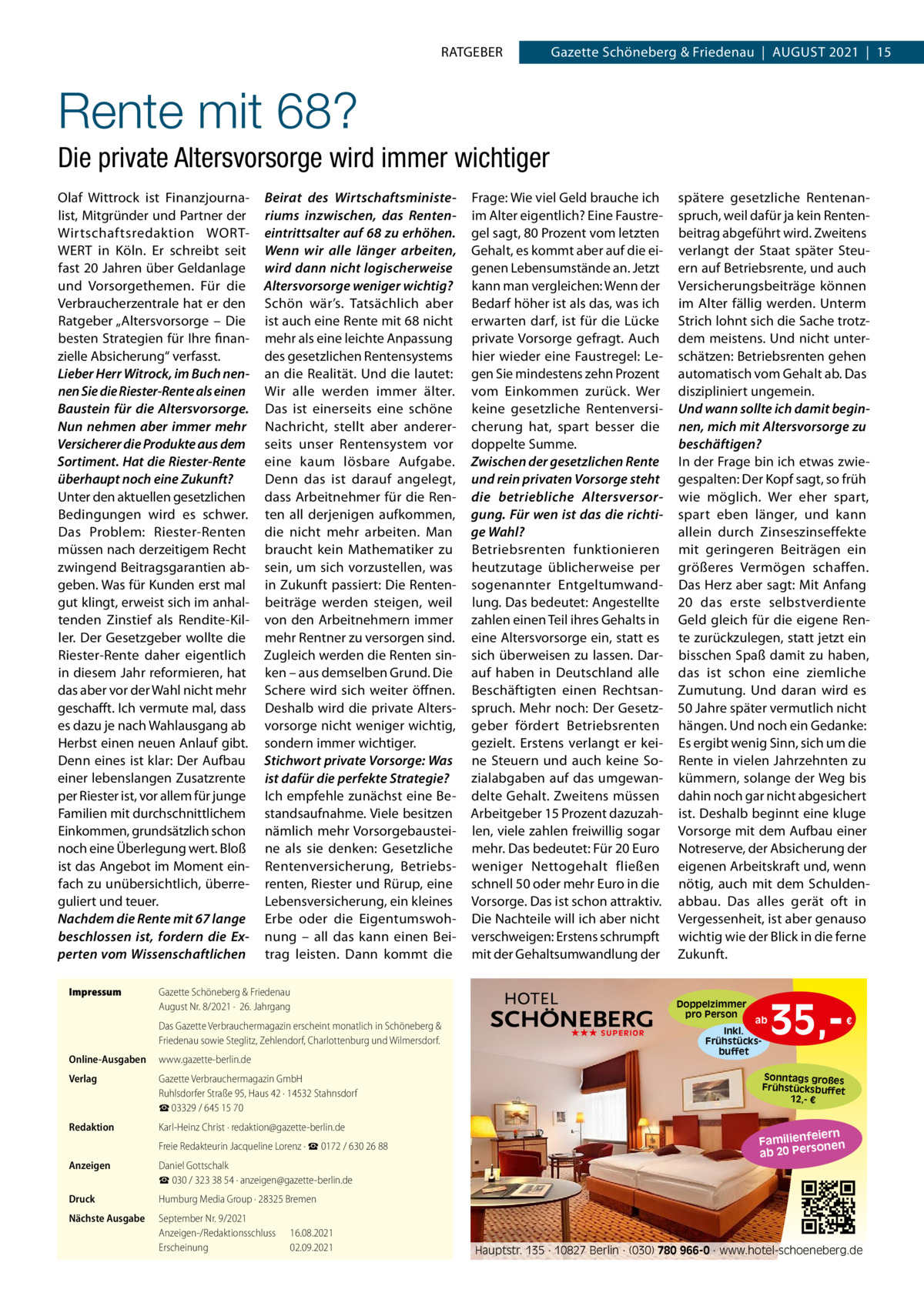 RATGEBER  Gazette Schöneberg & Friedenau  |  AUGUST 2021  |  15  Rente mit 68? Die private Altersvorsorge wird immer wichtiger Olaf Wittrock ist Finanzjournalist, Mitgründer und Partner der Wirtschaftsredaktion WORTWERT in Köln. Er schreibt seit fast 20 Jahren über Geldanlage und Vorsorgethemen. Für die Verbraucherzentrale hat er den Ratgeber „Altersvorsorge – Die besten Strategien für Ihre finanzielle Absicherung“ verfasst. Lieber Herr Witrock, im Buch nennen Sie die Riester-Rente als einen Baustein für die Altersvorsorge. Nun nehmen aber immer mehr Versicherer die Produkte aus dem Sortiment. Hat die Riester-Rente überhaupt noch eine Zukunft? Unter den aktuellen gesetzlichen Bedingungen wird es schwer. Das Problem: Riester-Renten müssen nach derzeitigem Recht zwingend Beitragsgarantien abgeben. Was für Kunden erst mal gut klingt, erweist sich im anhaltenden Zinstief als Rendite-Killer. Der Gesetzgeber wollte die Riester-Rente daher eigentlich in diesem Jahr reformieren, hat das aber vor der Wahl nicht mehr geschafft. Ich vermute mal, dass es dazu je nach Wahlausgang ab Herbst einen neuen Anlauf gibt. Denn eines ist klar: Der Aufbau einer lebenslangen Zusatzrente per Riester ist, vor allem für junge Familien mit durchschnittlichem Einkommen, grundsätzlich schon noch eine Überlegung wert. Bloß ist das Angebot im Moment einfach zu unübersichtlich, überreguliert und teuer. Nachdem die Rente mit 67 lange beschlossen ist, fordern die Experten vom Wissenschaftlichen Impressum  Beirat des Wirtschaftsministeriums inzwischen, das Renteneintrittsalter auf 68 zu erhöhen. Wenn wir alle länger arbeiten, wird dann nicht logischerweise Altersvorsorge weniger wichtig? Schön wär’s. Tatsächlich aber ist auch eine Rente mit 68 nicht mehr als eine leichte Anpassung des gesetzlichen Rentensystems an die Realität. Und die lautet: Wir alle werden immer älter. Das ist einerseits eine schöne Nachricht, stellt aber andererseits unser Rentensystem vor eine kaum lösbare Aufgabe. Denn das ist darauf angelegt, dass Arbeitnehmer für die Renten all derjenigen aufkommen, die nicht mehr arbeiten. Man braucht kein Mathematiker zu sein, um sich vorzustellen, was in Zukunft passiert: Die Rentenbeiträge werden steigen, weil von den Arbeitnehmern immer mehr Rentner zu versorgen sind. Zugleich werden die Renten sinken – aus demselben Grund. Die Schere wird sich weiter öffnen. Deshalb wird die private Altersvorsorge nicht weniger wichtig, sondern immer wichtiger. Stichwort private Vorsorge: Was ist dafür die perfekte Strategie? Ich empfehle zunächst eine Bestandsaufnahme. Viele besitzen nämlich mehr Vorsorgebausteine als sie denken: Gesetzliche Rentenversicherung, Betriebsrenten, Riester und Rürup, eine Lebensversicherung, ein kleines Erbe oder die Eigentumswohnung – all das kann einen Beitrag leisten. Dann kommt die  Frage: Wie viel Geld brauche ich im Alter eigentlich? Eine Faustregel sagt, 80 Prozent vom letzten Gehalt, es kommt aber auf die eigenen Lebensumstände an. Jetzt kann man vergleichen: Wenn der Bedarf höher ist als das, was ich erwarten darf, ist für die Lücke private Vorsorge gefragt. Auch hier wieder eine Faustregel: Legen Sie mindestens zehn Prozent vom Einkommen zurück. Wer keine gesetzliche Rentenversicherung hat, spart besser die doppelte Summe. Zwischen der gesetzlichen Rente und rein privaten Vorsorge steht die betriebliche Altersversorgung. Für wen ist das die richtige Wahl? Betriebsrenten funktionieren heutzutage üblicherweise per sogenannter Entgeltumwandlung. Das bedeutet: Angestellte zahlen einen Teil ihres Gehalts in eine Altersvorsorge ein, statt es sich überweisen zu lassen. Darauf haben in Deutschland alle Beschäftigten einen Rechtsanspruch. Mehr noch: Der Gesetzgeber fördert Betriebsrenten gezielt. Erstens verlangt er keine Steuern und auch keine Sozialabgaben auf das umgewandelte Gehalt. Zweitens müssen Arbeitgeber 15 Prozent dazuzahlen, viele zahlen freiwillig sogar mehr. Das bedeutet: Für 20 Euro weniger Nettogehalt fließen schnell 50 oder mehr Euro in die Vorsorge. Das ist schon attraktiv. Die Nachteile will ich aber nicht verschweigen: Erstens schrumpft mit der Gehaltsumwandlung der  Gazette Schöneberg & Friedenau August Nr. 8/2021 ·  26. Jahrgang Das Gazette Verbrauchermagazin erscheint monatlich in Schöneberg & Friedenau sowie Steglitz, Zehlendorf, Charlottenburg und Wilmersdorf.  Online-Ausgaben  www.gazette-berlin.de  Verlag  Gazette Verbrauchermagazin GmbH Ruhlsdorfer Straße 95, Haus 42 · 14532 Stahnsdorf ☎ 03329 / 645 15 70  Redaktion  Karl-Heinz Christ · redaktion@gazette-berlin.de Freie Redakteurin Jacqueline Lorenz · ☎ 0172 / 630 26 88  Anzeigen  Daniel Gottschalk ☎ 030 / 323 38 54 · anzeigen@gazette-berlin.de  Druck  Humburg Media Group · 28325 Bremen  Nächste Ausgabe  September Nr. 9/2021 Anzeigen-/Redaktionsschluss Erscheinung  16.08.2021 02.09.2021  spätere gesetzliche Rentenanspruch, weil dafür ja kein Rentenbeitrag abgeführt wird. Zweitens verlangt der Staat später Steuern auf Betriebsrente, und auch Versicherungsbeiträge können im Alter fällig werden. Unterm Strich lohnt sich die Sache trotzdem meistens. Und nicht unterschätzen: Betriebsrenten gehen automatisch vom Gehalt ab. Das diszipliniert ungemein. Und wann sollte ich damit beginnen, mich mit Altersvorsorge zu beschäftigen? In der Frage bin ich etwas zwiegespalten: Der Kopf sagt, so früh wie möglich. Wer eher spart, spart eben länger, und kann allein durch Zinseszinseffekte mit geringeren Beiträgen ein größeres Vermögen schaffen. Das Herz aber sagt: Mit Anfang 20 das erste selbstverdiente Geld gleich für die eigene Rente zurückzulegen, statt jetzt ein bisschen Spaß damit zu haben, das ist schon eine ziemliche Zumutung. Und daran wird es 50 Jahre später vermutlich nicht hängen. Und noch ein Gedanke: Es ergibt wenig Sinn, sich um die Rente in vielen Jahrzehnten zu kümmern, solange der Weg bis dahin noch gar nicht abgesichert ist. Deshalb beginnt eine kluge Vorsorge mit dem Aufbau einer Notreserve, der Absicherung der eigenen Arbeitskraft und, wenn nötig, auch mit dem Schuldenabbau. Das alles gerät oft in Vergessenheit, ist aber genauso wichtig wie der Blick in die ferne Zukunft.  Doppelzimmer pro Person ★★★ SUPERIOR  ab Inkl. Frühstücksbuffet  35, €  Sonntags großes Frühstücksbuffet 12,- €  iern Familienfe nen so ab 20 Per  Hauptstr. 135 · 10827 Berlin · (030) 780 966-0 · www.hotel-schoeneberg.de