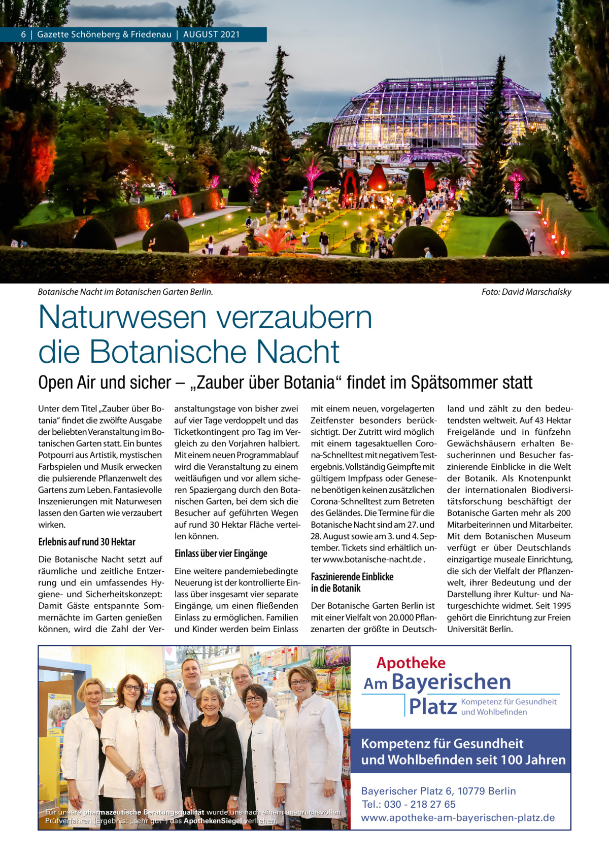 6  |  Gazette Schöneberg & Friedenau  |  AUGUST 2021  Botanische Nacht im Botanischen Garten Berlin.  Foto: David Marschalsky  Naturwesen verzaubern die Botanische Nacht  Open Air und sicher – „Zauber über Botania“ ﬁndet im Spätsommer statt Unter dem Titel „Zauber über Botania“ findet die zwölfte Ausgabe der beliebten Veranstaltung im Botanischen Garten statt. Ein buntes Potpourri aus Artistik, mystischen Farbspielen und Musik erwecken die pulsierende Pflanzenwelt des Gartens zum Leben. Fantasievolle Inszenierungen mit Naturwesen lassen den Garten wie verzaubert wirken.  Erlebnis auf rund 30 Hektar Die Botanische Nacht setzt auf räumliche und zeitliche Entzerrung und ein umfassendes Hygiene- und Sicherheitskonzept: Damit Gäste entspannte Sommernächte im Garten genießen können, wird die Zahl der Ver anstaltungstage von bisher zwei auf vier Tage verdoppelt und das Ticketkontingent pro Tag im Vergleich zu den Vorjahren halbiert. Mit einem neuen Programmablauf wird die Veranstaltung zu einem weitläufigen und vor allem sicheren Spaziergang durch den Botanischen Garten, bei dem sich die Besucher auf geführten Wegen auf rund 30 Hektar Fläche verteilen können.  Einlass über vier Eingänge Eine weitere pandemiebedingte Neuerung ist der kontrollierte Einlass über insgesamt vier separate Eingänge, um einen fließenden Einlass zu ermöglichen. Familien und Kinder werden beim Einlass  mit einem neuen, vorgelagerten Zeitfenster besonders berücksichtigt. Der Zutritt wird möglich mit einem tagesaktuellen Corona-Schnelltest mit negativem Testergebnis. Vollständig Geimpfte mit gültigem Impfpass oder Genesene benötigen keinen zusätzlichen Corona-Schnelltest zum Betreten des Geländes. Die Termine für die Botanische Nacht sind am 27. und 28. August sowie am 3. und 4. September. Tickets sind erhältlich unter www.botanische-nacht.de .  Faszinierende Einblicke in die Botanik Der Botanische Garten Berlin ist mit einer Vielfalt von 20.000 Pflanzenarten der größte in Deutsch land und zählt zu den bedeutendsten weltweit. Auf 43 Hektar Freigelände und in fünfzehn Gewächshäusern erhalten Besucherinnen und Besucher faszinierende Einblicke in die Welt der Botanik. Als Knotenpunkt der internationalen Biodiversitätsforschung beschäftigt der Botanische Garten mehr als 200 Mitarbeiterinnen und Mitarbeiter. Mit dem Botanischen Museum verfügt er über Deutschlands einzigartige museale Einrichtung, die sich der Vielfalt der Pflanzenwelt, ihrer Bedeutung und der Darstellung ihrer Kultur- und Naturgeschichte widmet. Seit 1995 gehört die Einrichtung zur Freien Universität Berlin.  Apotheke Am Bayerischen  Platz  Kompetenz für Gesundheit und Wohlbefinden  Kompetenz für Gesundheit und Wohlbefinden seit 100 Jahren  Für unsere pharmazeutische Beratungsqualität wurde uns nach einem anspruchsvollen Prüfverfahren (Ergebnis: „sehr gut“) das ApothekenSiegel verliehen.  Bayerischer Platz 6, 10779 Berlin Tel.: 030 - 218 27 65 www.apotheke-am-bayerischen-platz.de