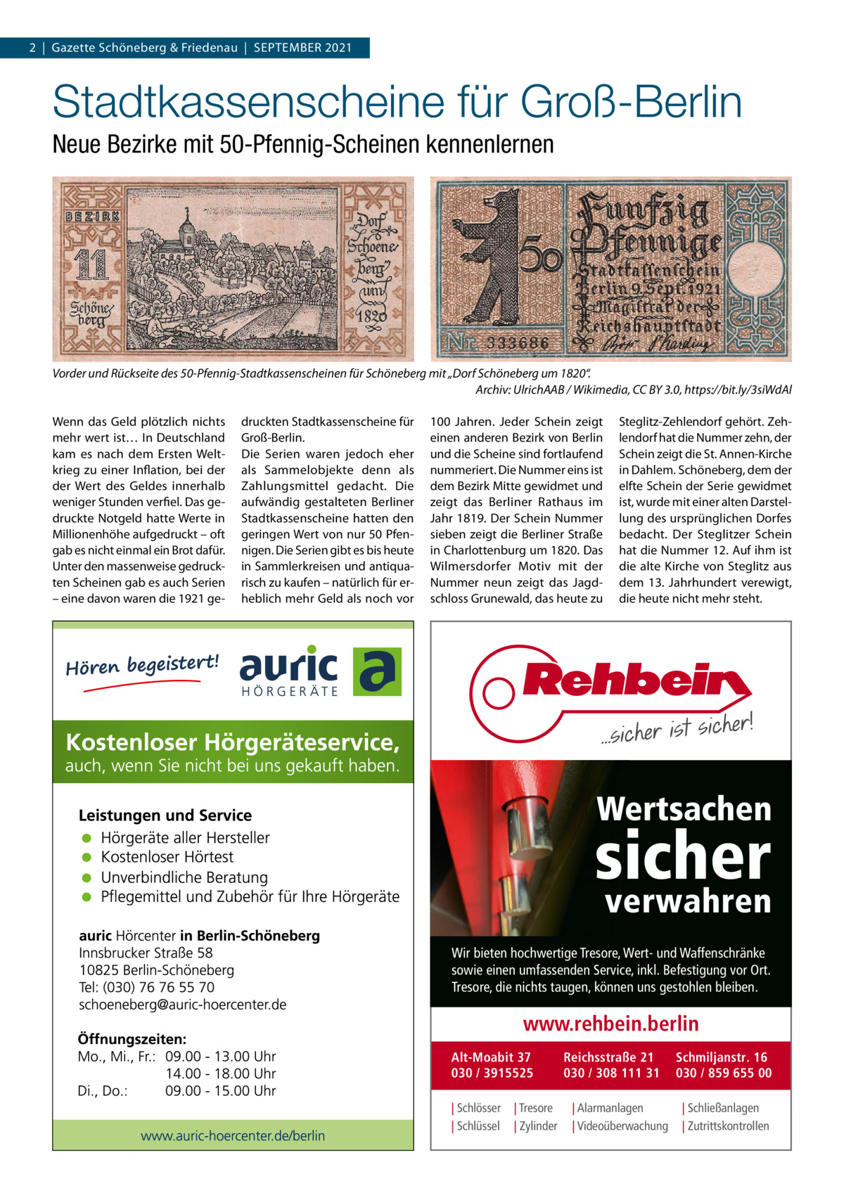 2  |  Gazette Schöneberg & Friedenau  |  September 2021  Stadtkassenscheine für Groß-Berlin Neue Bezirke mit 50-Pfennig-Scheinen kennenlernen  Vorder und Rückseite des 50-Pfennig-Stadtkassenscheinen für Schöneberg mit „Dorf Schöneberg um 1820“. � Archiv: UlrichAAB / Wikimedia, CC BY 3.0, https://bit.ly/3siWdAl Wenn das Geld plötzlich nichts mehr wert ist… In Deutschland kam es nach dem Ersten Weltkrieg zu einer Inflation, bei der der Wert des Geldes innerhalb weniger Stunden verfiel. Das gedruckte Notgeld hatte Werte in Millionenhöhe aufgedruckt – oft gab es nicht einmal ein Brot dafür. Unter den massenweise gedruckten Scheinen gab es auch Serien – eine davon waren die 1921 ge druckten Stadtkassenscheine für Groß-Berlin. Die Serien waren jedoch eher als Sammelobjekte denn als Zahlungsmittel gedacht. Die aufwändig gestalteten Berliner Stadtkassenscheine hatten den geringen Wert von nur 50 Pfennigen. Die Serien gibt es bis heute in Sammlerkreisen und antiquarisch zu kaufen – natürlich für erheblich mehr Geld als noch vor  100  Jahren. Jeder Schein zeigt einen anderen Bezirk von Berlin und die Scheine sind fortlaufend nummeriert. Die Nummer eins ist dem Bezirk Mitte gewidmet und zeigt das Berliner Rathaus im Jahr 1819. Der Schein Nummer sieben zeigt die Berliner Straße in Charlottenburg um 1820. Das Wilmersdorfer Motiv mit der Nummer neun zeigt das Jagdschloss Grunewald, das heute zu  Steglitz-Zehlendorf gehört. Zehlendorf hat die Nummer zehn, der Schein zeigt die St. Annen-Kirche in Dahlem. Schöneberg, dem der elfte Schein der Serie gewidmet ist, wurde mit einer alten Darstellung des ursprünglichen Dorfes bedacht. Der Steglitzer Schein hat die Nummer 12. Auf ihm ist die alte Kirche von Steglitz aus dem 13.  Jahrhundert verewigt, die heute nicht mehr steht.  Wertsachen  sicher verwahren  Wir bieten hochwertige Tresore, Wert- und Waffenschränke sowie einen umfassenden Service, inkl. Befestigung vor Ort. Tresore, die nichts taugen, können uns gestohlen bleiben.  www.rehbein.berlin Alt-Moabit 37 030 / 3915525 | Schlösser | Schlüssel  | Tresore | Zylinder  Reichsstraße 21 030 / 308 111 31 | Alarmanlagen | Videoüberwachung  Schmiljanstr. 16 030 / 859 655 00 | Schließanlagen | Zutrittskontrollen