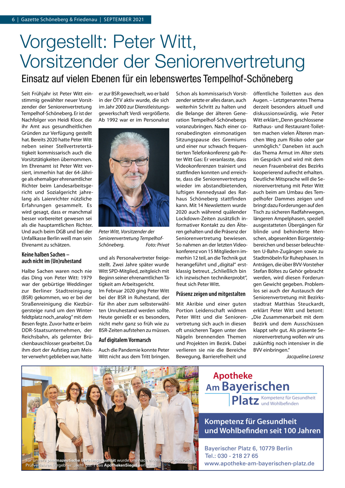 6  |  Gazette Schöneberg & Friedenau  |  SEPtEMBER 2021  Vorgestellt: Peter Witt, Vorsitzender der Seniorenvertretung Einsatz auf vielen Ebenen für ein lebenswertes Tempelhof-Schöneberg Seit Frühjahr ist Peter Witt einstimmig gewählter neuer Vorsitzender der Seniorenvertretung tempelhof-Schöneberg. Er ist der Nachfolger von Heidi Kloor, die ihr Amt aus gesundheitlichen Gründen zur Verfügung gestellt hat. Bereits 2020 hatte Peter Witt neben seiner Stellvertretertätigkeit kommissarisch auch die Vorsitztätigkeiten übernommen. Im Ehrenamt ist Peter Witt versiert, immerhin hat der 64-Jährige als ehemaliger ehrenamtlicher Richter beim Landesarbeitsgericht und Sozialgericht jahrelang als Laienrichter nützliche Erfahrungen gesammelt. Es wird gesagt, dass er manchmal besser vorbereitet gewesen sei als die hauptamtlichen Richter. Und auch beim DGB und bei der Unfallkasse Berlin weiß man sein Ehrenamt zu schätzen.  Keine halben Sachen – auch nicht im (Un)ruhestand Halbe Sachen waren noch nie das Ding von Peter Witt: 1979 war der gebürtige Weddinger zur Berliner Stadtreinigung (BSR) gekommen, wo er bei der Straßenreinigung die Kiezbürgersteige rund um den Winterfeldtplatz noch „analog“ mit dem Besen fegte. Zuvor hatte er beim DDR-Staatsunternehmen, der Reichsbahn, als gelernter Brückenbauschlosser gearbeitet. Da ihm dort der Aufstieg zum Meister verwehrt geblieben war, hatte  er zur BSR gewechselt, wo er bald in der ÖtV aktiv wurde, die sich im Jahr 2000 zur Dienstleistungsgewerkschaft Verdi vergrößerte. Ab 1992 war er im Personalrat  Peter Witt, Vorsitzender der Seniorenvertretung TempelhofSchöneberg. Foto: Privat und als Personalvertreter freigestellt. Zwei Jahre später wurde Witt SPD-Mitglied, zeitgleich mit Beginn seiner ehrenamtlichen tätigkeit am Arbeitsgericht. Im Februar 2020 ging Peter Witt bei der BSR in Ruhestand, der für ihn aber zum selbsterwählten Unruhestand werden sollte. Heute genießt er es besonders, nicht mehr ganz so früh wie zu BSR-Zeiten aufstehen zu müssen.  Auf digitalem Vormarsch Auch die Pandemie konnte Peter Witt nicht aus dem tritt bringen.  Schon als kommissarisch Vorsitzender setzte er alles daran, auch weiterhin Schritt zu halten und die Belange der älteren Generation tempelhof-Schönebergs voranzubringen. Nach einer coronabedingten einmonatigen Sitzungspause des Gremiums und einer nur schwach frequentierten telefonkonferenz gab Peter Witt Gas: Er veranlasste, dass Videokonferenzen trainiert und stattfinden konnten und erreichte, dass die Seniorenvertretung wieder im abstandbietenden, luftigen Kennedysaal des Rathaus Schöneberg stattfinden kann. Mit 14 Newslettern wurde 2020 auch während quälender Lockdown-Zeiten zusätzlich informativer Kontakt zu den Älteren gehalten und die Präsenz der Seniorenvertretung bewiesen. So nahmen an der letzten Videokonferenz von 15 Mitgliedern immerhin 12 teil, an die technik gut herangeführt und „digital“ erstklassig betreut. „Schließlich bin ich inzwischen technikerprobt“, freut sich Peter Witt.  Präsenz zeigen und mitgestalten Mit Akribie und einer guten Portion Leidenschaft widmen Peter Witt und die Seniorenvertretung sich auch in diesen oft unsicheren tagen unter den Nägeln brennenden themen und Projekten im Bezirk. Dabei verlieren sie nie die Bereiche Bewegung, Barrierefreiheit und  öffentliche toiletten aus den Augen. – Letztgenanntes thema derzeit besonders aktuell und diskussionswürdig, wie Peter Witt erklärt: „Denn geschlossene Rathaus- und Restaurant-toiletten machen vielen Älteren manchen Weg zum Risiko oder gar unmöglich.“ Daneben ist auch das thema Armut im Alter stets im Gespräch und wird mit dem neuen Frauenbeirat des Bezirks kooperierend aufrecht erhalten. Deutliche Mitsprache will die Seniorenvertretung mit Peter Witt auch beim am Umbau des tempelhofer Dammes zeigen und bringt dazu Forderungen auf den tisch zu sicheren Radfahrwegen, längeren Ampelphasen, speziell ausgestatteten Übergängen für blinde und behinderte Menschen, abgesenkten Bürgersteigbereichen und besser beleuchteten U-Bahn-Zugängen sowie zu Stadtmöbeln für Ruhephasen. In Anträgen, die über BVV-Vorsteher Stefan Böltes zu Gehör gebracht werden, wird diesen Forderungen Gewicht gegeben. Problemlos sei auch der Austausch der Seniorenvertretung mit Bezirksstadtrat Matthias Steuckardt, erklärt Peter Witt und betont: „Die Zusammenarbeit mit dem Bezirk und dem Ausschüssen klappt sehr gut. Als präsente Seniorenvertretung wollen wir uns zukünftig noch intensiver in die BVV einbringen.“ Jacqueline Lorenz  Apotheke Am Bayerischen  Platz  Kompetenz für Gesundheit und Wohlbefinden  Kompetenz für Gesundheit und Wohlbefinden seit 100 Jahren  Für unsere pharmazeutische Beratungsqualität wurde uns nach einem anspruchsvollen Prüfverfahren (Ergebnis: „sehr gut“) das ApothekenSiegel verliehen.  Bayerischer Platz 6, 10779 Berlin Tel.: 030 - 218 27 65 www.apotheke-am-bayerischen-platz.de