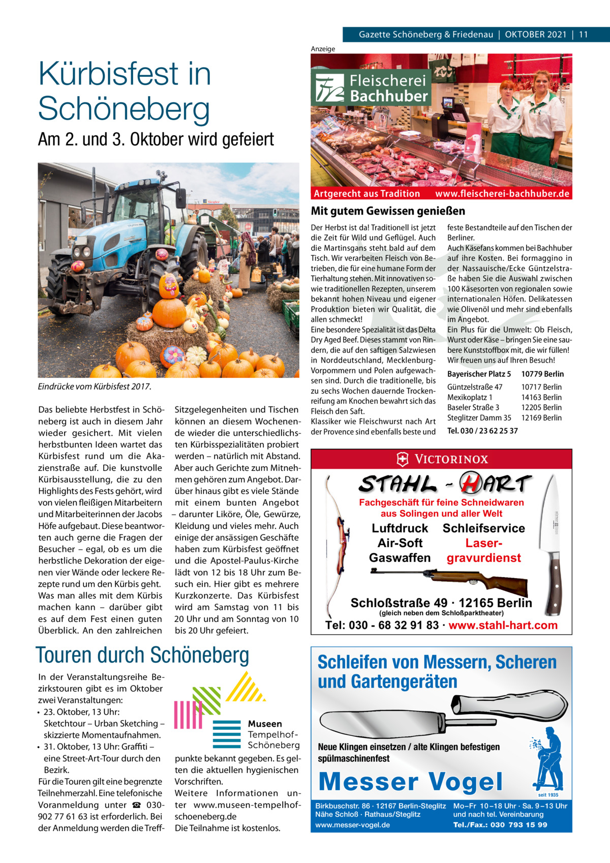 Gazette Schöneberg & Friedenau  |  OKtOBER 2021  |  11  Kürbisfest in Schöneberg  Anzeige  Am 2. und 3. Oktober wird gefeiert Artgerecht aus Tradition  www.fleischerei-bachhuber.de  Mit gutem Gewissen genießen  Eindrücke vom Kürbisfest 2017. Das beliebte Herbstfest in Schö- Sitzgelegenheiten und tischen neberg ist auch in diesem Jahr können an diesem Wochenenwieder gesichert. Mit vielen de wieder die unterschiedlichsherbstbunten Ideen wartet das ten Kürbisspezialitäten probiert Kürbisfest rund um die Aka- werden – natürlich mit Abstand. zienstraße auf. Die kunstvolle Aber auch Gerichte zum MitnehKürbisausstellung, die zu den men gehören zum Angebot. DarHighlights des Fests gehört, wird über hinaus gibt es viele Stände von vielen fleißigen Mitarbeitern mit einem bunten Angebot und Mitarbeiterinnen der Jacobs – darunter Liköre, Öle, Gewürze, Höfe aufgebaut. Diese beantwor- Kleidung und vieles mehr. Auch ten auch gerne die Fragen der einige der ansässigen Geschäfte Besucher – egal, ob es um die haben zum Kürbisfest geöffnet herbstliche Dekoration der eige- und die Apostel-Paulus-Kirche nen vier Wände oder leckere Re- lädt von 12 bis 18 Uhr zum Bezepte rund um den Kürbis geht. such ein. Hier gibt es mehrere Was man alles mit dem Kürbis Kurzkonzerte. Das Kürbisfest machen kann – darüber gibt wird am Samstag von 11 bis es auf dem Fest einen guten 20 Uhr und am Sonntag von 10 Überblick. An den zahlreichen bis 20 Uhr gefeiert.  Touren durch Schöneberg In der Veranstaltungsreihe Bezirkstouren gibt es im Oktober zwei Veranstaltungen: • 23. Oktober, 13 Uhr: Sketchtour – Urban Sketching – skizzierte Momentaufnahmen. • 31. Oktober, 13 Uhr: Graﬃti – eine Street-Art-tour durch den Bezirk. Für die touren gilt eine begrenzte teilnehmerzahl. Eine telefonische Voranmeldung unter ☎  030902 77 61 63 ist erforderlich. Bei der Anmeldung werden die treff punkte bekannt gegeben. Es gelten die aktuellen hygienischen Vorschriften. Weitere Informationen unter www.museen-tempelhofschoeneberg.de Die teilnahme ist kostenlos.  Der Herbst ist da! Traditionell ist jetzt die Zeit für Wild und Geflügel. Auch die Martinsgans steht bald auf dem Tisch. Wir verarbeiten Fleisch von Betrieben, die für eine humane Form der Tierhaltung stehen. Mit innovativen sowie traditionellen Rezepten, unserem bekannt hohen Niveau und eigener Produktion bieten wir Qualität, die allen schmeckt! Eine besondere Spezialität ist das Delta Dry Aged Beef. Dieses stammt von Rindern, die auf den saftigen Salzwiesen in Norddeutschland, MecklenburgVorpommern und Polen aufgewachsen sind. Durch die traditionelle, bis zu sechs Wochen dauernde Trockenreifung am Knochen bewahrt sich das Fleisch den Saft. Klassiker wie Fleischwurst nach Art der Provence sind ebenfalls beste und  feste Bestandteile auf den Tischen der Berliner. Auch Käsefans kommen bei Bachhuber auf ihre Kosten. Bei formaggino in der Nassauische/Ecke Güntzelstraße haben Sie die Auswahl zwischen 100 Käsesorten von regionalen sowie internationalen Höfen. Delikatessen wie Olivenöl und mehr sind ebenfalls im Angebot. Ein Plus für die Umwelt: Ob Fleisch, Wurst oder Käse – bringen Sie eine saubere Kunststoffbox mit, die wir füllen! Wir freuen uns auf Ihren Besuch! Bayerischer Platz 5  10779 Berlin  Güntzelstraße 47 Mexikoplatz 1 Baseler Straße 3 Steglitzer Damm 35  10717 Berlin 14163 Berlin 12205 Berlin 12169 Berlin  Tel. 030 / 23 62 25 37  Fachgeschäft für feine Schneidwaren aus Solingen und aller Welt  Luftdruck Schleifservice Air-Soft LaserGaswaffen gravurdienst  Schloßstraße 49 · 12165 Berlin (gleich neben dem Schloßparktheater)  Tel: 030 - 68 32 91 83 · www.stahl-hart.com  Schleifen von Messern, Scheren und Gartengeräten  Neue Klingen einsetzen / alte Klingen befestigen spülmaschinenfest  Messer Vogel Birkbuschstr. 86 · 12167 Berlin-Steglitz Nähe Schloß · Rathaus/Steglitz www.messer-vogel.de  seit 1935  Mo – Fr 10 – 18 Uhr · Sa. 9 – 13 Uhr und nach tel. Vereinbarung Tel./Fax.: 030 793 15 99