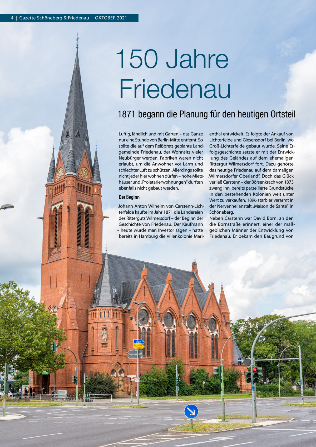 4  |  Gazette Schöneberg & Friedenau  |  Oktober 2021  150 Jahre Friedenau 1871 begann die Planung für den heutigen Ortsteil Luftig, ländlich und mit Garten – das Ganze enthal entwickelt. Es folgte der Ankauf von nur eine Stunde von Berlin-Mitte entfernt. So Lichterfelde und Giesensdorf bei Berlin, wo sollte die auf dem Reißbrett geplante Land- Groß-Lichterfelde gebaut wurde. Seine Ergemeinde Friedenau, der Wohnsitz vieler folgsgeschichte setzte er mit der EntwickNeubürger werden. Fabriken waren nicht lung des Geländes auf dem ehemaligen erlaubt, um die Anwohner vor Lärm und Rittergut Wilmersdorf fort. Dazu gehörte schlechter Luft zu schützen. Allerdings sollte das heutige Friedenau auf dem damaligen nicht jeder hier wohnen dürfen – hohe Miets- „Wilmersdorfer Oberland“. Doch das Glück häuser und „Proletarierwohnungen“ durften verließ Carstenn – der Börsenkrach von 1873 ebenfalls nicht gebaut werden. zwang ihn, bereits parzellierte Grundstücke in den bestehenden Kolonien weit unter Der Beginn Wert zu verkaufen. 1896 starb er verarmt in Johann Anton Wilhelm von Carstenn-Lich- der Nervenheilanstalt „Maison de Santé“ in terfelde kaufte im Jahr 1871 die Ländereien Schöneberg. des Ritterguts Wilmersdorf – der Beginn der Neben Carstenn war David Born, an den Geschichte von Friedenau. Der Kaufmann die Bornstraße erinnert, einer der maß– heute würde man Investor sagen – hatte geblichen Männer der Entwicklung von bereits in Hamburg die Villenkolonie Mari- Friedenau. Er bekam den Baugrund von