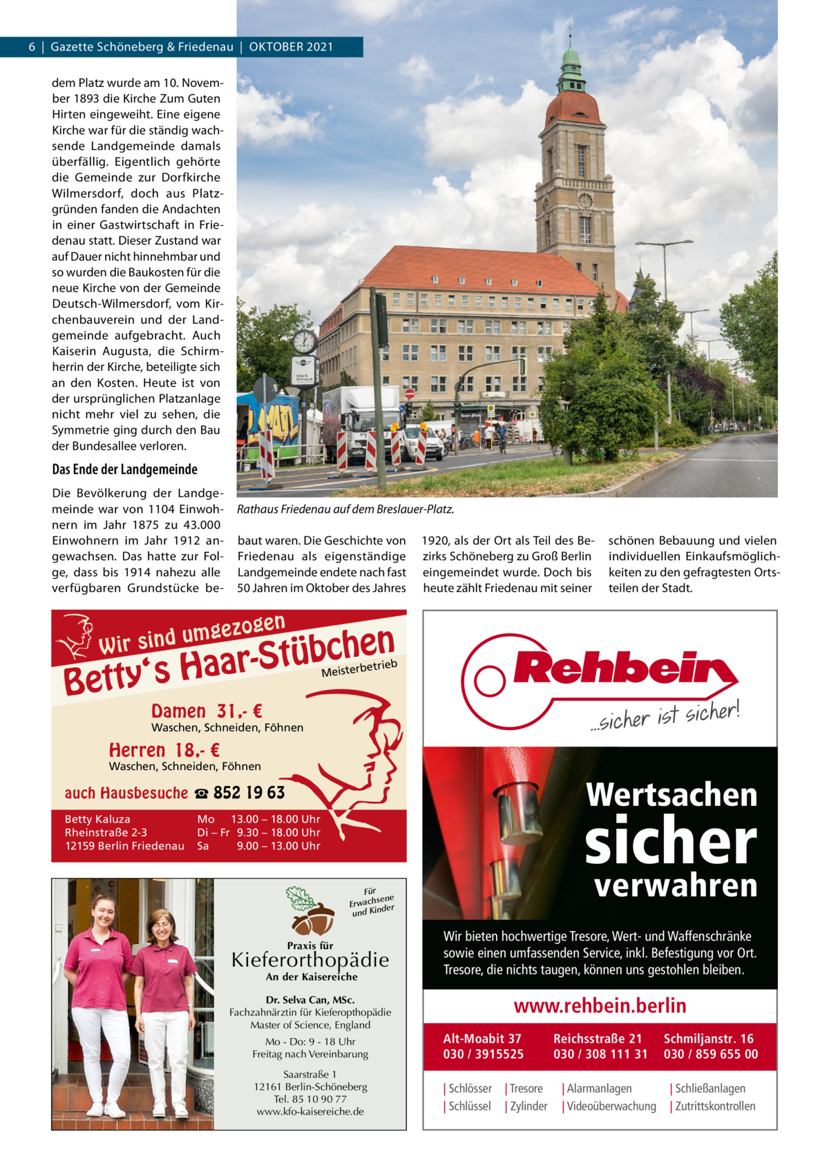 6  |  Gazette Schöneberg & Friedenau  |  OKtOBER 2021 dem Platz wurde am 10. November 1893 die Kirche Zum Guten Hirten eingeweiht. Eine eigene Kirche war für die ständig wachsende Landgemeinde damals überfällig. Eigentlich gehörte die Gemeinde zur Dorfkirche Wilmersdorf, doch aus Platzgründen fanden die Andachten in einer Gastwirtschaft in Friedenau statt. Dieser Zustand war auf Dauer nicht hinnehmbar und so wurden die Baukosten für die neue Kirche von der Gemeinde Deutsch-Wilmersdorf, vom Kirchenbauverein und der Landgemeinde aufgebracht. Auch Kaiserin Augusta, die Schirmherrin der Kirche, beteiligte sich an den Kosten. Heute ist von der ursprünglichen Platzanlage nicht mehr viel zu sehen, die Symmetrie ging durch den Bau der Bundesallee verloren.  Das Ende der Landgemeinde Die Bevölkerung der Landgemeinde war von 1104  Einwohnern im Jahr 1875 zu 43.000 Einwohnern im Jahr  1912 angewachsen. Das hatte zur Folge, dass bis 1914 nahezu alle verfügbaren Grundstücke be Rathaus Friedenau auf dem Breslauer-Platz. baut waren. Die Geschichte von Friedenau als eigenständige Landgemeinde endete nach fast 50 Jahren im Oktober des Jahres  mgezo u d n i s W ir  gen  1920, als der Ort als teil des Bezirks Schöneberg zu Groß Berlin eingemeindet wurde. Doch bis heute zählt Friedenau mit seiner  schönen Bebauung und vielen individuellen Einkaufsmöglichkeiten zu den gefragtesten Ortsteilen der Stadt.  n  he c b ü t S r y‘s Haa  Bett  etrieb Meisterb  Damen 31,- €  Waschen, Schneiden, Föhnen  Herren 18,- €  Waschen, Schneiden, Föhnen  Wertsachen  auch Hausbesuche ☎ 852 19 63 Betty Kaluza Rheinstraße 2-3 12159 Berlin Friedenau  sicher  Mo 13.00 – 18.00 Uhr Di – Fr 9.30 – 18.00 Uhr Sa 9.00 – 13.00 Uhr  verwahren  Für sene Erwach der und Kin  Praxis für  Kieferorthopädie An der Kaisereiche  Dr. Selva Can, MSc. Fachzahnärztin für Kieferopthopädie Master of Science, England  Wir bieten hochwertige Tresore, Wert- und Waffenschränke sowie einen umfassenden Service, inkl. Befestigung vor Ort. Tresore, die nichts taugen, können uns gestohlen bleiben.  www.rehbein.berlin  Mo - Do: 9 - 18 Uhr Freitag nach Vereinbarung  Alt-Moabit 37 030 / 3915525  Saarstraße 1 12161 Berlin-Schöneberg Tel. 85 10 90 77 www.kfo-kaisereiche.de  | Schlösser | Schlüssel  | Tresore | Zylinder  Reichsstraße 21 030 / 308 111 31 | Alarmanlagen | Videoüberwachung  Schmiljanstr. 16 030 / 859 655 00 | Schließanlagen | Zutrittskontrollen