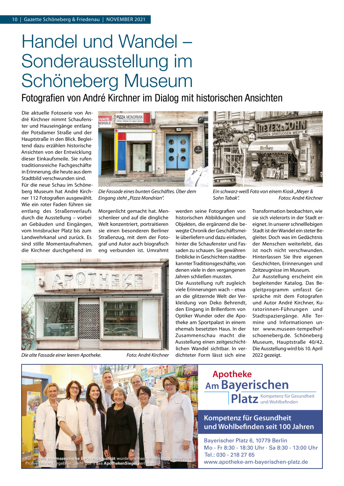 10  |  Gazette Schöneberg & Friedenau  |  NoVEMBER 2021  Handel und Wandel – Sonderausstellung im Schöneberg Museum Fotograﬁen von André Kirchner im Dialog mit historischen Ansichten Die aktuelle Fotoserie von André Kirchner nimmt Schaufenster und Hauseingänge entlang der Potsdamer Straße und der Hauptstraße in den Blick. Begleitend dazu erzählen historische Ansichten von der Entwicklung dieser Einkaufsmeile. Sie rufen traditionsreiche Fachgeschäfte in Erinnerung, die heute aus dem Stadtbild verschwunden sind. Für die neue Schau im Schöneberg Museum hat André Kirchner 112 Fotografien ausgewählt. Wie ein roter Faden führen sie entlang des Straßenverlaufs durch die Ausstellung – vorbei an Gebäuden und Eingängen, vom Innsbrucker Platz bis zum Landwehrkanal und zurück. Es sind stille Momentaufnahmen, die Kirchner durchgehend im  Die Fassade eines bunten Geschäftes. Über dem Eingang steht „Pizza Mondrian“. Morgenlicht gemacht hat. Menschenleer und auf die dingliche Welt konzentriert, portraitieren sie einen besonderen Berliner Straßenzug, mit dem der Fotograf und Autor auch biografisch eng verbunden ist. Umrahmt  Die alte Fassade einer leeren Apotheke.  Foto: André Kirchner  Ein schwarz-weiß Foto von einem Kiosk „Meyer & Sohn Tabak“. Fotos: André Kirchner  werden seine Fotografien von historischen Abbildungen und objekten, die ergänzend die bewegte Chronik der Geschäftsmeile überliefern und dazu einladen, hinter die Schaufenster und Fassaden zu schauen. Sie gewähren Einblicke in Geschichten stadtbekannter Traditionsgeschäfte, von denen viele in den vergangenen Jahren schließen mussten. Die Ausstellung ruft zugleich viele Erinnerungen wach – etwa an die glitzernde Welt der Verkleidung von Deko Behrendt, den Eingang in Brillenform von optiker Wunder oder die Apotheke am Sportpalast in einem ehemals besetzten Haus. In der Zusammenschau macht die Ausstellung einen zeitgeschichtlichen Wandel sichtbar. In verdichteter Form lässt sich eine  Transformation beobachten, wie sie sich vielerorts in der Stadt ereignet. In unserer schnelllebigen Stadt ist der Wandel ein steter Begleiter. Doch was im Gedächtnis der Menschen weiterlebt, das ist noch nicht verschwunden. Hinterlassen Sie Ihre eigenen Geschichten, Erinnerungen und Zeitzeugnisse im Museum. Zur Ausstellung erscheint ein begleitender Katalog. Das Begleitprogramm umfasst Gespräche mit dem Fotografen und Autor André Kirchner, Kuratorinnen-Führungen und Stadtspaziergänge. Alle Termine und Informationen unter www.museen-tempelhofschoeneberg.de. Schöneberg Museum, Hauptstraße  40/42. Die Ausstellung wird bis 10. April 2022 gezeigt.  Apotheke Am Bayerischen  Platz  Kompetenz für Gesundheit und Wohlbefinden  Kompetenz für Gesundheit und Wohlbefinden seit 100 Jahren  Für unsere pharmazeutische Beratungsqualität wurde uns nach einem anspruchsvollen Prüfverfahren (Ergebnis: „sehr gut“) das ApothekenSiegel verliehen.  Bayerischer Platz 6, 10779 Berlin Mo - Fr 8:30 - 18:30 Uhr · Sa 8:30 - 13:00 Uhr Tel.: 030 - 218 27 65 www.apotheke-am-bayerischen-platz.de