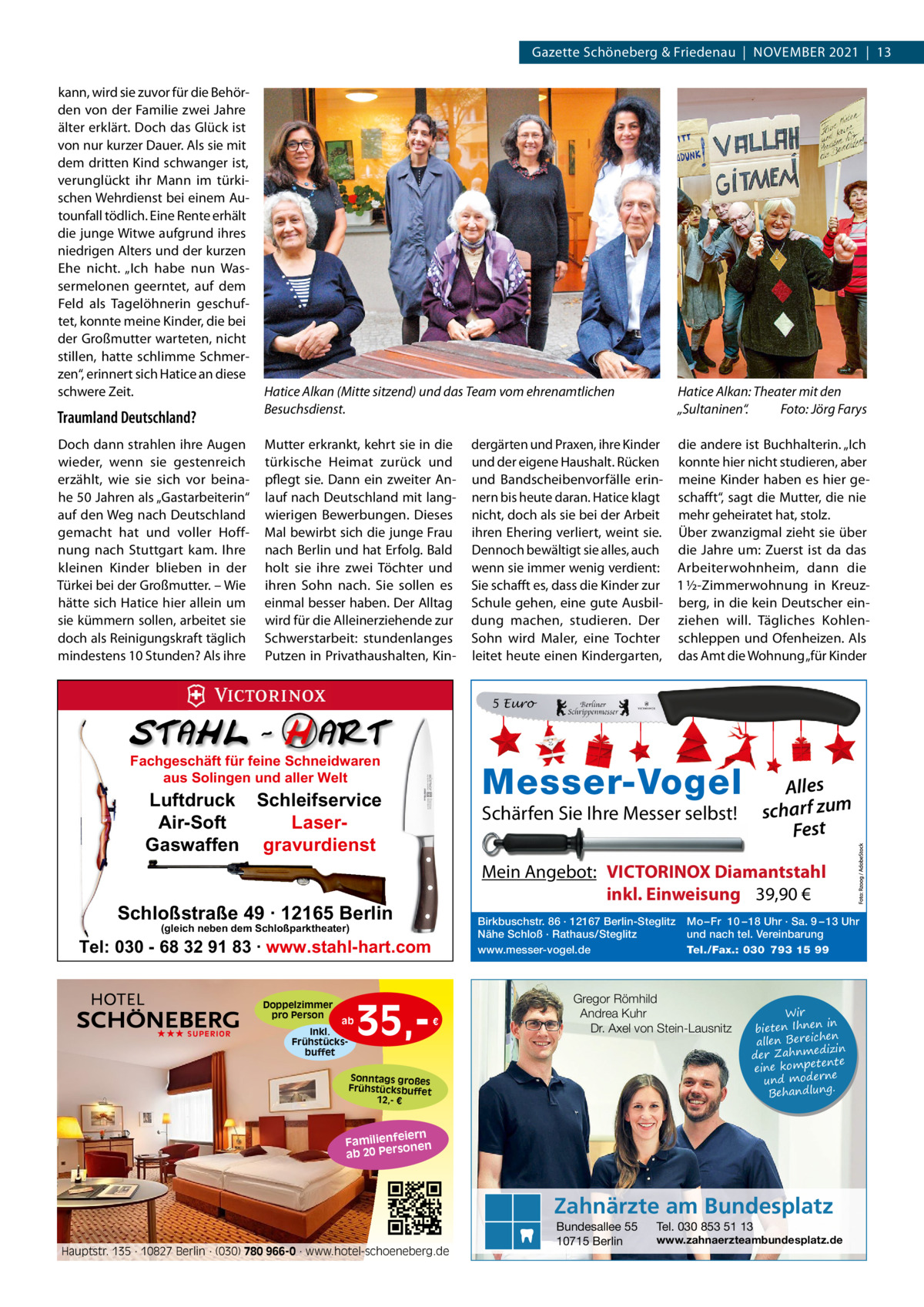 Gazette Schöneberg & Friedenau  |  NoVEMBER 2021  |  13 kann, wird sie zuvor für die Behörden von der Familie zwei Jahre älter erklärt. Doch das Glück ist von nur kurzer Dauer. Als sie mit dem dritten Kind schwanger ist, verunglückt ihr Mann im türkischen Wehrdienst bei einem Autounfall tödlich. Eine Rente erhält die junge Witwe aufgrund ihres niedrigen Alters und der kurzen Ehe nicht. „Ich habe nun Wassermelonen geerntet, auf dem Feld als Tagelöhnerin geschuftet, konnte meine Kinder, die bei der Großmutter warteten, nicht stillen, hatte schlimme Schmerzen“, erinnert sich Hatice an diese schwere Zeit.  Traumland Deutschland? Doch dann strahlen ihre Augen wieder, wenn sie gestenreich erzählt, wie sie sich vor beinahe 50 Jahren als „Gastarbeiterin“ auf den Weg nach Deutschland gemacht hat und voller Hoffnung nach Stuttgart kam. Ihre kleinen Kinder blieben in der Türkei bei der Großmutter. – Wie hätte sich Hatice hier allein um sie kümmern sollen, arbeitet sie doch als Reinigungskraft täglich mindestens 10 Stunden? Als ihre  Hatice Alkan (Mitte sitzend) und das Team vom ehrenamtlichen Besuchsdienst. Mutter erkrankt, kehrt sie in die türkische Heimat zurück und pflegt sie. Dann ein zweiter Anlauf nach Deutschland mit langwierigen Bewerbungen. Dieses Mal bewirbt sich die junge Frau nach Berlin und hat Erfolg. Bald holt sie ihre zwei Töchter und ihren Sohn nach. Sie sollen es einmal besser haben. Der Alltag wird für die Alleinerziehende zur Schwerstarbeit: stundenlanges Putzen in Privathaushalten, Kin Hatice Alkan: Theater mit den „Sultaninen“. Foto: Jörg Farys  dergärten und Praxen, ihre Kinder die andere ist Buchhalterin. „Ich und der eigene Haushalt. Rücken konnte hier nicht studieren, aber und Bandscheibenvorfälle erin- meine Kinder haben es hier genern bis heute daran. Hatice klagt schafft“, sagt die Mutter, die nie nicht, doch als sie bei der Arbeit mehr geheiratet hat, stolz. ihren Ehering verliert, weint sie. Über zwanzigmal zieht sie über Dennoch bewältigt sie alles, auch die Jahre um: Zuerst ist da das wenn sie immer wenig verdient: Arbeiterwohnheim, dann die Sie schafft es, dass die Kinder zur 1 ½-Zimmerwohnung in KreuzSchule gehen, eine gute Ausbil- berg, in die kein Deutscher eindung machen, studieren. Der ziehen will. Tägliches KohlenSohn wird Maler, eine Tochter schleppen und ofenheizen. Als leitet heute einen Kindergarten, das Amt die Wohnung „für Kinder 5 Euro  Fachgeschäft für feine Schneidwaren aus Solingen und aller Welt  Messer-Vogel  Luftdruck Schleifservice Air-Soft LaserGaswaffen gravurdienst  Schärfen Sie Ihre Messer selbst!  Mein Angebot: VICTORINOX Diamantstahl inkl. Einweisung 39,90 €  Schloßstraße 49 · 12165 Berlin  Birkbuschstr. 86 · 12167 Berlin-Steglitz Nähe Schloß · Rathaus/Steglitz www.messer-vogel.de  (gleich neben dem Schloßparktheater)  Tel: 030 - 68 32 91 83 · www.stahl-hart.com Doppelzimmer pro Person ★★★ SUPERIOR  ab  Inkl. Frühstücksbuffet  35, Alles scharf zum Fest  €  Mo – Fr 10 – 18 Uhr · Sa. 9 – 13 Uhr und nach tel. Vereinbarung Tel./Fax.: 030 793 15 99  Gregor Römhild Andrea Kuhr Dr. Axel von Stein-Lausnitz  Sonntags großes Frühstücksbuffet 12,- €  Wir in bieten Ihnen en allen Bereich izin der Zahnmed nte eine kompete und moderne . Behandlung  iern Familienfe nen so ab 20 Per  Zahnärzte am Bundesplatz Hauptstr. 135 · 10827 Berlin · (030) 780 966-0 · www.hotel-schoeneberg.de  Bundesallee 55 10715 Berlin  Tel. 030 853 51 13  www.zahnaerzteambundesplatz.de