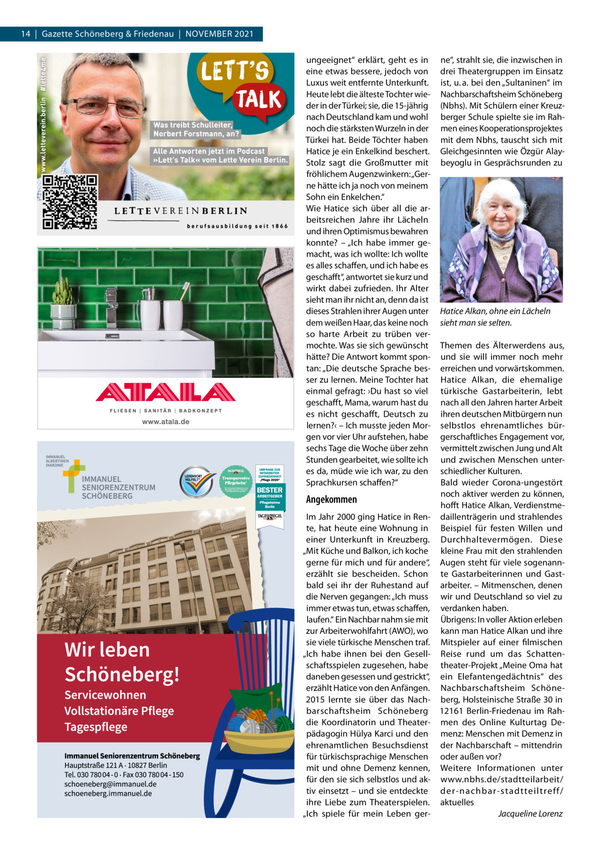 14  |  Gazette Schöneberg & Friedenau  |  November 2021 ungeeignet“ erklärt, geht es in eine etwas bessere, jedoch von Luxus weit entfernte Unterkunft. Heute lebt die älteste Tochter wieder in der Türkei; sie, die 15-jährig nach Deutschland kam und wohl noch die stärksten Wurzeln in der Türkei hat. Beide Töchter haben Hatice je ein Enkelkind beschert. Stolz sagt die Großmutter mit fröhlichem Augenzwinkern: „Gerne hätte ich ja noch von meinem Sohn ein Enkelchen.“ Wie Hatice sich über all die arbeitsreichen Jahre ihr Lächeln und ihren Optimismus bewahren konnte? – „Ich habe immer gemacht, was ich wollte: Ich wollte es alles schaffen, und ich habe es geschafft“, antwortet sie kurz und wirkt dabei zufrieden. Ihr Alter sieht man ihr nicht an, denn da ist dieses Strahlen ihrer Augen unter dem weißen Haar, das keine noch so harte Arbeit zu trüben vermochte. Was sie sich gewünscht hätte? Die Antwort kommt spontan: „Die deutsche Sprache besser zu lernen. Meine Tochter hat einmal gefragt: ›Du hast so viel geschafft, Mama, warum hast du es nicht geschafft, Deutsch zu lernen?‹ – Ich musste jeden Morgen vor vier Uhr aufstehen, habe sechs Tage die Woche über zehn Stunden gearbeitet, wie sollte ich es da, müde wie ich war, zu den Sprachkursen schaffen?“  Angekommen Im Jahr 2000 ging Hatice in Rente, hat heute eine Wohnung in einer Unterkunft in Kreuzberg. „Mit Küche und Balkon, ich koche gerne für mich und für andere“, erzählt sie bescheiden. Schon bald sei ihr der Ruhestand auf die Nerven gegangen: „Ich muss immer etwas tun, etwas schaffen, laufen.“ Ein Nachbar nahm sie mit zur Arbeiterwohlfahrt (AWO), wo sie viele türkische Menschen traf. „Ich habe ihnen bei den Gesellschaftsspielen zugesehen, habe daneben gesessen und gestrickt“, erzählt Hatice von den Anfängen. 2015 lernte sie über das Nachbarschaftsheim Schöneberg die Koordinatorin und Theaterpädagogin Hülya Karci und den ehrenamtlichen Besuchsdienst für türkischsprachige Menschen mit und ohne Demenz kennen, für den sie sich selbstlos und aktiv einsetzt – und sie entdeckte ihre Liebe zum Theaterspielen. „Ich spiele für mein Leben ger ne“, strahlt sie, die inzwischen in drei Theatergruppen im Einsatz ist, u. a. bei den „Sultaninen“ im Nachbarschaftsheim Schöneberg (Nbhs). Mit Schülern einer Kreuzberger Schule spielte sie im Rahmen eines Kooperationsprojektes mit dem Nbhs, tauscht sich mit Gleichgesinnten wie Özgür Alaybeyoglu in Gesprächsrunden zu  Hatice Alkan, ohne ein Lächeln sieht man sie selten. Themen des Älterwerdens aus, und sie will immer noch mehr erreichen und vorwärtskommen. Hatice Alkan, die ehemalige türkische Gastarbeiterin, lebt nach all den Jahren harter Arbeit ihren deutschen Mitbürgern nun selbstlos ehrenamtliches bürgerschaftliches Engagement vor, vermittelt zwischen Jung und Alt und zwischen Menschen unterschiedlicher Kulturen. Bald wieder Corona-ungestört noch aktiver werden zu können, hofft Hatice Alkan, Verdienstmedaillenträgerin und strahlendes Beispiel für festen Willen und Durchhaltevermögen. Diese kleine Frau mit den strahlenden Augen steht für viele sogenannte Gastarbeiterinnen und Gastarbeiter. – Mitmenschen, denen wir und Deutschland so viel zu verdanken haben. Übrigens: In voller Aktion erleben kann man Hatice Alkan und ihre Mitspieler auf einer filmischen Reise rund um das Schattentheater-Projekt „Meine Oma hat ein Elefantengedächtnis“ des Nachbarschaftsheim Schöneberg, Holsteinische Straße 30 in 12161  Berlin-Friedenau im Rahmen des Online Kulturtag Demenz: Menschen mit Demenz in der Nachbarschaft – mittendrin oder außen vor? Weitere Informationen unter www.nbhs.de/stadtteilarbeit/ der-nachbar-stadtteiltreff/ aktuelles � Jacqueline Lorenz