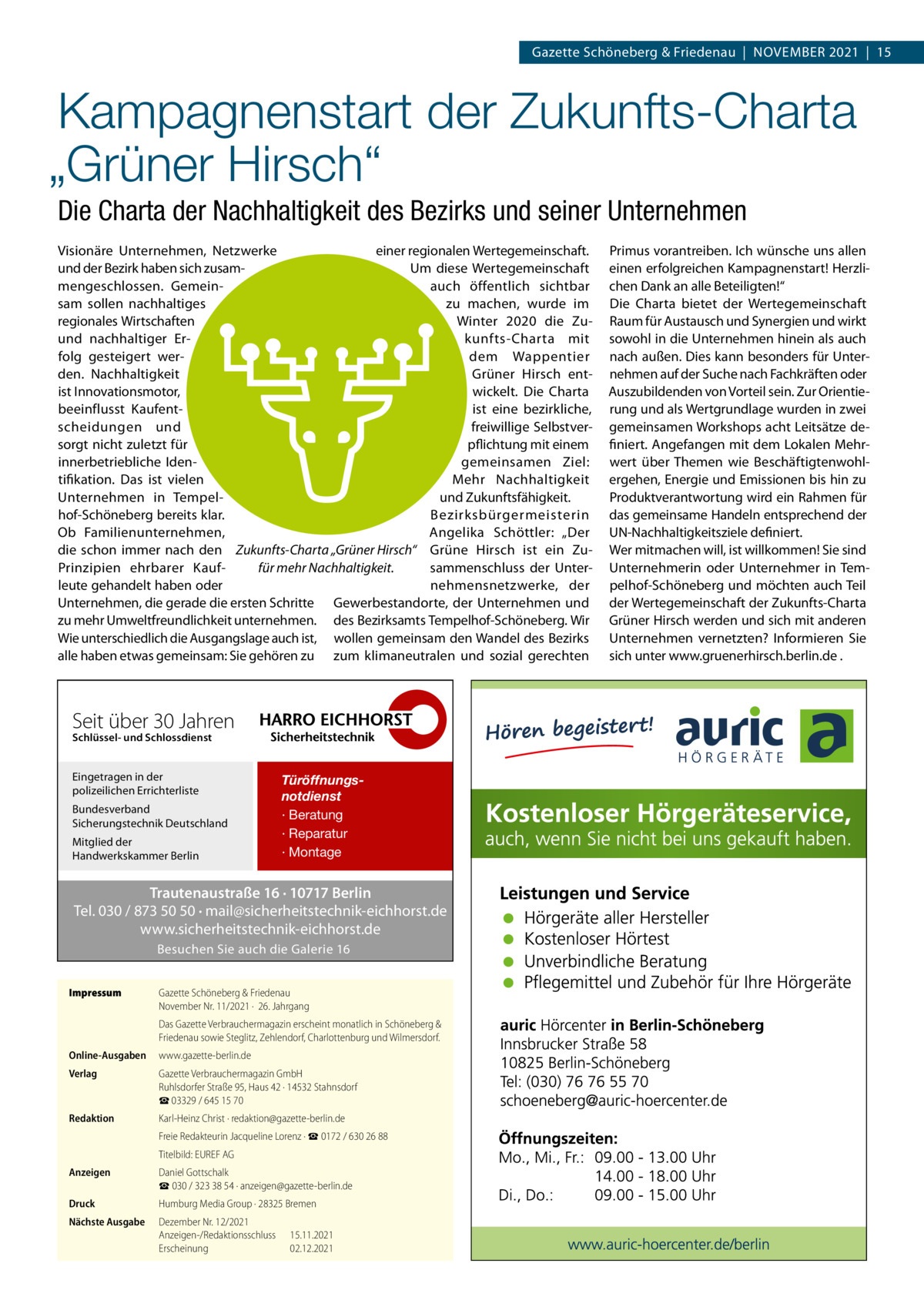 Gazette Schöneberg & Friedenau  |  November 2021  |  15  Kampagnenstart der Zukunfts-Charta „Grüner Hirsch“ Die Charta der Nachhaltigkeit des Bezirks und seiner Unternehmen Visionäre Unternehmen, Netzwerke einer regionalen Wertegemeinschaft. und der Bezirk haben sich zusamUm diese Wertegemeinschaft mengeschlossen. Gemeinauch öffentlich sichtbar sam sollen nachhaltiges zu machen, wurde im regionales Wirtschaften Winter 2020 die Zuund nachhaltiger Erkunfts-Charta mit folg gesteigert werdem Wappentier den. Nachhaltigkeit Grüner Hirsch entist Innovationsmotor, wickelt. Die Charta beeinflusst Kaufentist eine bezirkliche, scheidungen und freiwillige Selbstverpflichtung mit einem sorgt nicht zuletzt für gemeinsamen Ziel: innerbetriebliche Identifikation. Das ist vielen Mehr Nachhaltigkeit und Zukunftsfähigkeit. Unternehmen in Tempelhof-Schöneberg bereits klar. Bezirksbürgermeisterin Ob Familienunternehmen, Angelika Schöttler: „Der die schon immer nach den Zukunfts-Charta „Grüner Hirsch“ Grüne Hirsch ist ein Zusammenschluss der Unterfür mehr Nachhaltigkeit. Prinzipien ehrbarer Kaufleute gehandelt haben oder nehmensnetzwerke, der Unternehmen, die gerade die ersten Schritte Gewerbestandorte, der Unternehmen und zu mehr Umweltfreundlichkeit unternehmen. des Bezirksamts Tempelhof-Schöneberg. Wir Wie unterschiedlich die Ausgangslage auch ist, wollen gemeinsam den Wandel des Bezirks alle haben etwas gemeinsam: Sie gehören zu zum klimaneutralen und sozial gerechten  Seit über 30 Jahren Schlüssel- und Schlossdienst  Eingetragen in der polizeilichen Errichterliste Bundesverband Sicherungstechnik Deutschland Mitglied der Handwerkskammer Berlin  Türöffnungsnotdienst · Beratung · Reparatur · Montage  Trautenaustraße 16 · 10717 Berlin Tel. 030 / 873 50 50 · mail@sicherheitstechnik-eichhorst.de www.sicherheitstechnik-eichhorst.de Besuchen Sie auch die Galerie 16 Impressum	  Gazette Schöneberg & Friedenau November Nr. 11/2021 ·  26. Jahrgang Das Gazette Verbrauchermagazin erscheint monatlich in Schöneberg & Friedenau sowie Steglitz, Zehlendorf, Charlottenburg und Wilmersdorf.  Online-Ausgaben	www.gazette-berlin.de Verlag	  Gazette Verbrauchermagazin GmbH Ruhlsdorfer Straße 95, Haus 42 · 14532 Stahnsdorf ☎ 03329 / 645 15 70  Redaktion	  Karl-Heinz Christ · redaktion@gazette-berlin.de  	  Freie Redakteurin Jacqueline Lorenz · ☎ 0172 / 630 26 88  	  Titelbild: EUREF AG  Anzeigen	  Daniel Gottschalk ☎ 030 / 323 38 54 · anzeigen@gazette-berlin.de  Druck	  Humburg Media Group · 28325 Bremen  Nächste Ausgabe	  Dezember Nr. 12/2021 Anzeigen-/Redaktionsschluss	15.11.2021 Erscheinung	02.12.2021  Primus vorantreiben. Ich wünsche uns allen einen erfolgreichen Kampagnenstart! Herzlichen Dank an alle Beteiligten!“ Die Charta bietet der Wertegemeinschaft Raum für Austausch und Synergien und wirkt sowohl in die Unternehmen hinein als auch nach außen. Dies kann besonders für Unternehmen auf der Suche nach Fachkräften oder Auszubildenden von Vorteil sein. Zur Orientierung und als Wertgrundlage wurden in zwei gemeinsamen Workshops acht Leitsätze definiert. Angefangen mit dem Lokalen Mehrwert über Themen wie Beschäftigtenwohlergehen, Energie und Emissionen bis hin zu Produktverantwortung wird ein Rahmen für das gemeinsame Handeln entsprechend der UN-Nachhaltigkeitsziele definiert. Wer mitmachen will, ist willkommen! Sie sind Unternehmerin oder Unternehmer in Tempelhof-Schöneberg und möchten auch Teil der Wertegemeinschaft der Zukunfts-Charta Grüner Hirsch werden und sich mit anderen Unternehmen vernetzten? Informieren Sie sich unter www.gruenerhirsch.berlin.de .