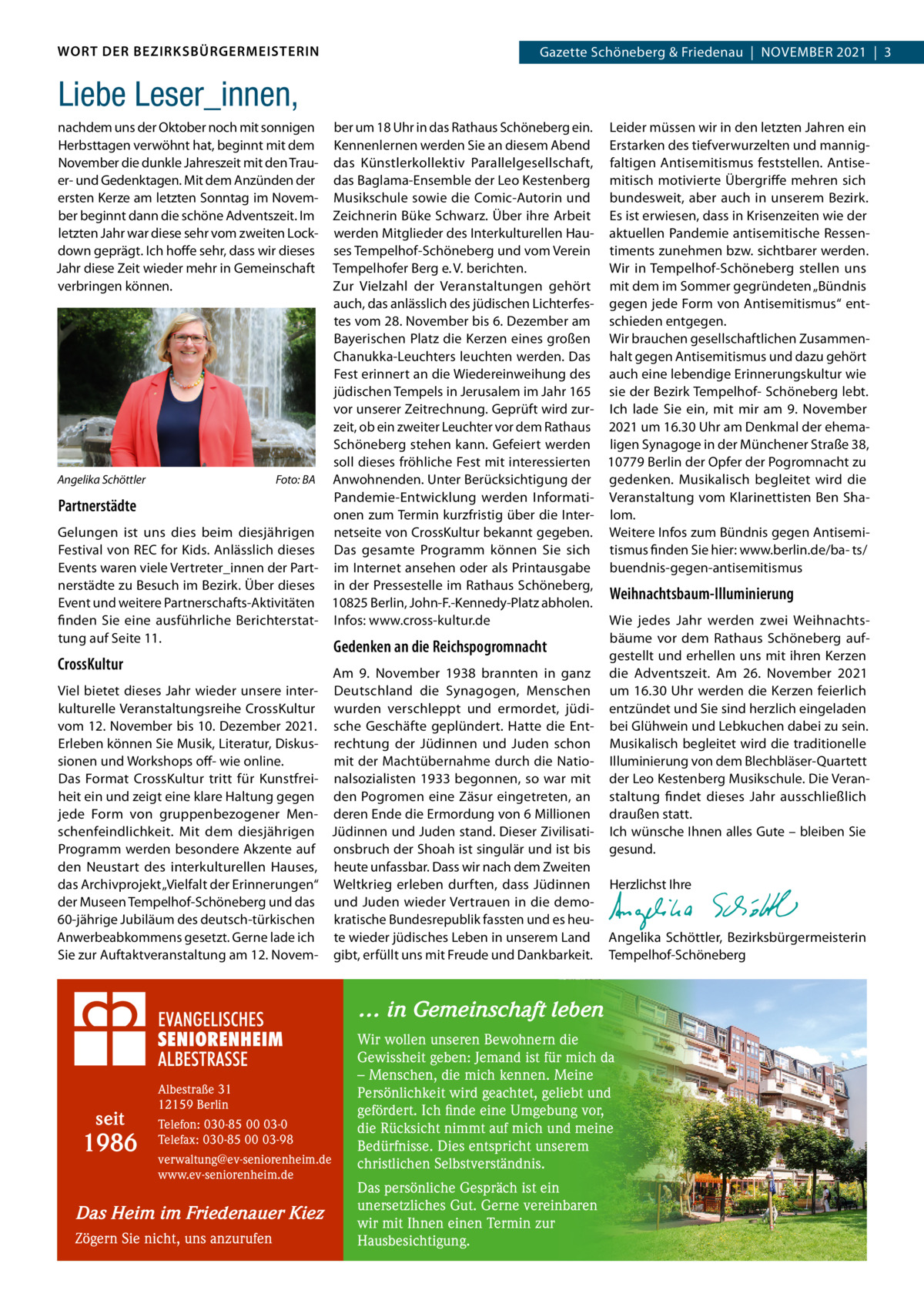 WORT DER BEZIRKSBÜRGERMEISTERIN  Gazette Schöneberg & Friedenau  |  NoVEMBER 2021  |  3  Liebe Leser_innen, nachdem uns der oktober noch mit sonnigen Herbsttagen verwöhnt hat, beginnt mit dem November die dunkle Jahreszeit mit den Trauer- und Gedenktagen. Mit dem Anzünden der ersten Kerze am letzten Sonntag im November beginnt dann die schöne Adventszeit. Im letzten Jahr war diese sehr vom zweiten Lockdown geprägt. Ich hoffe sehr, dass wir dieses Jahr diese Zeit wieder mehr in Gemeinschaft verbringen können.  ber um 18 Uhr in das Rathaus Schöneberg ein. Leider müssen wir in den letzten Jahren ein Kennenlernen werden Sie an diesem Abend Erstarken des tiefverwurzelten und mannigdas Künstlerkollektiv Parallelgesellschaft, faltigen Antisemitismus feststellen. Antisedas Baglama-Ensemble der Leo Kestenberg mitisch motivierte Übergriffe mehren sich Musikschule sowie die Comic-Autorin und bundesweit, aber auch in unserem Bezirk. Zeichnerin Büke Schwarz. Über ihre Arbeit Es ist erwiesen, dass in Krisenzeiten wie der werden Mitglieder des Interkulturellen Hau- aktuellen Pandemie antisemitische Ressenses Tempelhof-Schöneberg und vom Verein timents zunehmen bzw. sichtbarer werden. Wir in Tempelhof-Schöneberg stellen uns Tempelhofer Berg e. V. berichten. Zur Vielzahl der Veranstaltungen gehört mit dem im Sommer gegründeten „Bündnis auch, das anlässlich des jüdischen Lichterfes- gegen jede Form von Antisemitismus“ enttes vom 28. November bis 6. Dezember am schieden entgegen. Bayerischen Platz die Kerzen eines großen Wir brauchen gesellschaftlichen ZusammenChanukka-Leuchters leuchten werden. Das halt gegen Antisemitismus und dazu gehört Fest erinnert an die Wiedereinweihung des auch eine lebendige Erinnerungskultur wie jüdischen Tempels in Jerusalem im Jahr 165 sie der Bezirk Tempelhof- Schöneberg lebt. vor unserer Zeitrechnung. Geprüft wird zur- Ich lade Sie ein, mit mir am 9.  November zeit, ob ein zweiter Leuchter vor dem Rathaus 2021 um 16.30 Uhr am Denkmal der ehemaSchöneberg stehen kann. Gefeiert werden ligen Synagoge in der Münchener Straße 38, soll dieses fröhliche Fest mit interessierten 10779 Berlin der opfer der Pogromnacht zu Angelika Schöttler Foto: BA Anwohnenden. Unter Berücksichtigung der gedenken. Musikalisch begleitet wird die Pandemie-Entwicklung werden Informati- Veranstaltung vom Klarinettisten Ben ShaPartnerstädte onen zum Termin kurzfristig über die Inter- lom. Gelungen ist uns dies beim diesjährigen netseite von CrossKultur bekannt gegeben. Weitere Infos zum Bündnis gegen AntisemiFestival von REC for Kids. Anlässlich dieses Das gesamte Programm können Sie sich tismus finden Sie hier: www.berlin.de/ba- ts/ Events waren viele Vertreter_innen der Part- im Internet ansehen oder als Printausgabe buendnis-gegen-antisemitismus nerstädte zu Besuch im Bezirk. Über dieses in der Pressestelle im Rathaus Schöneberg, Weihnachtsbaum-Illuminierung Event und weitere Partnerschafts-Aktivitäten 10825 Berlin, John-F.-Kennedy-Platz abholen. finden Sie eine ausführliche Berichterstat- Infos: www.cross-kultur.de Wie jedes Jahr werden zwei Weihnachtstung auf Seite 11. bäume vor dem Rathaus Schöneberg aufGedenken an die Reichspogromnacht gestellt und erhellen uns mit ihren Kerzen CrossKultur Am 9.  November 1938 brannten in ganz die Adventszeit. Am 26.  November 2021 Viel bietet dieses Jahr wieder unsere inter- Deutschland die Synagogen, Menschen um 16.30 Uhr werden die Kerzen feierlich kulturelle Veranstaltungsreihe CrossKultur wurden verschleppt und ermordet, jüdi- entzündet und Sie sind herzlich eingeladen vom 12. November bis 10. Dezember 2021. sche Geschäfte geplündert. Hatte die Ent- bei Glühwein und Lebkuchen dabei zu sein. Erleben können Sie Musik, Literatur, Diskus- rechtung der Jüdinnen und Juden schon Musikalisch begleitet wird die traditionelle mit der Machtübernahme durch die Natio- Illuminierung von dem Blechbläser-Quartett sionen und Workshops off- wie online. Das Format CrossKultur tritt für Kunstfrei- nalsozialisten 1933 begonnen, so war mit der Leo Kestenberg Musikschule. Die Veranheit ein und zeigt eine klare Haltung gegen den Pogromen eine Zäsur eingetreten, an staltung findet dieses Jahr ausschließlich jede Form von gruppenbezogener Men- deren Ende die Ermordung von 6 Millionen draußen statt. schenfeindlichkeit. Mit dem diesjährigen Jüdinnen und Juden stand. Dieser Zivilisati- Ich wünsche Ihnen alles Gute – bleiben Sie Programm werden besondere Akzente auf onsbruch der Shoah ist singulär und ist bis gesund. den Neustart des interkulturellen Hauses, heute unfassbar. Dass wir nach dem Zweiten   das Archivprojekt „Vielfalt der Erinnerungen“ Weltkrieg erleben durften, dass Jüdinnen Herzlichst Ihre der Museen Tempelhof-Schöneberg und das und Juden wieder Vertrauen in die demo-   60-jährige Jubiläum des deutsch-türkischen kratische Bundesrepublik fassten und es heuAnwerbeabkommens gesetzt. Gerne lade ich te wieder jüdisches Leben in unserem Land Angelika Schöttler, Bezirksbürgermeisterin Sie zur Auftaktveranstaltung am 12. Novem- gibt, erfüllt uns mit Freude und Dankbarkeit. Tempelhof-Schöneberg  … in Gemeinschaft leben  seit  1986  Albestraße 31 12159 Berlin Telefon: 030-85 00 03-0 Telefax: 030-85 00 03-98 verwaltung@ev-seniorenheim.de www.ev-seniorenheim.de  Das Heim im Friedenauer Kiez Zögern Sie nicht, uns anzurufen  Wir wollen unseren Bewohnern die Gewissheit geben: Jemand ist für mich da – Menschen, die mich kennen. Meine Persönlichkeit wird geachtet, geliebt und gefördert. Ich finde eine Umgebung vor, die Rücksicht nimmt auf mich und meine Bedürfnisse. Dies entspricht unserem christlichen Selbstverständnis. Das persönliche Gespräch ist ein unersetzliches Gut. Gerne vereinbaren wir mit Ihnen einen Termin zur Hausbesichtigung.