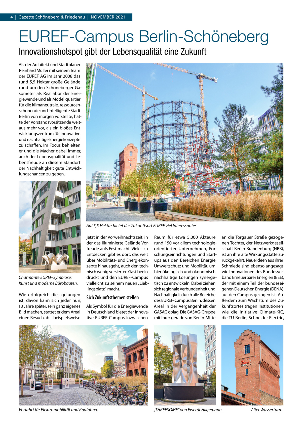 4  |  Gazette Schöneberg & Friedenau  |  November 2021  EUREF-Campus Berlin-Schöneberg Innovationshotspot gibt der Lebensqualität eine Zukunft Als der Architekt und Stadtplaner Reinhard Müller mit seinem Team der ­EUREF AG im Jahr 2008 das rund 5,5  Hektar große Gelände rund um den Schöneberger Gasometer als Reallabor der Energiewende und als Modellquartier für die klimaneutrale, ressourcenschonende und intelligente Stadt Berlin von morgen vorstellte, hatte der Vorstandsvorsitzende weitaus mehr vor, als ein bloßes Entwicklungszentrum für innovative und nachhaltige Energiekonzepte zu schaffen. Im Focus behielten er und die Macher dabei immer, auch der Lebensqualität und Lebensfreude an diesem Standort der Nachhaltigkeit gute Entwicklungschancen zu geben.  Auf 5,5 Hektar bietet der Zukunftsort EUREF viel Interessantes.  Charmante EUREF-Symbiose: Kunst und moderne Bürobauten. Wie erfolgreich dies gelungen ist, davon kann sich jeder nun, 13 Jahre später, sein ganz eigenes Bild machen, stattet er dem Areal einen Besuch ab – beispielsweise  jetzt in der Vorweihnachtszeit, in der das illuminierte Gelände Vorfreude aufs Fest macht. Vieles zu Entdecken gibt es dort, das weit über Mobilitäts- und Energiekonzepte hinausgeht, auch den technisch wenig versierten Gast beeindruckt und den ­EUREF-Campus vielleicht zu seinem neuen „Lieblingsplatz“ macht.  Sich Zukunftsthemen stellen Als Symbol für die Energiewende in Deutschland bietet der innovative EUREF-Campus inzwischen  Vorfahrt für Elektromobilität und Radfahrer.  Raum für etwa 5.000  Akteure rund 150 vor allem technologieorientierter Unternehmen, Forschungseinrichtungen und Startups aus den Bereichen Energie, Umweltschutz und Mobilität, um hier ökologisch und ökonomisch nachhaltige Lösungen synergetisch zu entwickeln. Dabei ziehen sich regionale Verbundenheit und Nachhaltigkeit durch alle Bereiche des ­EUREF-Campus Berlin, dessen Areal in der Vergangenheit der ­GASAG oblag. Die G ­ ASAG-Gruppe mit ihrer gerade von Berlin-Mitte  an die Torgauer Straße gezogenen Tochter, der Netzwerkgesellschaft Berlin-Brandenburg (NBB), ist an ihre alte Wirkungsstätte zurückgekehrt. Neue Ideen aus ihrer Schmiede sind ebenso angesagt wie Innovationen des Bundesverband Erneuerbarer Energien (BEE), der mit einem Teil der bundeseigenen Deutschen Energie (DENA) auf den Campus gezogen ist. Außerdem zum Wachstum des Zukunftsortes tragen Institutionen wie die Initiative Climate-KIC, die TU-Berlin, Schneider Electric,  „THREESOME“ von Ewerdt Hilgemann.  Alter Wasserturm.