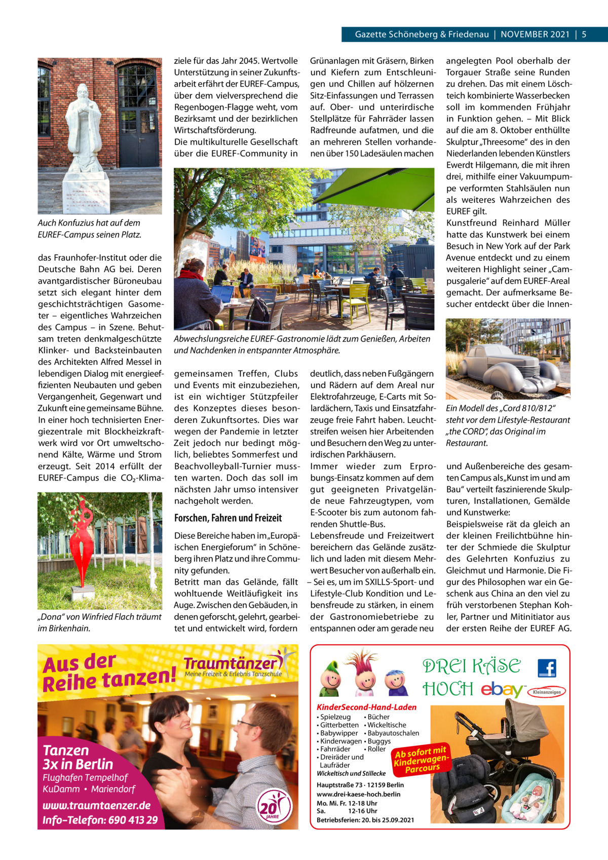 Gazette Schöneberg & Friedenau  |  November 2021  |  5 ziele für das Jahr 2045. Wertvolle Unterstützung in seiner Zukunftsarbeit erfährt der EUREF-Campus, über dem vielversprechend die Regenbogen-Flagge weht, vom Bezirksamt und der bezirklichen Wirtschaftsförderung. Die multikulturelle Gesellschaft über die ­EUREF-Community in  Grünanlagen mit Gräsern, Birken und Kiefern zum Entschleunigen und Chillen auf hölzernen Sitz-Einfassungen und Terrassen auf. Ober- und unterirdische Stellplätze für Fahrräder lassen Radfreunde aufatmen, und die an mehreren Stellen vorhandenen über 150 Ladesäulen machen  Auch Konfuzius hat auf dem EUREF-Campus seinen Platz. das Fraunhofer-Institut oder die Deutsche Bahn AG bei. Deren avantgardistischer Büroneubau setzt sich elegant hinter dem geschichtsträchtigen Gasometer – eigentliches Wahrzeichen des Campus – in Szene. Behutsam treten denkmalgeschützte Klinker- und Backsteinbauten des Architekten Alfred Messel in lebendigen Dialog mit energieeffizienten Neubauten und geben Vergangenheit, Gegenwart und Zukunft eine gemeinsame Bühne. In einer hoch technisierten Energiezentrale mit Blockheizkraftwerk wird vor Ort umweltschonend Kälte, Wärme und Strom erzeugt. Seit 2014 erfüllt der ­EUREF-Campus die CO₂-Klima Abwechslungsreiche EUREF-Gastronomie lädt zum Genießen, Arbeiten und Nachdenken in entspannter Atmosphäre. gemeinsamen Treffen, Clubs und Events mit einzubeziehen, ist ein wichtiger Stützpfeiler des Konzeptes dieses besonderen Zukunftsortes. Dies war wegen der Pandemie in letzter Zeit jedoch nur bedingt möglich, beliebtes Sommerfest und Beachvolleyball-Turnier mussten warten. Doch das soll im nächsten Jahr umso intensiver nachgeholt werden.  Forschen, Fahren und Freizeit  „Dona“ von Winfried Flach träumt im Birkenhain.  angelegten Pool oberhalb der Torgauer Straße seine Runden zu drehen. Das mit einem Löschteich kombinierte Wasserbecken soll im kommenden Frühjahr in Funktion gehen. – Mit Blick auf die am 8. Oktober enthüllte Skulptur „Threesome“ des in den Niederlanden lebenden Künstlers Ewerdt Hilgemann, die mit ihren drei, mithilfe einer Vakuumpumpe verformten Stahlsäulen nun als weiteres Wahrzeichen des ­EUREF gilt. Kunstfreund Reinhard Müller hatte das Kunstwerk bei einem Besuch in New York auf der Park Avenue entdeckt und zu einem weiteren Highlight seiner „Campusgalerie“ auf dem ­EUREF-Areal gemacht. Der aufmerksame Besucher entdeckt über die Innen Diese Bereiche haben im „Europäischen Energieforum“ in Schöneberg ihren Platz und ihre Community gefunden. Betritt man das Gelände, fällt wohltuende Weitläufigkeit ins Auge. Zwischen den Gebäuden, in denen geforscht, gelehrt, gearbeitet und entwickelt wird, fordern  deutlich, dass neben Fußgängern und Rädern auf dem Areal nur Elektrofahrzeuge, E-Carts mit Solardächern, Taxis und Einsatzfahrzeuge freie Fahrt haben. Leuchtstreifen weisen hier Arbeitenden und Besuchern den Weg zu unterirdischen Parkhäusern. Immer wieder zum Erprobungs-Einsatz kommen auf dem gut geeigneten Privatgelände neue Fahrzeugtypen, vom E-Scooter bis zum autonom fahrenden Shuttle-Bus. Lebensfreude und Freizeitwert bereichern das Gelände zusätzlich und laden mit diesem Mehrwert Besucher von außerhalb ein. – Sei es, um im S­ XILLS-Sport- und Lifestyle-Club Kondition und Lebensfreude zu stärken, in einem der Gastronomiebetriebe zu entspannen oder am gerade neu  Ein Modell des „Cord 810/812“ steht vor dem Lifestyle-Restaurant „the CORD“, das Original im Restaurant. und Außenbereiche des gesamten Campus als „Kunst im und am Bau“ verteilt faszinierende Skulpturen, Installationen, Gemälde und Kunstwerke: Beispielsweise rät da gleich an der kleinen Freilichtbühne hinter der Schmiede die Skulptur des Gelehrten Konfuzius zu Gleichmut und Harmonie. Die Figur des Philosophen war ein Geschenk aus China an den viel zu früh verstorbenen Stephan Kohler, Partner und Mitinitiator aus der ersten Reihe der ­EUREF AG.  DREI KÄSE HOCH KinderSecond-Hand-Laden • Spielzeug • Bücher • Gitterbetten • Wickeltische • Babywipper • Babyautoschalen • Kinderwagen • Buggys • Fahrräder • Roller mit Ab sofort gen• Dreiräder und Kinderwaurs Laufräder o Wickeltisch und Stillecke  Parc  Hauptstraße 73 · 12159 Berlin www.drei-kaese-hoch.berlin Mo. Mi. Fr. 12-18 Uhr Sa. 12-16 Uhr Betriebsferien: 20. bis 25.09.2021
