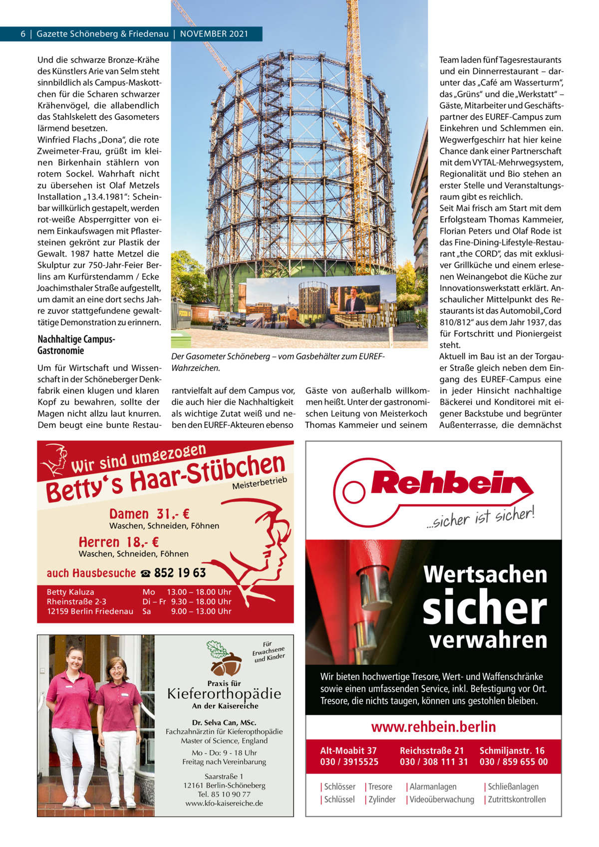 6  |  Gazette Schöneberg & Friedenau  |  NoVEMBER 2021 Und die schwarze Bronze-Krähe des Künstlers Arie van Selm steht sinnbildlich als Campus-Maskottchen für die Scharen schwarzer Krähenvögel, die allabendlich das Stahlskelett des Gasometers lärmend besetzen. Winfried Flachs „Dona“, die rote Zweimeter-Frau, grüßt im kleinen Birkenhain stählern von rotem Sockel. Wahrhaft nicht zu übersehen ist olaf Metzels Installation „13.4.1981“: Scheinbar willkürlich gestapelt, werden rot-weiße Absperrgitter von einem Einkaufswagen mit Pflastersteinen gekrönt zur Plastik der Gewalt. 1987 hatte Metzel die Skulptur zur 750-Jahr-Feier Berlins am Kurfürstendamm / Ecke Joachimsthaler Straße aufgestellt, um damit an eine dort sechs Jahre zuvor stattgefundene gewalttätige Demonstration zu erinnern.  Nachhaltige CampusGastronomie Um für Wirtschaft und Wissenschaft in der Schöneberger Denkfabrik einen klugen und klaren Kopf zu bewahren, sollte der Magen nicht allzu laut knurren. Dem beugt eine bunte Restau Der Gasometer Schöneberg – vom Gasbehälter zum EUREFWahrzeichen. rantvielfalt auf dem Campus vor, die auch hier die Nachhaltigkeit als wichtige Zutat weiß und neben den EUREF-Akteuren ebenso  mgezo u d n i s W ir  gen  Gäste von außerhalb willkommen heißt. Unter der gastronomischen Leitung von Meisterkoch Thomas Kammeier und seinem  Team laden fünf Tagesrestaurants und ein Dinnerrestaurant – darunter das „Café am Wasserturm“, das „Grüns“ und die „Werkstatt“ – Gäste, Mitarbeiter und Geschäftspartner des EUREF-Campus zum Einkehren und Schlemmen ein. Wegwerfgeschirr hat hier keine Chance dank einer Partnerschaft mit dem VYTAL-Mehrwegsystem, Regionalität und Bio stehen an erster Stelle und Veranstaltungsraum gibt es reichlich. Seit Mai frisch am Start mit dem Erfolgsteam Thomas Kammeier, Florian Peters und olaf Rode ist das Fine-Dining-Lifestyle-Restaurant „the CoRD“, das mit exklusiver Grillküche und einem erlesenen Weinangebot die Küche zur Innovationswerkstatt erklärt. Anschaulicher Mittelpunkt des Restaurants ist das Automobil „Cord 810/812“ aus dem Jahr 1937, das für Fortschritt und Pioniergeist steht. Aktuell im Bau ist an der Torgauer Straße gleich neben dem Eingang des EUREF-Campus eine in jeder Hinsicht nachhaltige Bäckerei und Konditorei mit eigener Backstube und begrünter Außenterrasse, die demnächst  n  he c b ü t S r y‘s Haa  Bett  etrieb Meisterb  Damen 31,- €  Waschen, Schneiden, Föhnen  Herren 18,- €  Waschen, Schneiden, Föhnen  Wertsachen  auch Hausbesuche ☎ 852 19 63 Betty Kaluza Rheinstraße 2-3 12159 Berlin Friedenau  sicher  Mo 13.00 – 18.00 Uhr Di – Fr 9.30 – 18.00 Uhr Sa 9.00 – 13.00 Uhr  verwahren  Für sene Erwach der und Kin  Praxis für  Kieferorthopädie An der Kaisereiche  Dr. Selva Can, MSc. Fachzahnärztin für Kieferopthopädie Master of Science, England  Wir bieten hochwertige Tresore, Wert- und Waffenschränke sowie einen umfassenden Service, inkl. Befestigung vor Ort. Tresore, die nichts taugen, können uns gestohlen bleiben.  www.rehbein.berlin  Mo - Do: 9 - 18 Uhr Freitag nach Vereinbarung  Alt-Moabit 37 030 / 3915525  Saarstraße 1 12161 Berlin-Schöneberg Tel. 85 10 90 77 www.kfo-kaisereiche.de  | Schlösser | Schlüssel  | Tresore | Zylinder  Reichsstraße 21 030 / 308 111 31 | Alarmanlagen | Videoüberwachung  Schmiljanstr. 16 030 / 859 655 00 | Schließanlagen | Zutrittskontrollen