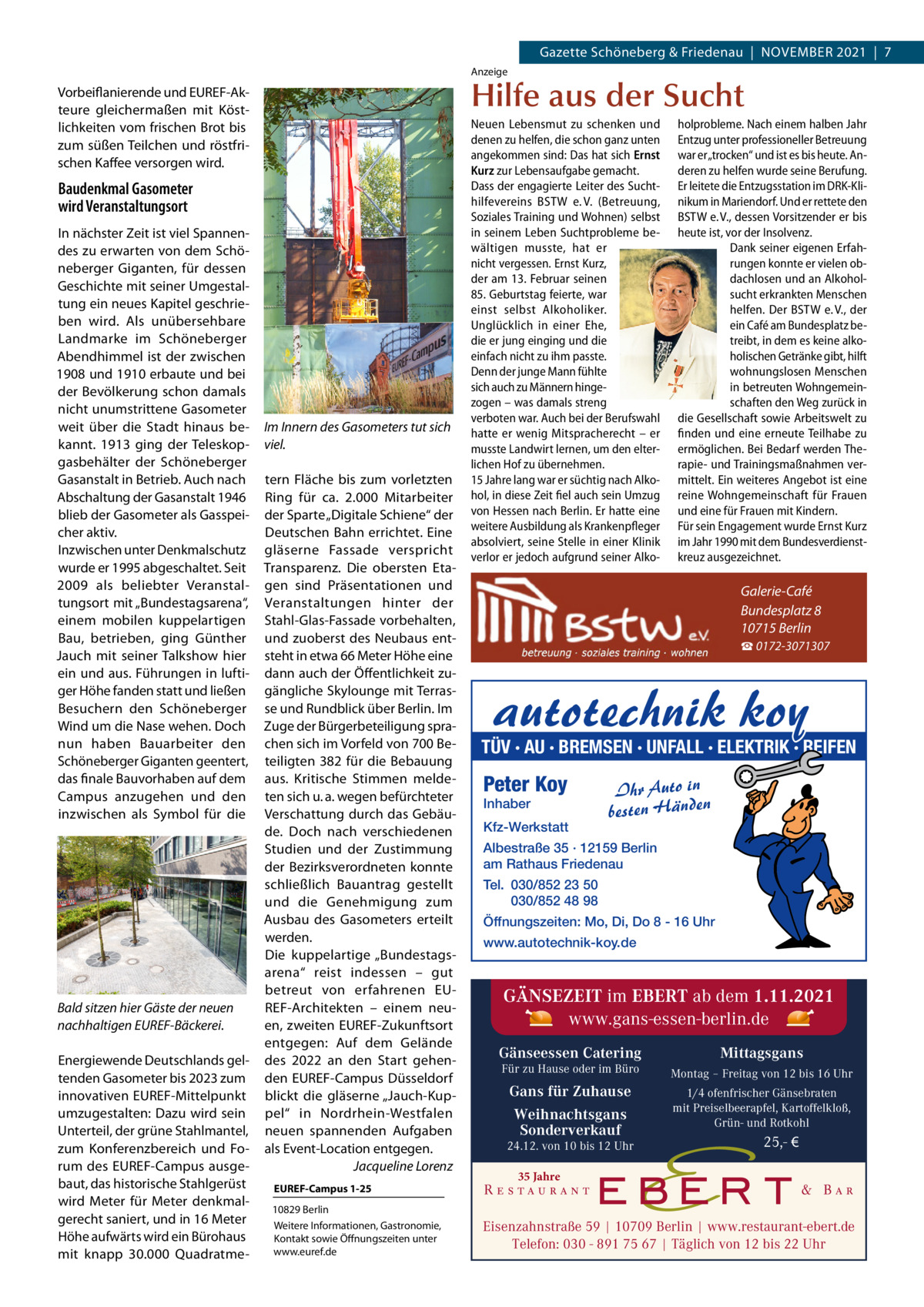 Gazette Schöneberg & Friedenau  |  November 2021  |  7 Anzeige  Hilfe aus der Sucht  Vorbeiflanierende und EUREF-Akteure gleichermaßen mit Köstlichkeiten vom frischen Brot bis zum süßen Teilchen und röstfrischen Kaffee versorgen wird.  Baudenkmal Gasometer wird Veranstaltungsort In nächster Zeit ist viel Spannendes zu erwarten von dem Schöneberger Giganten, für dessen Geschichte mit seiner Umgestaltung ein neues Kapitel geschrieben wird. Als unübersehbare Landmarke im Schöneberger Abendhimmel ist der zwischen 1908 und 1910 erbaute und bei der Bevölkerung schon damals nicht unumstrittene Gasometer weit über die Stadt hinaus bekannt. 1913 ging der Teleskopgasbehälter der Schöneberger Gasanstalt in Betrieb. Auch nach Abschaltung der Gasanstalt 1946 blieb der Gasometer als Gasspeicher aktiv. Inzwischen unter Denkmalschutz wurde er 1995 abgeschaltet. Seit 2009 als beliebter Veranstaltungsort mit „Bundestagsarena“, einem mobilen kuppelartigen Bau, betrieben, ging Günther Jauch mit seiner Talkshow hier ein und aus. Führungen in luftiger Höhe fanden statt und ließen Besuchern den Schöneberger Wind um die Nase wehen. Doch nun haben Bauarbeiter den Schöneberger Giganten geentert, das finale Bauvorhaben auf dem Campus anzugehen und den inzwischen als Symbol für die  Bald sitzen hier Gäste der neuen nachhaltigen EUREF-Bäckerei. Energiewende Deutschlands geltenden Gasometer bis 2023 zum innovativen ­EUREF-Mittelpunkt umzugestalten: Dazu wird sein Unterteil, der grüne Stahlmantel, zum Konferenzbereich und Forum des E­ UREF-Campus ausgebaut, das historische Stahlgerüst wird Meter für Meter denkmalgerecht saniert, und in 16 Meter Höhe aufwärts wird ein Bürohaus mit knapp 30.000  Quadratme Im Innern des Gasometers tut sich viel. tern Fläche bis zum vorletzten Ring für ca. 2.000  Mitarbeiter der Sparte „Digitale Schiene“ der Deutschen Bahn errichtet. Eine gläserne Fassade verspricht Transparenz. Die obersten Etagen sind Präsentationen und Veranstaltungen hinter der Stahl-Glas-Fassade vorbehalten, und zuoberst des Neubaus entsteht in etwa 66 Meter Höhe eine dann auch der Öffentlichkeit zugängliche Skylounge mit Terrasse und Rundblick über Berlin. Im Zuge der Bürgerbeteiligung sprachen sich im Vorfeld von 700 Beteiligten 382 für die Bebauung aus. Kritische Stimmen meldeten sich u. a. wegen befürchteter Verschattung durch das Gebäude. Doch nach verschiedenen Studien und der Zustimmung der Bezirksverordneten konnte schließlich Bauantrag gestellt und die Genehmigung zum Ausbau des Gasometers erteilt werden. Die kuppelartige „Bundestagsarena“ reist indessen – gut betreut von erfahrenen EUREF-Architekten – einem neuen, zweiten EUREF-Zukunftsort entgegen: Auf dem Gelände des 2022 an den Start gehenden ­EUREF-Campus Düsseldorf blickt die gläserne „Jauch-Kuppel“ in Nordrhein-Westfalen neuen spannenden Aufgaben als Event-Location entgegen. � Jacqueline Lorenz EUREF-Campus 1-25 10829 Berlin Weitere Informationen, Gastronomie, Kontakt sowie Öffnungszeiten unter www.euref.de  Neuen Lebensmut zu schenken und denen zu helfen, die schon ganz unten angekommen sind: Das hat sich Ernst Kurz zur Lebensaufgabe gemacht. Dass der engagierte Leiter des Suchthilfevereins BSTW e. V. (Betreuung, Soziales Training und Wohnen) selbst in seinem Leben Suchtprobleme bewältigen musste, hat er nicht vergessen. Ernst Kurz, der am 13. Februar seinen 85. Geburtstag feierte, war einst selbst Alkoholiker. Unglücklich in einer Ehe, die er jung einging und die einfach nicht zu ihm passte. Denn der junge Mann fühlte sich auch zu Männern hingezogen – was damals streng verboten war. Auch bei der Berufswahl hatte er wenig Mitspracherecht – er musste Landwirt lernen, um den elterlichen Hof zu übernehmen. 15 Jahre lang war er süchtig nach Alkohol, in diese Zeit fiel auch sein Umzug von Hessen nach Berlin. Er hatte eine weitere Ausbildung als Krankenpfleger absolviert, seine Stelle in einer Klinik verlor er jedoch aufgrund seiner Alko holprobleme. Nach einem halben Jahr Entzug unter professioneller Betreuung war er „trocken“ und ist es bis heute. Anderen zu helfen wurde seine Berufung. Er leitete die Entzugsstation im DRK-Klinikum in Mariendorf. Und er rettete den BSTW e. V., dessen Vorsitzender er bis heute ist, vor der Insolvenz. Dank seiner eigenen Erfahrungen konnte er vielen obdachlosen und an Alkoholsucht erkrankten Menschen helfen. Der BSTW e. V., der ein Café am Bundesplatz betreibt, in dem es keine alkoholischen Getränke gibt, hilft wohnungslosen Menschen in betreuten Wohngemeinschaften den Weg zurück in die Gesellschaft sowie Arbeitswelt zu finden und eine erneute Teilhabe zu ermöglichen. Bei Bedarf werden Therapie- und Trainingsmaßnahmen vermittelt. Ein weiteres Angebot ist eine reine Wohngemeinschaft für Frauen und eine für Frauen mit Kindern. Für sein Engagement wurde Ernst Kurz im Jahr 1990 mit dem Bundesverdienstkreuz ausgezeichnet.  Galerie-Café Bundesplatz 8 10715 Berlin ☎ 0172-3071307  autotechnik koy  TÜV · AU · BREMSEN · UNFALL · ELEKTRIK · REIFEN  Peter Koy Inhaber  Kfz-Werkstatt  Ihr Auto in besten Händen  Albestraße 35 · 12159 Berlin am Rathaus Friedenau Tel. 030/852 23 50 030/852 48 98 Öffnungszeiten: Mo, Di, Do 8 - 16 Uhr www.autotechnik-koy.de  GÄNSEZEIT im EBERT ab dem 1.11.2021 www.gans-essen-berlin.de Gänseessen Catering  Mittagsgans  Für zu Hause oder im Büro  Montag – Freitag von 12 bis 16 Uhr  Gans für Zuhause Weihnachtsgans Sonderverkauf  1/4 ofenfrischer Gänsebraten mit Preiselbeerapfel, Kartoffelkloß, Grün- und Rotkohl  24.12. von 10 bis 12 Uhr  25,- €  35 Jahre  Eisenzahnstraße 59 | 10709 Berlin | www.restaurant-ebert.de Telefon: 030 - 891 75 67 | Täglich von 12 bis 22 Uhr  Täglich von 12-22 Uhr