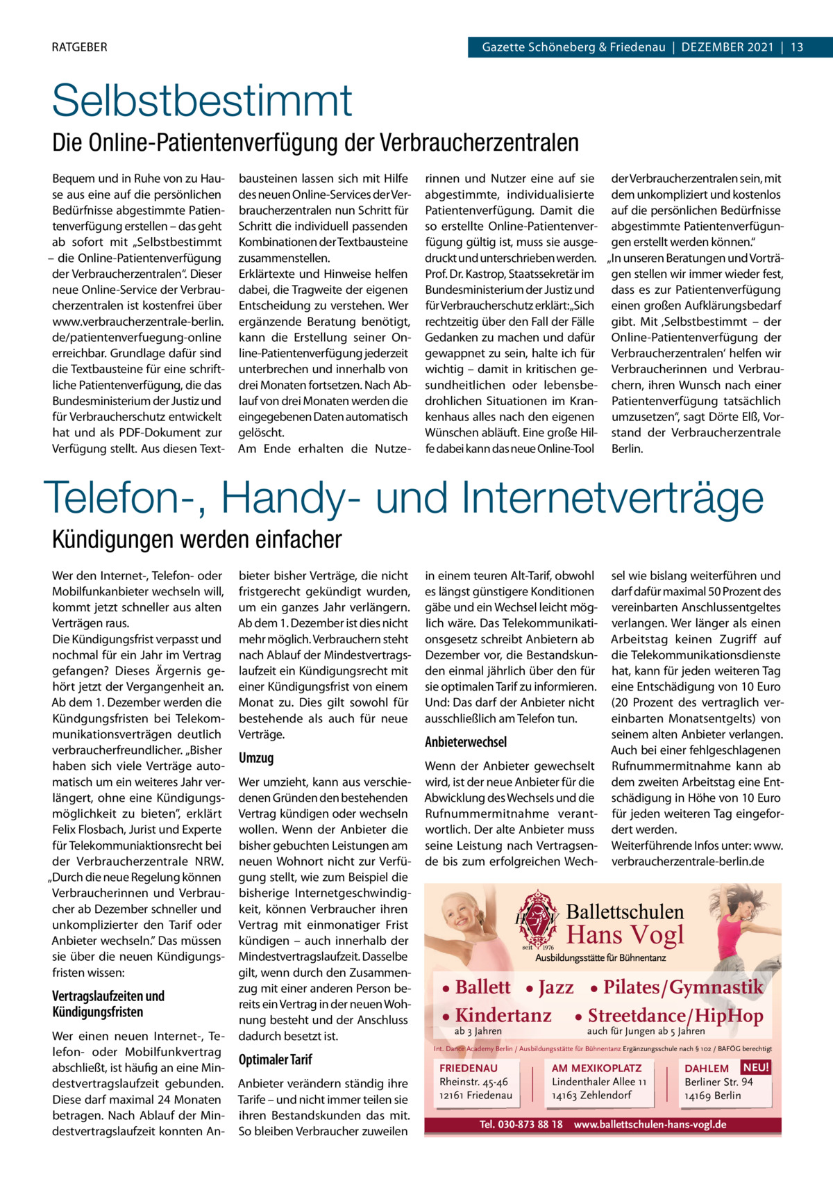 rATGeber  Gazette Schöneberg & Friedenau  |  Dezember 2021  |  13  Selbstbestimmt Die Online-Patientenverfügung der Verbraucherzentralen bequem und in ruhe von zu Hause aus eine auf die persönlichen bedürfnisse abgestimmte Patientenverfügung erstellen – das geht ab sofort mit „Selbstbestimmt – die Online-Patientenverfügung der Verbraucherzentralen“. Dieser neue Online-Service der Verbraucherzentralen ist kostenfrei über www.verbraucherzentrale-berlin. de/patientenverfuegung-online erreichbar. Grundlage dafür sind die Textbausteine für eine schriftliche Patientenverfügung, die das bundesministerium der Justiz und für Verbraucherschutz entwickelt hat und als PDF-Dokument zur Verfügung stellt. Aus diesen Text bausteinen lassen sich mit Hilfe des neuen Online-Services der Verbraucherzentralen nun Schritt für Schritt die individuell passenden Kombinationen der Textbausteine zusammenstellen. erklärtexte und Hinweise helfen dabei, die Tragweite der eigenen entscheidung zu verstehen. Wer ergänzende beratung benötigt, kann die erstellung seiner Online-Patientenverfügung jederzeit unterbrechen und innerhalb von drei monaten fortsetzen. Nach Ablauf von drei monaten werden die eingegebenen Daten automatisch gelöscht. Am ende erhalten die Nutze rinnen und Nutzer eine auf sie der Verbraucherzentralen sein, mit abgestimmte, individualisierte dem unkompliziert und kostenlos Patientenverfügung. Damit die auf die persönlichen bedürfnisse so erstellte Online-Patientenver- abgestimmte Patientenverfügunfügung gültig ist, muss sie ausge- gen erstellt werden können.“ druckt und unterschrieben werden. „In unseren beratungen und VorträProf. Dr. Kastrop, Staatssekretär im gen stellen wir immer wieder fest, bundesministerium der Justiz und dass es zur Patientenverfügung für Verbraucherschutz erklärt:„Sich einen großen Aufklärungsbedarf rechtzeitig über den Fall der Fälle gibt. mit ‚Selbstbestimmt – der Gedanken zu machen und dafür Online-Patientenverfügung der gewappnet zu sein, halte ich für Verbraucherzentralen‘ helfen wir wichtig – damit in kritischen ge- Verbraucherinnen und Verbrausundheitlichen oder lebensbe- chern, ihren Wunsch nach einer drohlichen Situationen im Kran- Patientenverfügung tatsächlich kenhaus alles nach den eigenen umzusetzen“, sagt Dörte elß, VorWünschen abläuft. eine große Hil- stand der Verbraucherzentrale fe dabei kann das neue Online-Tool berlin.  Telefon-, Handy- und Internetverträge Kündigungen werden einfacher Wer den Internet-, Telefon- oder mobilfunkanbieter wechseln will, kommt jetzt schneller aus alten Verträgen raus. Die Kündigungsfrist verpasst und nochmal für ein Jahr im Vertrag gefangen? Dieses Ärgernis gehört jetzt der Vergangenheit an. Ab dem 1. Dezember werden die Kündgungsfristen bei Telekommunikationsverträgen deutlich verbraucherfreundlicher. „bisher haben sich viele Verträge automatisch um ein weiteres Jahr verlängert, ohne eine Kündigungsmöglichkeit zu bieten”, erklärt Felix Flosbach, Jurist und experte für Telekommuniaktionsrecht bei der Verbraucherzentrale NrW. „Durch die neue regelung können Verbraucherinnen und Verbraucher ab Dezember schneller und unkomplizierter den Tarif oder Anbieter wechseln.” Das müssen sie über die neuen Kündigungsfristen wissen:  Vertragslaufzeiten und Kündigungsfristen Wer einen neuen Internet-, Telefon- oder mobilfunkvertrag abschließt, ist häufig an eine mindestvertragslaufzeit gebunden. Diese darf maximal 24 monaten betragen. Nach Ablauf der mindestvertragslaufzeit konnten An bieter bisher Verträge, die nicht fristgerecht gekündigt wurden, um ein ganzes Jahr verlängern. Ab dem 1. Dezember ist dies nicht mehr möglich. Verbrauchern steht nach Ablauf der mindestvertragslaufzeit ein Kündigungsrecht mit einer Kündigungsfrist von einem monat zu. Dies gilt sowohl für bestehende als auch für neue Verträge.  Umzug Wer umzieht, kann aus verschiedenen Gründen den bestehenden Vertrag kündigen oder wechseln wollen. Wenn der Anbieter die bisher gebuchten Leistungen am neuen Wohnort nicht zur Verfügung stellt, wie zum beispiel die bisherige Internetgeschwindigkeit, können Verbraucher ihren Vertrag mit einmonatiger Frist kündigen – auch innerhalb der mindestvertragslaufzeit. Dasselbe gilt, wenn durch den zusammenzug mit einer anderen Person bereits ein Vertrag in der neuen Wohnung besteht und der Anschluss dadurch besetzt ist.  Optimaler Tarif Anbieter verändern ständig ihre Tarife – und nicht immer teilen sie ihren bestandskunden das mit. So bleiben Verbraucher zuweilen  in einem teuren Alt-Tarif, obwohl es längst günstigere Konditionen gäbe und ein Wechsel leicht möglich wäre. Das Telekommunikationsgesetz schreibt Anbietern ab Dezember vor, die bestandskunden einmal jährlich über den für sie optimalen Tarif zu informieren. Und: Das darf der Anbieter nicht ausschließlich am Telefon tun.  Anbieterwechsel Wenn der Anbieter gewechselt wird, ist der neue Anbieter für die Abwicklung des Wechsels und die rufnummermitnahme verantwortlich. Der alte Anbieter muss seine Leistung nach Vertragsende bis zum erfolgreichen Wech sel wie bislang weiterführen und darf dafür maximal 50 Prozent des vereinbarten Anschlussentgeltes verlangen. Wer länger als einen Arbeitstag keinen zugriff auf die Telekommunikationsdienste hat, kann für jeden weiteren Tag eine entschädigung von 10 euro (20  Prozent des vertraglich vereinbarten monatsentgelts) von seinem alten Anbieter verlangen. Auch bei einer fehlgeschlagenen rufnummermitnahme kann ab dem zweiten Arbeitstag eine entschädigung in Höhe von 10 euro für jeden weiteren Tag eingefordert werden. Weiterführende Infos unter: www. verbraucherzentrale-berlin.de  • Ballett • Jazz • Pilates/Gymnastik • Kindertanz • Streetdance/HipHop ab 3 Jahren  auch für Jungen ab 5 Jahren  Int. Dance Academy Berlin / Ausbildungsstätte für Bühnentanz Ergänzungsschule nach § 102 / BAFÖG berechtigt  FRIEDENAU Rheinstr. 45-46 12161 Friedenau  AM MEXIKOPLATZ Lindenthaler Allee 11 14163 Zehlendorf  Tel. 030-873 88 18  DAHLEM NEU! Berliner Str. 94 14169 Berlin  www.ballettschulen-hans-vogl.de