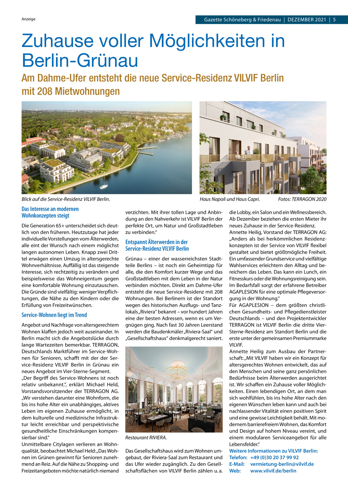 Gazette Schöneberg & Friedenau  |  Dezember 2021  |  5  Anzeige  Zuhause voller Möglichkeiten in Berlin-Grünau Am Dahme-Ufer entsteht die neue Service-Residenz VILVIF Berlin mit 208 Mietwohnungen  Blick auf die Service-Residenz VILVIF Berlin.  Das Interesse an modernen Wohnkonzepten steigt Die Generation 65+ unterscheidet sich deutlich von den früheren. Heutzutage hat jeder individuelle Vorstellungen vom Älterwerden, alle eint der Wunsch nach einem möglichst langen autonomen Leben. Knapp zwei Drittel erwägen einen Umzug in altersgerechte Wohnverhältnisse. Auffällig ist das steigende Interesse, sich rechtzeitig zu verändern und beispielsweise das Wohneigentum gegen eine komfortable Wohnung einzutauschen. Die Gründe sind vielfältig: weniger Verpflichtungen, die Nähe zu den Kindern oder die Erfüllung von Freizeitwünschen.  Service-Wohnen liegt im Trend Angebot und Nachfrage von altersgerechtem Wohnen klaffen jedoch weit auseinander. In Berlin macht sich die Angebotslücke durch lange Wartezeiten bemerkbar. TERRAGON, Deutschlands Marktführer im Service-Wohnen für Senioren, schafft mit der der Service-Residenz VILVIF Berlin in Grünau ein neues Angebot im Vier-Sterne-Segment. „Der Begriff des Service-Wohnens ist noch relativ unbekannt.“, erklärt Michael Held, Vorstandsvorsitzender der TERRAGON AG. „Wir verstehen darunter eine Wohnform, die bis ins hohe Alter ein unabhängiges, aktives Leben im eigenen Zuhause ermöglicht, in dem kulturelle und medizinische Infrastruktur leicht erreichbar und perspektivische gesundheitliche Einschränkungen kompensierbar sind.“ Unmittelbare Citylagen verlieren an Wohnqualität, beobachtet Michael Held: „Das Wohnen im Grünen gewinnt für Senioren zunehmend an Reiz. Auf die Nähe zu Shopping- und Freizeitangeboten möchte natürlich niemand  Haus Napoli und Haus Capri. verzichten. Mit ihrer tollen Lage und Anbindung an den Nahverkehr ist VILVIF Berlin der perfekte Ort, um Natur und Großstadtleben zu verbinden.“  Entspannt Älterwerden in der Service-Residenz VILVIF Berlin Grünau – einer der wasserreichsten Stadtteile Berlins – ist noch ein Geheimtipp für alle, die den Komfort kurzer Wege und das Großstadtleben mit dem Leben in der Natur verbinden möchten. Direkt am Dahme-Ufer entsteht die neue Service-Residenz mit 208 Wohnungen. Bei Berlinern ist der Standort wegen des historischen Ausflugs- und Tanzlokals „Riviera“ bekannt – vor hundert Jahren eine der besten Adressen, wenn es um Vergnügen ging. Nach fast 30 Jahren Leerstand werden die Baudenkmäler „Riviera-Saal“ und „Gesellschaftshaus“ denkmalgerecht saniert.  Restaurant RIVIERA. Das Gesellschaftshaus wird zum Wohnen umgebaut, der Riviera-Saal zum Restaurant und das Ufer wieder zugänglich. Zu den Gesellschaftsflächen von VILVIF Berlin zählen u. a.  Fotos: TERRAGON 2020  die Lobby, ein Salon und ein Wellnessbereich. Ab Dezember beziehen die ersten Mieter ihr neues Zuhause in der Service-Residenz. Annette Heilig, Vorstand der TERRAGON AG: „Anders als bei herkömmlichen Residenzkonzepten ist der Service von VILVIF flexibel gestaltet und bietet größtmögliche Freiheit. Ein umfassender Grundservice und vielfältige Wahlservices erleichtern den Alltag und bereichern das Leben. Das kann ein Lunch, ein Fitnesskurs oder die Wohnungsreinigung sein. Im Bedarfsfall sorgt der erfahrene Betreiber AGAPLESION für eine optimale Pflegeversorgung in der Wohnung.“ Für AGAPLESION – dem größten christlichen Gesundheits- und Pflegedienstleister Deutschlands – und den Projektentwickler TERRAGON ist VILVIF Berlin die dritte VierSterne-Residenz am Standort Berlin und die erste unter der gemeinsamen Premiummarke VILVIF. Annette Heilig zum Ausbau der Partnerschaft: „Mit VILVIF haben wir ein Konzept für altersgerechtes Wohnen entwickelt, das auf den Menschen und seine ganz persönlichen Bedürfnisse beim Älterwerden ausgerichtet ist. Wir schaffen ein Zuhause voller Möglichkeiten. Einen lebendigen Ort, an dem man sich wohlfühlen, bis ins hohe Alter nach den eigenen Wünschen leben kann und auch bei nachlassender Vitalität einen positiven Spirit und eine gewisse Leichtigkeit behält. Mit modernem barrierefreiem Wohnen, das Komfort und Design auf hohem Niveau vereint, und einem modularen Serviceangebot für alle Lebensfelder.“ Weitere Informationen zu VILVIF Berlin: Telefon: +49 (0)30 20 37 99 92 E-Mail: vermietung-berlin@vilvif.de Web: www.vilvif.de/berlin