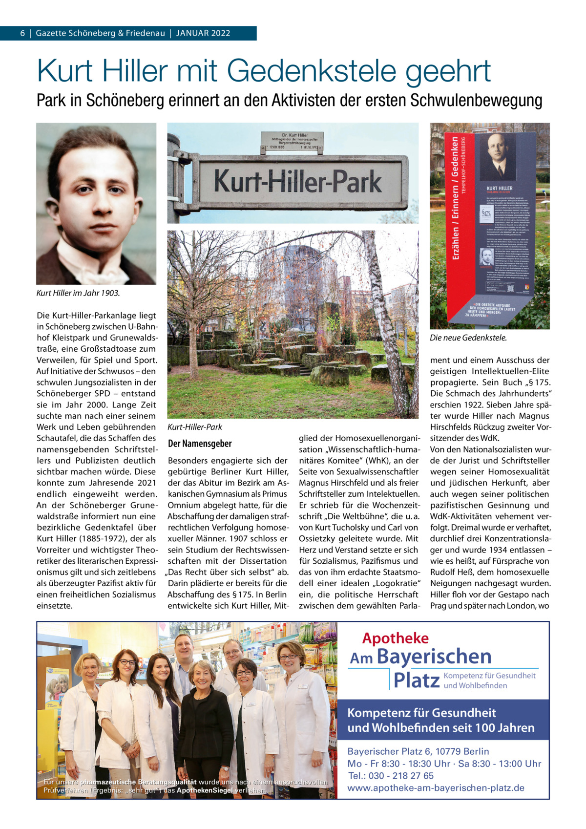 6  |  Gazette Schöneberg & Friedenau  |  JANuAR 2022  Kurt Hiller mit Gedenkstele geehrt Park in Schöneberg erinnert an den Aktivisten der ersten Schwulenbewegung  Kurt Hiller im Jahr 1903. Die Kurt-Hiller-Parkanlage liegt in Schöneberg zwischen u-Bahnhof Kleistpark und Grunewaldstraße, eine Großstadtoase zum Verweilen, für Spiel und Sport. Auf Initiative der Schwusos – den schwulen Jungsozialisten in der Schöneberger SPD – entstand sie im Jahr 2000. Lange Zeit suchte man nach einer seinem Werk und Leben gebührenden Kurt-Hiller-Park Schautafel, die das Schaffen des Der Namensgeber namensgebenden Schriftstellers und Publizisten deutlich Besonders engagierte sich der sichtbar machen würde. Diese gebürtige Berliner Kurt Hiller, konnte zum Jahresende 2021 der das Abitur im Bezirk am Asendlich eingeweiht werden. kanischen Gymnasium als Primus An der Schöneberger Grune- Omnium abgelegt hatte, für die waldstraße informiert nun eine Abschaffung der damaligen strafbezirkliche Gedenktafel über rechtlichen Verfolgung homoseKurt Hiller (1885-1972), der als xueller Männer. 1907 schloss er Vorreiter und wichtigster Theo- sein Studium der Rechtswissenretiker des literarischen Expressi- schaften mit der Dissertation onismus gilt und sich zeitlebens „Das Recht über sich selbst“ ab. als überzeugter Pazifist aktiv für Darin plädierte er bereits für die einen freiheitlichen Sozialismus Abschaffung des § 175. In Berlin entwickelte sich Kurt Hiller, Miteinsetzte.  Die neue Gedenkstele.  glied der Homosexuellenorganisation „Wissenschaftlich-humanitäres Komitee“ (WhK), an der Seite von Sexualwissenschaftler Magnus Hirschfeld und als freier Schriftsteller zum Intelektuellen. Er schrieb für die Wochenzeitschrift „Die Weltbühne“, die u. a. von Kurt Tucholsky und Carl von Ossietzky geleitete wurde. Mit Herz und Verstand setzte er sich für Sozialismus, Pazifismus und das von ihm erdachte Staatsmodell einer idealen „Logokratie“ ein, die politische Herrschaft zwischen dem gewählten Parla ment und einem Ausschuss der geistigen Intellektuellen-Elite propagierte. Sein Buch „§ 175. Die Schmach des Jahrhunderts“ erschien 1922. Sieben Jahre später wurde Hiller nach Magnus Hirschfelds Rückzug zweiter Vorsitzender des WdK. Von den Nationalsozialisten wurde der Jurist und Schriftsteller wegen seiner Homosexualität und jüdischen Herkunft, aber auch wegen seiner politischen pazifistischen Gesinnung und WdK-Aktivitäten vehement verfolgt. Dreimal wurde er verhaftet, durchlief drei Konzentrationslager und wurde 1934 entlassen – wie es heißt, auf Fürsprache von Rudolf Heß, dem homosexuelle Neigungen nachgesagt wurden. Hiller floh vor der Gestapo nach Prag und später nach London, wo  Apotheke Am Bayerischen  Platz  Kompetenz für Gesundheit und Wohlbefinden  Kompetenz für Gesundheit und Wohlbefinden seit 100 Jahren  Für unsere pharmazeutische Beratungsqualität wurde uns nach einem anspruchsvollen Prüfverfahren (Ergebnis: „sehr gut“) das ApothekenSiegel verliehen.  Bayerischer Platz 6, 10779 Berlin Mo - Fr 8:30 - 18:30 Uhr · Sa 8:30 - 13:00 Uhr Tel.: 030 - 218 27 65 www.apotheke-am-bayerischen-platz.de