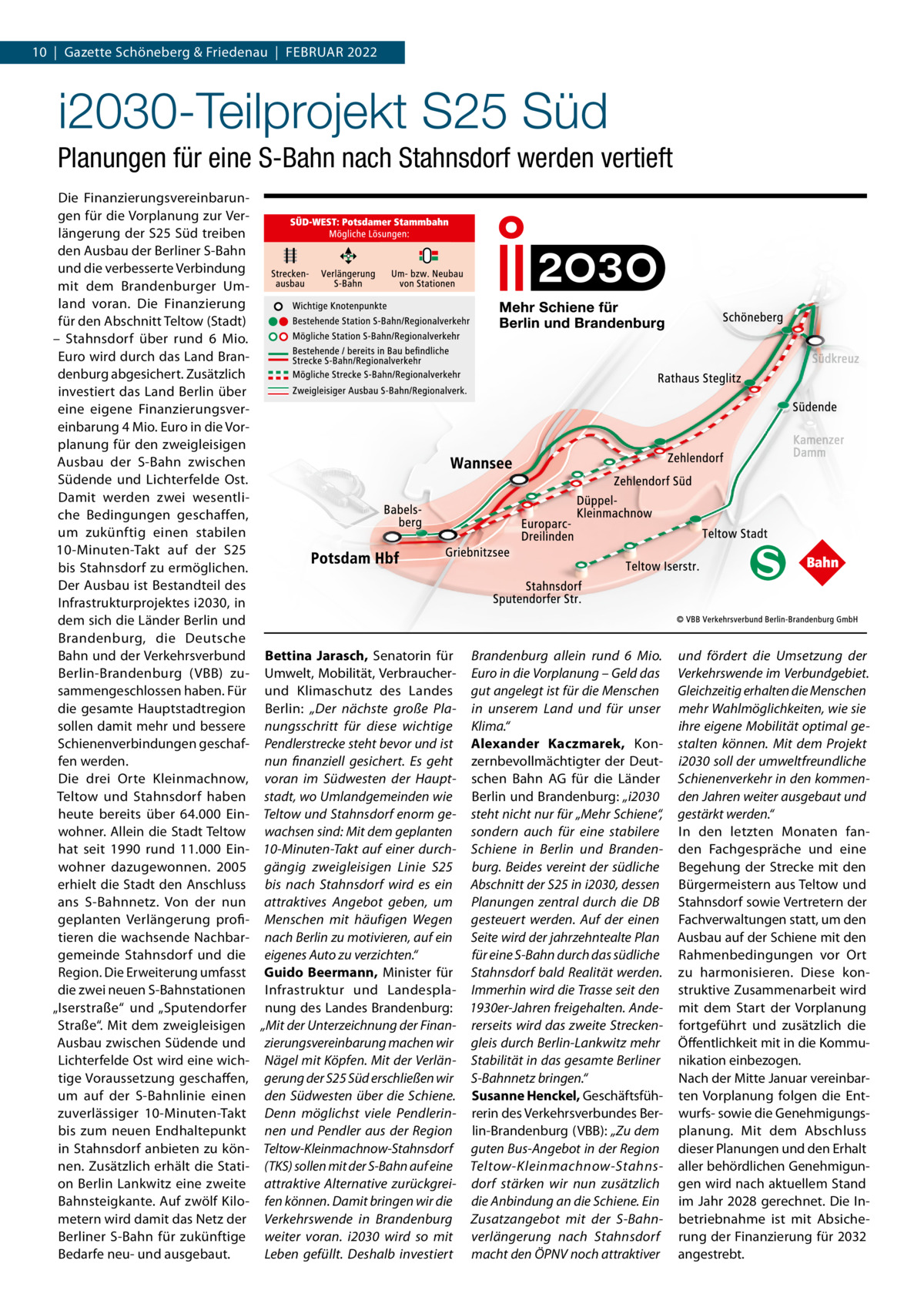 10  |  Gazette Schöneberg & Friedenau  |  Februar 2022  i2030-Teilprojekt S25 Süd Planungen für eine S-Bahn nach Stahnsdorf werden vertieft Die Finanzierungsvereinbarungen für die Vorplanung zur Verlängerung der S25 Süd treiben den Ausbau der Berliner S-Bahn und die verbesserte Verbindung mit dem Brandenburger Umland voran. Die Finanzierung für den Abschnitt Teltow (Stadt) – Stahnsdorf über rund 6  Mio. Euro wird durch das Land Brandenburg abgesichert. Zusätzlich investiert das Land Berlin über eine eigene Finanzierungsvereinbarung 4 Mio. Euro in die Vorplanung für den zweigleisigen Ausbau der S-Bahn zwischen Südende und Lichterfelde Ost. Damit werden zwei wesentliche Bedingungen geschaffen, um zukünftig einen stabilen 10-Minuten-Takt auf der S25 bis Stahnsdorf zu ermöglichen. Der Ausbau ist Bestandteil des Infrastrukturprojektes i2030, in dem sich die Länder Berlin und Brandenburg, die Deutsche Bahn und der Verkehrsverbund Berlin-Brandenburg (VBB) zusammengeschlossen haben. Für die gesamte Hauptstadtregion sollen damit mehr und bessere Schienenverbindungen geschaffen werden. Die drei Orte Kleinmachnow, Teltow und Stahnsdorf haben heute bereits über 64.000  Einwohner. Allein die Stadt Teltow hat seit 1990 rund 11.000  Einwohner dazugewonnen. 2005 erhielt die Stadt den Anschluss ans S-Bahnnetz. Von der nun geplanten Verlängerung profitieren die wachsende Nachbargemeinde Stahnsdorf und die Region. Die Erweiterung umfasst die zwei neuen S-Bahnstationen „Iserstraße“ und „Sputendorfer Straße“. Mit dem zweigleisigen Ausbau zwischen Südende und Lichterfelde Ost wird eine wichtige Voraussetzung geschaffen, um auf der S-Bahnlinie einen zuverlässiger 10-Minuten-Takt bis zum neuen Endhaltepunkt in Stahnsdorf anbieten zu können. Zusätzlich erhält die Station Berlin Lankwitz eine zweite Bahnsteigkante. Auf zwölf Kilometern wird damit das Netz der Berliner S-Bahn für zukünftige Bedarfe neu- und ausgebaut.  Bettina Jarasch, Senatorin für Brandenburg allein rund 6  Mio. Umwelt, Mobilität, Verbraucher- Euro in die Vorplanung – Geld das und Klimaschutz des Landes gut angelegt ist für die Menschen Berlin: „Der nächste große Pla- in unserem Land und für unser nungsschritt für diese wichtige Klima.“ Pendlerstrecke steht bevor und ist Alexander Kaczmarek, Konnun finanziell gesichert. Es geht zernbevollmächtigter der Deutvoran im Südwesten der Haupt- schen Bahn AG für die Länder stadt, wo Umlandgemeinden wie Berlin und Brandenburg: „i2030 Teltow und Stahnsdorf enorm ge- steht nicht nur für „Mehr Schiene“, wachsen sind: Mit dem geplanten sondern auch für eine stabilere 10-Minuten-Takt auf einer durch- Schiene in Berlin und Brandengängig zweigleisigen Linie  S25 burg. Beides vereint der südliche bis nach Stahnsdorf wird es ein Abschnitt der S25 in i2030, dessen attraktives Angebot geben, um Planungen zentral durch die DB Menschen mit häufigen Wegen gesteuert werden. Auf der einen nach Berlin zu motivieren, auf ein Seite wird der jahrzehntealte Plan für eine S-Bahn durch das südliche eigenes Auto zu verzichten.“ Guido Beermann, Minister für Stahnsdorf bald Realität werden. Infrastruktur und Landespla- Immerhin wird die Trasse seit den nung des Landes Brandenburg: 1930er-Jahren freigehalten. Ande„Mit der Unterzeichnung der Finan- rerseits wird das zweite Streckenzierungsvereinbarung machen wir gleis durch Berlin-Lankwitz mehr Nägel mit Köpfen. Mit der Verlän- Stabilität in das gesamte Berliner gerung der S25 Süd erschließen wir S-Bahnnetz bringen.“ den Südwesten über die Schiene. Susanne Henckel, GeschäftsfühDenn möglichst viele Pendlerin- rerin des Verkehrsverbundes Bernen und Pendler aus der Region lin-Brandenburg (VBB): „Zu dem Teltow-Kleinmachnow-Stahnsdorf guten Bus-Angebot in der Region (TKS) sollen mit der S-Bahn auf eine Teltow-Kleinmachnow-Stahnsattraktive Alternative zurückgrei- dorf stärken wir nun zusätzlich fen können. Damit bringen wir die die Anbindung an die Schiene. Ein Verkehrswende in Brandenburg Zusatzangebot mit der S-Bahnweiter voran. i2030 wird so mit verlängerung nach Stahnsdorf Leben gefüllt. Deshalb investiert macht den ÖPNV noch attraktiver  und fördert die Umsetzung der Verkehrswende im Verbundgebiet. Gleichzeitig erhalten die Menschen mehr Wahlmöglichkeiten, wie sie ihre eigene Mobilität optimal gestalten können. Mit dem Projekt i2030 soll der umweltfreundliche Schienenverkehr in den kommenden Jahren weiter ausgebaut und gestärkt werden.“ In den letzten Monaten fanden Fachgespräche und eine Begehung der Strecke mit den Bürgermeistern aus Teltow und Stahnsdorf sowie Vertretern der Fachverwaltungen statt, um den Ausbau auf der Schiene mit den Rahmenbedingungen vor Ort zu harmonisieren. Diese konstruktive Zusammenarbeit wird mit dem Start der Vorplanung fortgeführt und zusätzlich die Öffentlichkeit mit in die Kommunikation einbezogen. Nach der Mitte Januar vereinbarten Vorplanung folgen die Entwurfs- sowie die Genehmigungsplanung. Mit dem Abschluss dieser Planungen und den Erhalt aller behördlichen Genehmigungen wird nach aktuellem Stand im Jahr 2028 gerechnet. Die Inbetriebnahme ist mit Absicherung der Finanzierung für 2032 angestrebt.