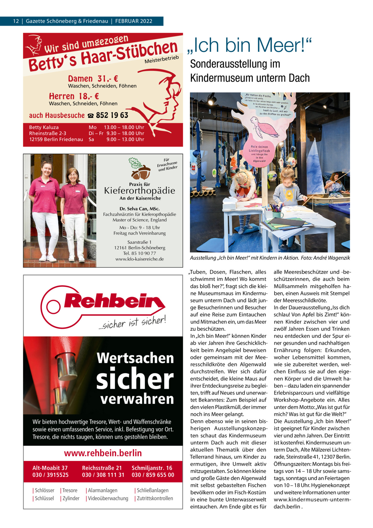 12  |  Gazette Schöneberg & Friedenau  |  FEBRUAR 2022  g umgezo d n i s r i W  en  chen b ü t S r a ‘s Ha  Betty  ieb isterbetr  Me  Damen 31,- €  Waschen, Schneiden, Föhnen  „Ich bin Meer!“ Sonderausstellung im Kindermuseum unterm Dach  Herren 18,- €  Waschen, Schneiden, Föhnen  auch Hausbesuche ☎ 852 19 63 Betty Kaluza Rheinstraße 2-3 12159 Berlin Friedenau  Mo 13.00 – 18.00 Uhr Di – Fr 9.30 – 18.00 Uhr Sa 9.00 – 13.00 Uhr  Für sene Erwach der d un Kin  Praxis für  Kieferorthopädie An der Kaisereiche  Dr. Selva Can, MSc. Fachzahnärztin für Kieferopthopädie Master of Science, England Mo - Do: 9 - 18 Uhr Freitag nach Vereinbarung Saarstraße 1 12161 Berlin-Schöneberg Tel. 85 10 90 77 www.kfo-kaisereiche.de  Wertsachen  sicher verwahren  Wir bieten hochwertige Tresore, Wert- und Waffenschränke sowie einen umfassenden Service, inkl. Befestigung vor Ort. Tresore, die nichts taugen, können uns gestohlen bleiben.  www.rehbein.berlin Alt-Moabit 37 030 / 3915525 | Schlösser | Schlüssel  | Tresore | Zylinder  Reichsstraße 21 030 / 308 111 31 | Alarmanlagen | Videoüberwachung  Schmiljanstr. 16 030 / 859 655 00 | Schließanlagen | Zutrittskontrollen  Ausstellung „Ich bin Meer!“ mit Kindern in Aktion. Foto: André Wagenzik „Tuben, Dosen, Flaschen, alles schwimmt im Meer! Wo kommt das bloß her?“, fragt sich die kleine Museumsmaus im Kindermuseum unterm Dach und lädt junge Besucherinnen und Besucher auf eine Reise zum Eintauchen und Mitmachen ein, um das Meer zu beschützen. In „Ich bin Meer!“ können Kinder ab vier Jahren ihre Geschicklichkeit beim Angelspiel beweisen oder gemeinsam mit der Meeresschildkröte den Algenwald durchstreifen. Wer sich dafür entscheidet, die kleine Maus auf ihrer Entdeckungsreise zu begleiten, trifft auf Neues und unerwartet Bekanntes: Zum Beispiel auf den vielen Plastikmüll, der immer noch ins Meer gelangt. Denn ebenso wie in seinen bisherigen Ausstellungskonzepten schaut das Kindermuseum unterm Dach auch mit dieser aktuellen Thematik über den Tellerrand hinaus, um Kinder zu ermutigen, ihre Umwelt aktiv mitzugestalten. So können kleine und große Gäste den Algenwald mit selbst gebastelten Fischen bevölkern oder im Fisch-Kostüm in eine bunte Unterwasserwelt eintauchen. Am Ende gibt es für  alle Meeresbeschützer und -beschützerinnen, die auch beim Müllsammeln mitgeholfen haben, einen Ausweis mit Stempel der Meeresschildkröte. In der Dauerausstellung „Iss dich schlau! Von Apfel bis Zimt!“ können Kinder zwischen vier und zwölf Jahren Essen und Trinken neu entdecken und der Spur einer gesunden und nachhaltigen Ernährung folgen: Erkunden, woher Lebensmittel kommen, wie sie zubereitet werden, welchen Einfluss sie auf den eigenen Körper und die Umwelt haben – dazu laden ein spannender Erlebnisparcours und vielfältige Workshop-Angebote ein. Alles unter dem Motto: „Was ist gut für mich? Was ist gut für die Welt?“ Die Ausstellung „Ich bin Meer!“ ist geeignet für Kinder zwischen vier und zehn Jahren. Der Eintritt ist kostenfrei. Kindermuseum unterm Dach, Alte Mälzerei Lichtenrade, Steinstraße 41, 12307 Berlin. Öffnungszeiten: Montags bis freitags von 14 – 18 Uhr sowie samstags, sonntags und an Feiertagen von 10 – 18 Uhr. Hygienekonzept und weitere Informationen unter www.kindermuseum-untermdach.berlin .